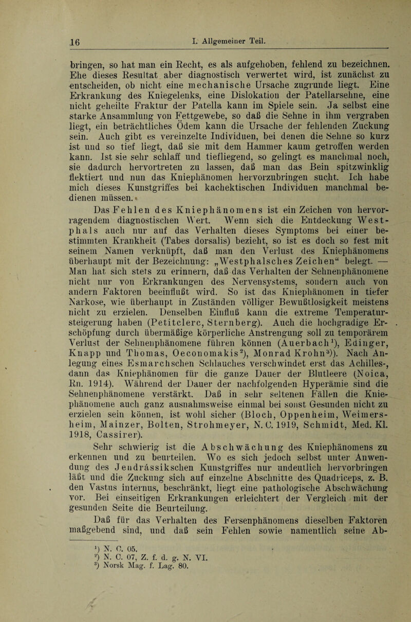 bringen, so hat man ein Recht, es als aufgehoben, fehlend zu bezeichnen. Ehe dieses Resultat aber diagnostisch verwertet wird, ist zunächst zu entscheiden, ob nicht eine mechanische Ursache zugrunde liegt. Eine Erkrankung des Kniegelenks, eine Dislokation der Patellarsehne, eine nicht geheilte Fraktur der Patella kann im Spiele sein. Ja selbst eine starke Ansammlung von Fettgewebe, so daß die Sehne in ihm vergraben liegt, ein beträchtliches Ödem kann die Ursache der fehlenden Zuckung sein. Auch gibt es vereinzelte Individuen, bei denen die Sehne so kurz ist und so tief liegt, daß sie mit dem Hammer kaum getroffen werden kann. Ist sie sehr schlaff und tiefliegend, so gelingt es manchmal noch, sie dadurch hervortreten zu lassen, daß man das Bein spitzwinklig flektiert und nun das Kniephänomen hervorzubringen sucht. Ich habe mich dieses Kunstgriffes bei kachektischen Individuen manchmal be¬ dienen müssen.* Das Fehlen des K n i e p h ä n o m e n s ist ein Zeichen von hervor¬ ragendem diagnostischen Wert. Wenn sich die Entdeckung West- plials auch nur auf das Verhalten dieses Symptoms bei einer be¬ stimmten Krankheit (Tabes dorsalis) bezieht, so ist es doch so fest mit seinem Namen verknüpft, daß man den Verlust des Kniephänomens überhaupt mit der Bezeichnung: „Westphalsches Zeichen“ belegt. — Man hat sich stets zu erinnern, daß das Verhalten der Sehnenphänomene nicht nur von Erkrankungen des Nervensystems, sondern auch von andern Faktoren beeinflußt wird. So ist das Kniephänomen in tiefer Narkose, wie überhaupt in Zuständen völliger Bewußtlosigkeit meistens nicht zu erzielen. Denselben Einfluß kann die extreme Temperatur¬ steigerung haben (Petitclerc, Sternberg). Auch die hochgradige Er- . Schöpfung durch übermäßige körperliche Anstrengung soll zu temporärem Verlust der Sehnenphänomene führen können (Auerbach1), Edinger, Knapp und Thomas, Oeconomakis2 3), Monrad KrohnO). Nach An¬ legung eines Esmarchsehen Schlauches verschwindet erst das Achilles-, dann das Kniephänomen für die ganze Dauer der Blutleere (Noica, Rn. 1914). Während der Dauer der nachfolgenden Hyperämie sind die Sehnenphänomene verstärkt. Daß in sehr seltenen Fällen die Knie¬ phänomene auch ganz ausnahmsweise einmal bei sonst Gesunden nicht zu erzielen sein können, ist wohl sicher (Bloch, Oppenheim, Weimers¬ heim, Mainzer, Bolten, Strohmeyer, N. U. 1919, Schmidt, Med. Kl. 1918, Cassirer). Sehr schwierig ist die Abschwächung des Kniephänomens zu erkennen und zu beurteilen. Wo es sich jedoch selbst unter Anwen¬ dung des Jendrässikschen Kunstgriffes nur undeutlich hervorbringen läßt und die Zuckung sich auf einzelne Abschnitte des Quadriceps, z. B. den Vastus internus, beschränkt, liegt eine pathologische Abschwächung vor. Bei einseitigen Erkrankungen erleichtert der Vergleich mit der gesunden Seite die Beurteilung. Daß für das Verhalten des Fersenphänomens dieselben Faktoren maßgebend sind, und daß sein Fehlen sowie namentlich seine Ab- i\ v n 2) N. 0. 07,’ Z. f. d. g. N. VI. 3) Norsk Mag. f. Lag. 80.