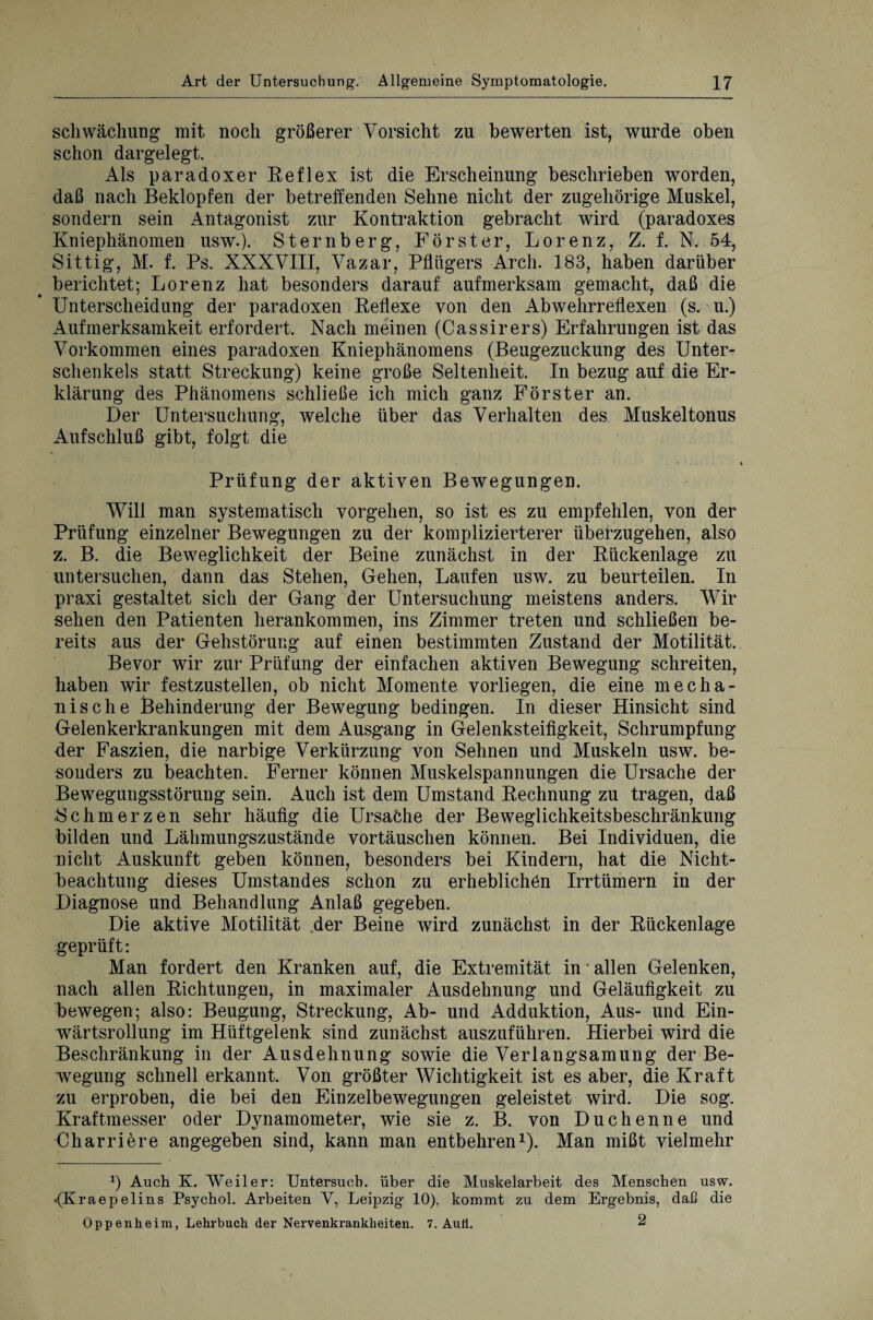 Schwächung mit noch größerer Vorsicht zu bewerten ist, wurde oben schon dargelegt. Als paradoxer Reflex ist die Erscheinung beschrieben worden, daß nach Beklopfen der betreffenden Sehne nicht der zugehörige Muskel, sondern sein Antagonist zur Kontraktion gebracht wird (paradoxes Kniephänomen usw.). Sternberg, Förster, Lorenz, Z. f. N. 54, Sittig, M. f. Ps. XXXVIII, Vazar, Pflügers Arch. 183, haben darüber berichtet; Lorenz hat besonders darauf aufmerksam gemacht, daß die Unterscheidung der paradoxen Reflexe von den Abwehrreflexen (s. u.) Aufmerksamkeit erfordert. Nach meinen (Cassirers) Erfahrungen ist das Vorkommen eines paradoxen Kniephänomens (Beugezuckung des Unter¬ schenkels statt Streckung) keine große Seltenheit. In bezug auf die Er¬ klärung des Phänomens schließe ich mich ganz Förster an. Der Untersuchung, welche über das Verhalten des Muskeltonus Aufschluß gibt, folgt die * Prüfung der aktiven Bewegungen. Will man systematisch Vorgehen, so ist es zu empfehlen, von der Prüfung einzelner Bewegungen zu der komplizierterer überzugehen, also z. B. die Beweglichkeit der Beine zunächst in der Rückenlage zu untersuchen, dann das Stehen, Gehen, Laufen usw. zu beurteilen. In praxi gestaltet sich der Gang der Untersuchung meistens anders. Wir sehen den Patienten herankommen, ins Zimmer treten und schließen be¬ reits aus der Gehstörung auf einen bestimmten Zustand der Motilität. Bevor wir zur Prüfung der einfachen aktiven Bewegung schreiten, haben wir festzustellen, ob nicht Momente vorliegen, die eine mecha¬ nische Behinderung der Bewegung bedingen. In dieser Hinsicht sind Gelenkerkrankungen mit dem Ausgang in Gelenksteifigkeit, Schrumpfung der Faszien, die narbige Verkürzung von Sehnen und Muskeln usw. be¬ sonders zu beachten. Ferner können Muskelspannungen die Ursache der Bewegungsstörung sein. Auch ist dem Umstand Rechnung zu tragen, daß Schmerzen sehr häufig die Ursache der Beweglichkeitsbeschränkung bilden und Lähmungszustände Vortäuschen können. Bei Individuen, die nicht Auskunft geben können, besonders bei Kindern, hat die Nicht¬ beachtung dieses Umstandes schon zu erheblichen Irrtümern in der Diagnose und Behandlung Anlaß gegeben. Die aktive Motilität der Beine wird zunächst in der Rückenlage geprüft: Man fordert den Kranken auf, die Extremität in • allen Gelenken, nach allen Richtungen, in maximaler Ausdehnung und Geläufigkeit zu Fewegen; also: Beugung, Streckung, Ab- und Adduktion, Aus- und Ein¬ wärtsrollung im Hüftgelenk sind zunächst auszuführen. Hierbei wird die Beschränkung in der Ausdehnung sowie die Verlangsamung der Be¬ wegung schnell erkannt. Von größter Wichtigkeit ist es aber, die Kraft zu erproben, die bei den Einzelbewegungen geleistet wird. Die sog. Kraftmesser oder Dynamometer, wie sie z. B. von Duchenne und Charriere angegeben sind, kann man entbehren1). Man mißt vielmehr *) Auch K. Weiler: Untersuch, über die Muskelarbeit des Menschen usw. «(Kraepelins Psychol. Arbeiten Y, Leipzig- 10), kommt zu dem Ergebnis, daß die Oppenheim, Lehrbuch der Nervenkrankheiten. 7. Auü. 2