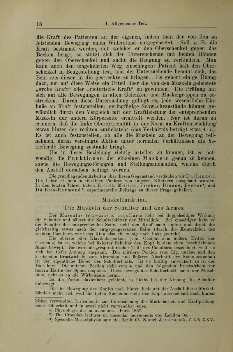 die Kraft des Patienten an der eigenen, indem man der von ihm zu leistenden Bewegung einen Widerstand entgegensetzt. Soll z. B. die Kraft bestimmt werden, mit welcher er den Oberschenkel gegen das Becken beugt, so stützt sich der Untersuchende mit beiden Händen gegen den Oberschenkel und sucht die Beugung zu verhindern. Man kann auch den umgekehrten Weg einschlagen: Patient hält den Ober¬ schenkel in Beugestellung fest, und der Untersuchende bemüht sich, das Bein aus dieser in die gestreckte zu bringen. Es gehört einige Übung dazu, um auf diese Weise ein Urteil über die von den Muskeln geleistete „grobe Kraft“ oder „motorische Kraft“ zu gewinnen. Die Prüfung hat sich auf alle Bewegungen in allen Gelenken und Muskelgruppen zu er¬ strecken. Durch diese Untersuchung gelingt es, jede wesentliche Ein¬ buße an Kraft festzustellen; geringfügige Schwächezustände können ge¬ wöhnlich durch den Vergleich mit der Kraftleistung der entsprechenden Muskeln der andern Körperseite ermittelt werden. Nur ist daran zu erinnern, daß die linke Oberextremität in der Norm an Kraftentwicklung' etwas hinter der rechten zurücksteht (das Verhältnis beträgt etwa 4: 5). Es ist auch festzustellen, ob alle die Muskeln an der Bewegung teil¬ nehmen, deren vereinigte Aktion unter normalen Verhältnissen die be¬ treffende Bewegung zustande bringt. Um in dieser Beziehung richtig urteilen zu können, ist es not¬ wendig, die Funktionen der einzelnen Muskeln genau zu kennenr sowie die Bewegungsstörungen und Stellungsanomalien, welche durch den Ausfall derselben bedingt werden. Die grundlegenden Arbeiten über diesen Gegenstand verdanken wir Duchenne1). Die Lehre ist dann in einzelnen Punkten von anderen Klinikern ausgebaut worden. In den letzten Jahren haben Richet, Mollier, Fischer, Braune, Beevor2 3) und Du Bois-Reymond'r) experimentelle Beiträge zu dieser Frage geliefert. Muskelfunktion. Die Muskeln der Schulter und des Armes. Der Musculus trapezius s. cucullaris hebt bei doppelseitiger Wirkung die Schulter und nähert die Schulterblätter der Mittellinie. Bei einseitiger hebt er die Schulter der entsprechenden Seite, zieht den Kopf nach hinten und dreht ihn gleichzeitig etwas nach der entgegengesetzten Seite (durch die Kontraktion des¬ rechten Cucullaris wird das Kinn also ein wenig nach links gedreht). Die oberste oder Klavikularportion (vom Occiput zum äußern Drittel der Clavicula) ist es, welche bei fixierter Schulter den Kopf in dem eben beschriebenen Sinne bewegt. Sie wird als „respiratorischer Teil“ des Cucullaris bezeichnet, weil sie- sich bei tiefer Atmung anspannt. Die mittlere Portion (von Lig. nuchae und den 3 obersten Brustwirbeln zum Akromion und äußeren Abschnitt der Spina scapulae) ist der eigentliche Heber des Schulterblatts. Ist sie kräftig entwickelt, so ist der Hals kurz. Die unterste Portion zieht vom 4. und den folgenden Brustwirbeln zur innern Hälfte der. Spina scapulae. Diese bewegt das Schulterblatt nach der Mittel¬ linie, zieht es an die Wirbelsäule heran. Ist die Portio clavicularis gelähmt, so bleibt bei der Atmung die Schulter unbewegt. Für die Bewegung des Kopfes nach hinten bedeutet der Ausfall dieses Muskel¬ bündels nicht viel, weil die tiefen Kackenmuskeln den Kopf ausreichend nach hinten bisher verwandten Instrumente zur Untersuchung der Muskelarbeit und Kraftprüfung meist fehlerhaft und in praxi nicht verwendbar seien. 1) Physiologie des mouvements. Paris 1867. 2) The Croonian lectures on muscular movements etc. London 04. 3) Spezielle Muskelphysiologie etc. Berlin 03. S. auch Jendrässik, Z. f. N. XXV.