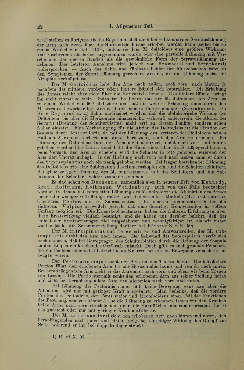 u. a.) stellen es übrigens als die Regel hin, daß auch bei vollkommener Serratuslähmung der Arm noch etwas über die Horizontale hinaus erhoben werden kann (selbst bis zu einem Winkel von 120—140°), indem sie dem M. deltoideus eine größere Wirksam¬ keit zuschreiben als bisher angenommen wurde oder eine partielle Lähmung mit Ver¬ schonung des oberen Bündels als die gewöhnliche Form der Serratuslähmung an¬ nehmen. Der letzteren Annahme wird jedoch von Bramwell und Struthersl) widersprochen. — Auch das sicht- und fühlbare Fehlen der Muskelzacken kann zu den Symptomen der Serratuslähmung gerechnet werden, da die Lähmung meist mit Atrophie verknüpft ist. Der M. deltoideus hebt den Arm nach außen, nach vorn, nach hinten, je nachdem das mittlere, vordere ödere hintere Bündel sich kontrahiert. Die Erhebung des Armes reicht aber nicht über die Horizontale hinaus. Das hintere Bündel bringt ihn nicht einmal so weit. Indes ist die Lehre, daß der M. deltoideus den Arm bis zu einem Winkel von 90° abduziere und daß die weitere Erhebung dann durch den M. serratus bewerkstelligt werde, durch neuere Untersuchungen (Steinhausen, Du Bois-Reymond u. a.) dahin modiliziert worden, daß die abduktorische Wirkung des Deltoideus bis über die Horizontale hinausreicht, während andererseits die Aktion des Serratus (Drehung des Schulterblattes) nicht erst an diesem Punkte, sondern schon früher einsetzt. Eine Vorbedingung für die Aktion des Deltoideus ist die Fixation der Scapula durch den Cucullaris, da mit der Lähmung des letzteren der Deltoideus seinen Halt am Akromion verliert und dieses herabzieht, statt den Arm zu erheben. Bei Lähmung des Deltoideus kann der Arm nicht abduziert, nicht nach vorn und hinten gehoben werden (der Latiss. dorsi hebt die Hand nicht über die Gesäßgegend hinaus), beim Versuch, den Arm zu erheben, wird die Schulter in toto gehoben, während der Arm dem Thorax anliegt. In der Richtung nach vorn und nach außen kann er durch den Supraspinatus noch ein wenig gehoben wTerden. Bei länger bestehender Lähmung des Deltoideus tritt eine Subluxation des Humeruskopfes ein, und die Schulter schlottert. Bei gleichzeitiger Lähmung des M. supraspinatus soll das Schlottern und die Sub¬ luxation der Schulter leichter zustande kommen. Es sind schon von Duchenne, namentlich aber in neuerer Zeit (von Kennedy, Krön, Hoffmann, Rothmann, Wendenburg, auch von uns) Fälle beobachtet worden, in denen bei kompletter Lähmung des M. deltoideus die Abduktion des Armes mehr oder weniger vollständig erhalten war, indem andere Muskeln (M. serrat. anterior, Cucullaris, Pector. maior, Supraspinatus, Infraspinatus) kompensatorisch für ihn eintraten. Vulpius bezweifelt jedoch, daß eine derartige Kompensation in vollem Umfang möglich sei. Die Kriegsbeobachtungen haben die früheren Erfahrungen über diese Ersatzwirkung vielfach bestätigt, und sie haben uns darüber belehrt, daß das Gebiet der Ersatzwirkungen viel ausgedehnter und mannigfaltiger ist, als wir bisher wußten (siehe die Zusammenstellung darüber bei Förster Z. f. N. 59). Der M. infraspinatus und teres minor sind Auswärtsroller, der M. sub- scapularis dreht den Arm nach innen. Der Schwund des Subscapularis verrät sich noch dadurch, daß bei Bewegungen des Schulterblattes durch die Reibung der Scapula an den Rippen ein krachendes Geräusch entsteht. Doch gibt es auch gesunde Personen, die ein leichtes oder selbst beträchtliches Knarren bei diesem Bewegungsversuch zu er¬ zeugen wissen. Der Pectoralis major zieht den Arm an den Thorax heran. Die klavikuläre Portion führt den erhobenen Arm bis zur Horizontalen herab und von da nach innen. Bei herabhängendem Arm zieht er das Akromion nach vorn und oben, wie beim Tragen von Lasten. Die Portio sternalis senkt den erhobenen Arm aus seiner Stellung herab und zieht bei herabhängendem Arm das Akromion nach vorn und unten. Bei Lähmung des Pectoralis major fällt keine Bewegung ganz aus, aber die Adduktion wird nur mit geringer Kraft ausgeführt. (Man bedenke, daß die vordere Portion des Deltoideus, der Teres major und Rhomboideus einen Teil der Funktionen des Pect. maj. ersetzen können.) Um die Lähmung zu erkennen, lassen wir den Kranken beide Arme nach vorn strecken und dann die Handflächen aneinanderpressen. Es ist das garnicht oder nur mit geringer Kraft ausführbar. Der M. latiss imus dorsi zieht den erhobenen Arm nach hinten und unten, den herabhängenden nach innen und hinten, neigt bei einseitiger Wirkung den Rumpf zur Seite, während er ihn bei doppelseitiger streckt. i) R. of N. 03.