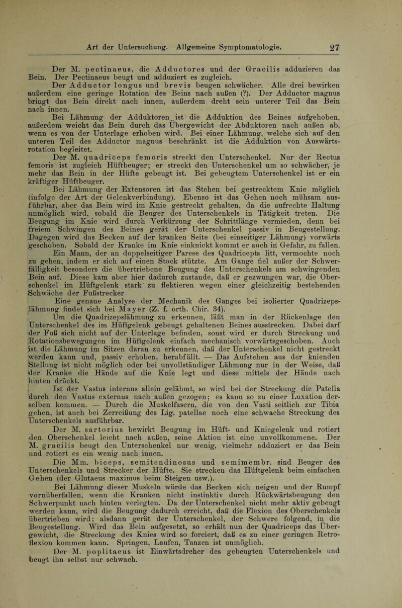 Der M. pectinaeus, die Adductores und der Gracilis adduzieren das Bein. Der Pectinaeus beugt und adduziert es zugleich. Der Adductor longus und brevis beugen schwächer. Alle drei bewirken außerdem eine geringe Rotation des Beins nach außen (?). Der Adductor magnus bringt das Bein direkt nach innen, außerdem dreht sein unterer Teil das Bein nach innen. Bei Lähmung der Adduktorenist die Adduktion des Beines aufgehoben, außerdem weicht das Bein durch das Übergewicht der Abduktoren nach außen ab, wenn es von der Unterlage erhoben wird. Bei einer Lähmung, welche sich auf den unteren Teil des Adductor magnus beschränkt, ist die Adduktion von Auswärts¬ rotation begleitet. Der M. quadriceps femoris streckt den Unterschenkel. Nur der Rectus femoris ist zugleich Hüftbeuger; er streckt den Unterschenkel um so schwächer, je mehr das Bein in der Hüfte gebeugt ist. Bei gebeugtem Unterschenkel ist er ein kräftiger Hüftbeuger. Bei Lähmung der Extensoren ist das Stehen bei gestrecktem Knie möglich (infolge der Art der Gelenkverbindung). Ebenso ist das Gehen noch mühsam aus¬ führbar, aber das Bein wird im Knie gestreckt gehalten, da die aufrechte Haltung unmöglich wird, sobald die Beuger des Unterschenkels in Tätigkeit treten. Die Beugung im Knie wird durch Verkürzung der Schrittlänge vermieden, denn bei freiem Schwingen des Beines gerät der- Unterschenkel passiv in Beugestellung. Dagegen wird das Becken auf der kranken Seite (bei einseitiger Lähmung) vorwärts geschoben. Sobald der Kranke im Knie einknickt kommt er auch in Gefahr, zu fallen. Ein Mann, der an doppelseitiger Parese des Quadricepts litt, vermochte noch zu gehen, indem er sich auf einen Stock stützte. Am Gange fiel außer der Schwer¬ fälligkeit besonders die übertriebene Beugung des Unterschenkels am schwingenden Bein auf. Diese kam aber hier dadurch zustande, daß er gezwungen war, die Ober¬ schenkel im Hüftgelenk stark' zu flektieren wegen einer gleichzeitig bestehenden Schwäche der Fußstrecker Eine genaue Analyse der Mechanik des Ganges bei isolierter Quadrizeps- lähmung findet sich bei Mayer (Z. f. orth. Chir. 34). Üm die Quadrizepslähmung zu erkennen, läßt man in der Rückenlage den Unterschenkel des im Hüftgelenk gebeugt gehaltenen Beines ausstrecken. Dabei darf der Fuß sich nicht auf der Unterlage befinden, sonst wird er durch Streckung und Rotationsbewegungen im Hüftgelenk einfach mechanisch vorwärtsgeschoben. Auch ist die Lähmung im Sitzen daran zu erkennen, daß der Unterschenkel nicht gestreckt werden kann und, passiv erhoben, herabfällt. — Das Aufstehen aus der knienden •Stellung ist nicht möglich oder bei unvollständiger Lähmung nur in der Weise, daß der Kranke die Hände auf die Knie legt und diese mittels der Hände nach hinten drückt. Ist der Vastus internus allein gelähmt, so wird bei der Streckung die Patella durch den Vastus externus nach außen gezogen; es kann so zu einer Luxation der¬ selben kommen. — Durch die Muskelfasern, die von den Vasti seitlich zur Tibia gehen, ist auch bei Zerreißung des Lig. patellae noch eine schwache Streckung des Unterschenkels ausführbar. Der M. sartorius bewirkt Beugung im Hüft- und Kniegelenk und rotiert den Oberschenkel leicht nach außen, seine Aktion ist eine unvollkommene. Der M. gracilis beugt den Unterschenkel nur wenig, vielmehr adduziert er das Bein und rotiert es ein wenig nach innen. Die Mm. biceps, semitendinosus und semimembr. sind Beuger des Unterschenkels und Strecker der Hüfte. Sie strecken das Hüftgelenk beim einfachen Gehen (der Glutaeus maximus beim Steigen usw.). Bei Lähmung dieser Muskeln würde das Becken sich neigen und der Rumpf vornüberfallen, wenn die Kranken nicht instinktiv durch Rückwärtsbeugung den Schwerpunkt nach hinten verlegten. Da der Unterschenkel nicht mehr aktiv gebeugt werden kann, wird die Beugung dadurch erreicht, daß die Flexion des Oberschenkels übertrieben wird; alsdann gerät der Unterschenkel, der Schwere folgend, in die .Beugestellung. Wird das Bein aufgesetzt, so erhält nun der Quadriceps das Über¬ gewicht, die Streckung des Knies wird so forciert, daß es zu einer geringen Retro- flexion kommen kann. Springen, Laufen, Tanzen ist unmöglich. Der M. poplitaeus ist Einwärtsdreher des gebeugten Unterschenkels und beugt ihn selbst nur schwach.