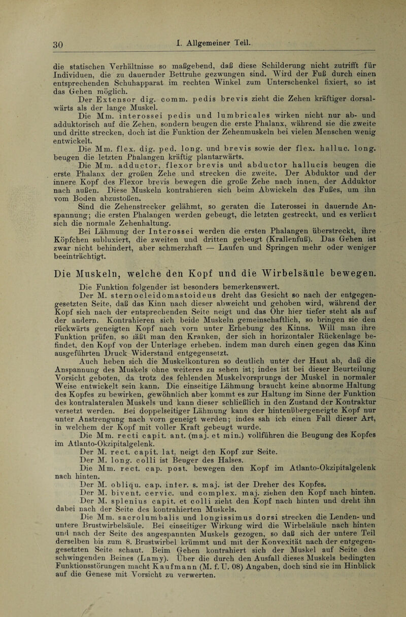 die statischen Verhältnisse so maßgebend, daß diese Schilderung nicht zutrifft für Individuen, die zu dauernder Bettruhe gezwungen sind. Wird der Fuß durch einen entsprechenden Schuhapparat im rechten Winkel zum Unterschenkel fixiert, so ist das Gehen möglich. Der Extensor dig. comm. pedis brevis zieht die Zehen kräftiger dorsal- wärts als der lange Muskel. Die Mm. interossei pedis und lumbricales wirken nicht nur ab- und adduktorisch auf die Zehen, sondern beugen die erste Phalanx, während sie die zweite und dritte strecken, doch ist die Funktion der Zehenmuskeln bei vielen Menschen wenig entwickelt. Die Mm. flex. dig. ped. long. und brevis sowie der flex. halluc. long. beugen die letzten Phalangen kräftig plantarwärts. Die Mm. adductor, flexor brevis und abductor hallucis beugen die erste Phalanx der großen Zehe und strecken die zweite. Der Abduktor und der innere Kopf des Flexor brevis bewegen die große Zehe nach innen, der Adduktor nach außen. Diese Muskeln kontrahieren sich beim Abwickeln des Fußes, um ihn vom Boden abzustoßen. Sind die Zehenstrecker gelähmt, so geraten die Interossei in dauernde An¬ spannung; die ersten Phalangen werden gebeugt, die lefzten gestreckt, und es verlieit sich die normale Zehenhaltung. Bei Lähmung der Interossei werden die ersten Phalangen überstreckt, ihre Köpfchen subluxiert, die zweiten und dritten gebeugt (Krallenfuß). Das Gehen ist zwar nicht behindert, aber schmerzhaft — Laufen und Springen mehr oder weniger beeinträchtigt. Die Muskeln, welche den Kopf und die Wirbelsäule bewegen. Die Funktion folgender ist besonders bemerkenswert. Der M. sternocleidomastoideus dreht das Gesicht so nach der entgegen¬ gesetzten Seite, daß das Kinn nach dieser abweicht und gehoben wird, während der Kopf sich nach der entsprechenden Seite neigt und das Ohr hier tiefer steht als auf der andern. Kontrahieren sich beide Muskeln gemeinschaftlich, so bringen sie den rückwärts geneigten Kopf nach vorn unter Erhebung des Kinns. Will man ihre Funktion prüfen, so läßt man den Kranken, der sich in horizontaler Rückenlage be¬ findet, den Kopf von der Unterlage erheben, indem man durch einen gegen das Kinn ausgeführten Druck Widerstand entgegensetzt. Auch heben sich die Muskelkonturen so deutlich unter der Haut ab, daß die Anspannung des Muskels ohne weiteres zu sehen ist; indes ist bei dieser Beurteilung Vorsicht geboten, da trotz des fehlenden Muskelvorsprungs der Muskel in normaler Weise entwickelt sein kann. Die einseitige Lähmung braucht keine abnorme Haltung des Kopfes zu bewirken, gewöhnlich aber kommt es zur Haltung im Sinne der Funktion des kontralateralen Muskels und kann dieser schließlich in den Zustand der Kontraktur versetzt werden. Bei doppelseitiger Lähmung kann der hintenübergeneigte Kopf nur unter Anstrengung nach vorn geneigt werden; indes sah ich einen Fall dieser Art, in welchem der Kopf mit voller Kraft gebeugt wurde. Die Mm. recti capit. ant. (maj. et min.) vollführen die Beugung des Kopfes im Atlanto-Okzipitalgelenk. Der M. rect. capit. lat. neigt den Kopf zur Seite. Der M. long. colli ist Beuger des Halses. Die Mm. rect. cap. post, bewegen den Kopf im Atlanto-Okzipitalgelenk nach hinten. Der M. obliqu. cap. inter. s. maj. ist der Dreher des Kopfes. Der M. bivent. cervic. und complex. maj. ziehen den Kopf nach hinten. Der M. splenius capit. et colli zieht den Kopf nach hinten und dreht ihn dabei nach der Seite des kontrahierten Muskels. Die Mm. sacrolumbalis und longissimus dorsi strecken die Lenden-und untere Brustwirbelsäule. Bei einseitiger Wirkung wird die Wirbelsäule nach hinten und nach der Seite des angespannten Muskels gezogen, so daß sich der untere Teil derselben bis zum 8. Brustwirbel krümmt und mit der Konvexität nach der entgegen¬ gesetzten Seite schaut. Beim Gehen kontrahiert sich der Muskel auf Seite des schwingenden Beines (Lamy). Über die durch den Ausfall dieses Muskels bedingten Funktionsstörungen macht Kaufmann (M. f. U. 08) Angaben, doch sind sie im Hinblick auf die Genese mit Vorsicht zu verwerten.