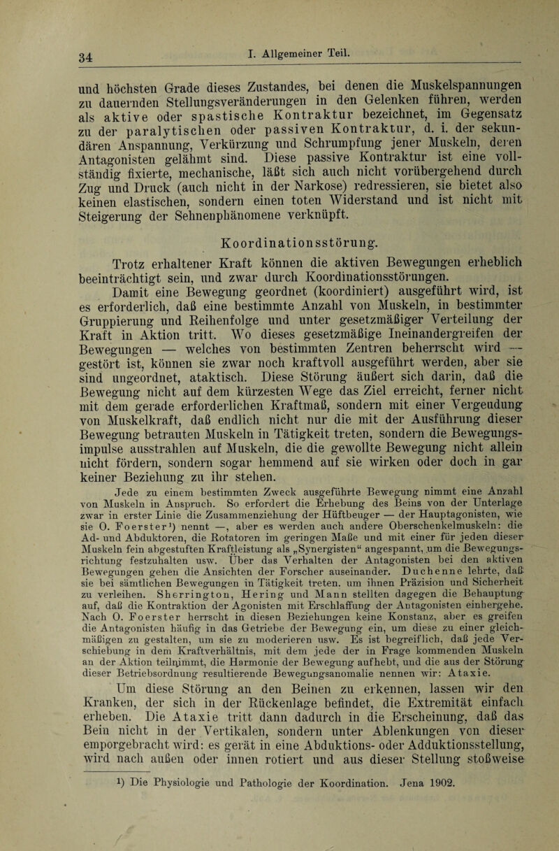 und höchsten Grade dieses Zustandes, hei denen die Muskelspannungen zu dauernden Stellungsveränderungen in den Gelenken führen, werden als aktive oder spastische Kontraktur bezeichnet, im Gegensatz zu der paralytischen oder passiven Kontraktur, d. i. der sekun¬ dären Anspannung, Verkürzung und Schrumpfung jener Muskeln, deren Antagonisten gelähmt sind. Diese passive Kontraktur ist eine voll¬ ständig fixierte, mechanische, läßt sich auch nicht vorübergehend durch Zug und Druck (auch nicht in der Narkose) redressieren, sie bietet also keinen elastischen, sondern einen toten Widerstand und ist nicht mit Steigerung der Sehnenphänomene verknüpft. Koordinationsstörung. Trotz erhaltener Kraft können die aktiven Bewegungen erheblich beeinträchtigt sein, und zwar durch Koordinationsstörungen. Damit eine Bewegung geordnet (koordiniert) ausgeführt wird, ist es erforderlich, daß eine bestimmte Anzahl von Muskeln, in bestimmter Gruppierung und Reihenfolge und unter gesetzmäßiger Verteilung der Kraft in Aktion tritt. Wo dieses gesetzmäßige Ineinandergreifen der Bewegungen — welches von bestimmten Zentren beherrscht wird — gestört ist, können sie zwar noch kraftvoll ausgeführt werden, aber sie sind ungeordnet, ataktisch. Diese Störung äußert sich darin, daß die Bewegung nicht auf dem kürzesten Wege das Ziel erreicht, ferner nicht mit dem gerade erforderlichen Kraftmaß, sondern mit einer Vergeudung von Muskelkraft, daß endlich nicht nur die mit der Ausführung dieser Bewegung betrauten Muskeln in Tätigkeit treten, sondern die Bewegungs¬ impulse ausstrahlen auf Muskeln, die die gewollte Bewegung nicht allein nicht fördern, sondern sogar hemmend auf sie wirken oder doch in gar keiner Beziehung zu ihr stehen. Jede zu einem bestimmten Zweck ausgeführte Bewegung nimmt eine Anzahl von Muskeln in Anspruch. So erfordert die Erhebung des Beins von der Unterlage zwar in erster Linie die Zusammenziehung der Hüftbeuger — der Hauptagonisten, wie sie 0. Foerster1) nennt —, aber es werden auch andere Oberschenkelmuskeln: die Ad- und Abduktoren, die Rotatoren im geringen Maße und mit einer für jeden dieser Muskeln fein abgestuften Kraftleistung als „Synergisten“ angespannt, um die Bewegungs¬ richtung festzuhalten usw. Über das Verhalten der Antagonisten bei den aktiven Bewegungen gehen die Ansichten der Forscher auseinander. Duchenne lehrte, daß* sie bei sämtlichen Bewegungen in Tätigkeit treten, um ihnen Präzision und Sicherheit zu verleihen. Sherrington, Hering und Mann stellten dagegen die Behauptung auf, daß die Kontraktion der Agonisten mit Erschlaffung der Antagonisten einhergehe. Rach 0. Fo erster herrscht in diesen Beziehungen keine Konstanz, aber es greifen die Antagonisten häufig in das Betriebe der Bewegung ein, um diese zu einer gleich¬ mäßigen zu gestalten, um sie zu moderieren usw. Es ist begreiflich, daß jede Ver¬ schiebung in dem Kraftverhältnis, mit dem jede der in Frage kommenden Muskeln an der Aktion teilnimmt, die Harmonie der Bewegung aufhebt, und die aus der Störung dieser Betriebsordnung resultierende Bewegungsanomalie nennen wir: Ataxie. Um diese Störung an den Beinen zu erkennen, lassen wir den Kranken, der sich in der Rückenlage befindet, die Extremität einfach erheben. Die Ataxie tritt dann dadurch in die Erscheinung, daß das Bein nicht in der Vertikalen, sondern unter Ablenkungen von dieser emporgebracht wird: es gerät in eine Abduktions- oder Adduktionsstellung, wird nach außen oder innen rotiert und aus dieser Stellung stoßweise !) Die Physiologie und Pathologie der Koordination. Jena 1902.