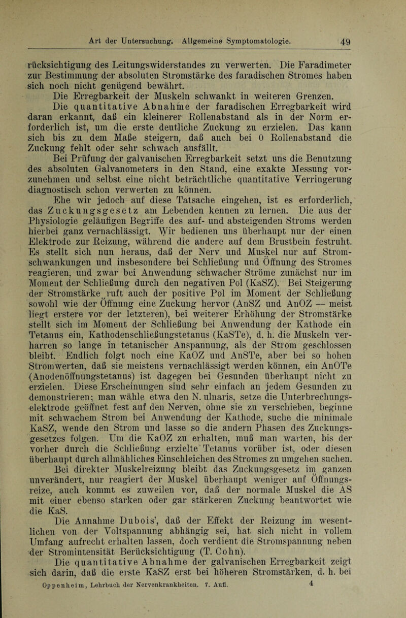 rücksichtigung des Leitungswiderstandes zu verwerten. Die Faradimeter zur Bestimmung der absoluten Stromstärke des faradischen Stromes haben sich noch nicht genügend bewährt. Die Erregbarkeit der Muskeln schwankt in weiteren Grenzen. Die quantitative Abnahme der faradischen Erregbarkeit wird daran erkannt, daß ein kleinerer Rollenabstand als in der Norm er¬ forderlich ist, um die erste deutliche Zuckung zu erzielen. Das kann sich bis zu dem Maße steigern, daß auch bei 0 Rollenabstand die Zuckung fehlt oder sehr schwach ausfällt. Bei Prüfung der galvanischen Erregbarkeit setzt uns die Benutzung des absoluten Galvanometers in den Stand, eine exakte Messung vor¬ zunehmen und selbst eine nicht beträchtliche quantitative Verringerung diagnostisch schon verwerten zu können. Ehe wir jedoch auf diese Tatsache eingehen, ist es erforderlich, das Zuckungsgesetz am Lebenden kennen zu lernen. Die aus der Physiologie geläufigen Begriffe des auf- und absteigenden Stroms werden hierbei ganz vernachlässigt. Wir bedienen uns überhaupt nur der einen Elektrode zur Reizung, während die andere auf dem Brustbein festruht. Es stellt sich nun heraus, daß der Nerv und Muskel nur auf Strom¬ schwankungen und insbesondere bei Schließung und Öffnung des Stromes reagieren, und zwar bei Anwendung schwacher Ströme zunächst nur im Moment der Schließung durch den negativen Pol (KaSZ). Bei Steigerung der Stromstärke ruft auch der positive Pol im Moment der Schließung sowohl wie der Öffnung eine Zuckung hervor (AnSZ und AnOZ — meist liegt erstere vor der letzteren), bei weiterer Erhöhung der Stromstärke stellt sich im Moment der Schließung bei Anwendung der Kathode ein Tetanus ein, Kathodenschließungstetanus (KaSTe), d. h. die Muskeln ver¬ harren so lange in tetanischer Anspannung, als der Strom geschlossen bleibt. Endlich folgt noch eine KaOZ und AnSTe, aber bei so hohen Stromwerten, daß sie meistens vernachlässigt werden können, ein AnOTe (Anodenöffnungstetanus) ist dagegen bei Gesunden überhaupt nicht zu erzielen. Diese Erscheinungen sind sehr einfach an jedem Gesunden zu demonstrieren; man wähle etwa den N. ulnaris, setze die Unterbrechungs¬ elektrode geöffnet fest auf den Nerven, ohne sie zu verschieben, beginne mit schwachem Strom bei Anwendung der Kathode, suche die minimale KaSZ, wende den Strom und lasse so die andern Phasen des Zuckungs¬ gesetzes folgen. Um die KaOZ zu erhalten, muß man warten, bis der vorher durch die Schließung erzielte' Tetanus vorüber ist, oder diesen überhaupt durch allmähliches Einschleichen des Stromes zu umgehen suchen. Bei direkter Muskelreizung bleibt das Zuckungsgesetz im ganzen unverändert, nur reagiert der Muskel überhaupt weniger auf Öffnungs¬ reize, auch kommt es zuweilen vor, daß der normale Muskel die AS mit einer ebenso starken oder gar stärkeren Zuckung beantwortet wie die KaS. Die Annahme Dubois’, daß der Effekt der Reizung im wesent¬ lichen von der Voltspannung abhängig sei, hat sich nicht in vollem Umfang aufrecht erhalten lassen, doch verdient die Stromspannung neben der Stromintensität Berücksichtigung (T. Cohn). Die quantitative Abnahme der galvanischen Erregbarkeit zeigt sich darin, daß die erste KaSZ erst bei höheren Stromstärken, d. h. bei Oppenheim, Lehrbuch der Nervenkrankheiten. 7. Aufl. 4
