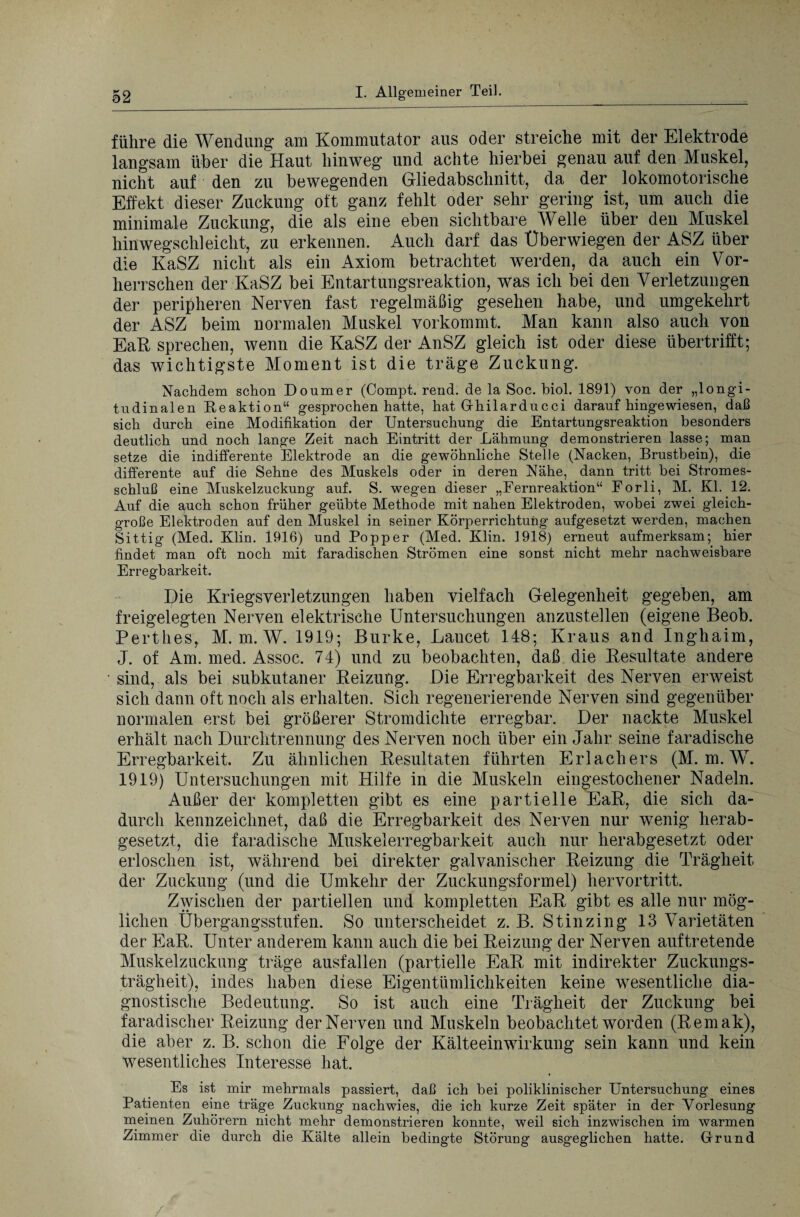 führe die Wendung am Kommutator aus oder streiche mit der Elektrode langsam über die Haut hinweg und achte hierbei genau auf den Muskel, nicht auf den zu bewegenden Gliedabschnitt, da der lokomotorische Effekt dieser Zuckung oft ganz fehlt oder sehr gering ist, um auch die minimale Zuckung, die als eine eben sichtbare Welle über den Muskel hinwegschleicht, zu erkennen. Auch darf das Überwiegen der ASZ über die KaSZ nicht als ein Axiom betrachtet werden, da auch ein Vor¬ herrschen der KaSZ bei Entartungsreaktion, was ich bei den Verletzungen der peripheren Nerven fast regelmäßig gesehen habe, und umgekehrt der ASZ beim normalen Muskel vorkommt. Man kann also auch von EaR sprechen, wenn die KaSZ der AnSZ gleich ist oder diese übertrifft; das wichtigste Moment ist die träge Zuckung. Nachdem schon Doumer (Compt. rend. de la Soc. biol. 1891) von der „longi¬ tudinalen Reaktion“ gesprochen hatte, hat Ghilarducci daraufhingewiesen, daß sich durch eine Modifikation der Untersuchung die Entartungsreaktion besonders deutlich und noch lange Zeit nach Eintritt der Lähmung demonstrieren lasse; man setze die indifferente Elektrode an die gewöhnliche Stelle (Nacken, Brustbein), die differente auf die Sehne des Muskels oder in deren Nähe, dann tritt bei Stromes¬ schluß eine Muskelzuckung auf. S. wegen dieser „Fernreaktion“ Forli, M. Kl. 12. Auf die auch schon früher geübte Methode mit nahen Elektroden, wobei zwei gleich¬ große Elektroden auf den Muskel in seiner Körperrichtung aufgesetzt werden, machen Sittig (Med. Klin. 1916) und Popper (Med. Klin. 1918) erneut aufmerksam; hier findet man oft noch mit faradischen Strömen eine sonst nicht mehr nachweisbare Erregbarkeit. Die Kriegsverletzungen haben vielfach Gelegenheit gegeben, am freigelegten Nerven elektrische Untersuchungen anzustellen (eigene Beob. Perthes, M. m. W. 1919; Burke, Laucet 148; Kraus and Inghaim, J. of Am. med. Assoc. 74) und zu beobachten, daß die Resultate andere sind, als bei subkutaner Reizung. Die Erregbarkeit des Nerven erweist sich dann oft noch als erhalten. Sich regenerierende Nerven sind gegenüber normalen erst bei größerer Stromdichte erregbar. Der nackte Muskel erhält nach Durchtrennung des Nerven noch über ein Jahr seine faradische Erregbarkeit. Zu ähnlichen Resultaten führten Erlachers (M. m. W. 1919) Untersuchungen mit Hilfe in die Muskeln eingestochener Nadeln. Außer der kompletten gibt es eine partielle EaR, die sich da¬ durch kennzeichnet, daß die Erregbarkeit des Nerven nur wenig herab¬ gesetzt, die faradische Muskelerregbarkeit auch nur herabgesetzt oder erloschen ist, während bei direkter galvanischer Reizung die Trägheit der Zuckung (und die Umkehr der Zuckungsformel) hervortritt. Zwischen der partiellen und kompletten EaR gibt es alle nur mög¬ lichen Übergangsstufen. So unterscheidet z. B. Stinzing 13 Varietäten der EaR. Unter anderem kann auch die bei Reizung der Nerven auf tretende Muskelzuckung träge ausfallen (partielle EaR mit indirekter Zuckungs¬ trägheit), indes haben diese Eigentümlichkeiten keine wesentliche dia¬ gnostische Bedeutung. So ist auch eine Trägheit der Zuckung bei faradischer Reizung der Nerven und Muskeln beobachtet worden (Remak), die aber z. B. schon die Folge der Kälteeinwirkung sein kann und kein wesentliches Interesse hat. Es ist mir mehrmals passiert, daß ich bei poliklinischer Untersuchung eines Patienten eine träge Zuckung nach wies, die ich kurze Zeit später in der Vorlesung meinen Zuhörern nicht mehr demonstrieren konnte, weil sich inzwischen im warmen Zimmer die durch die Kälte allein bedingte Störung ausgeglichen hatte. Grund
