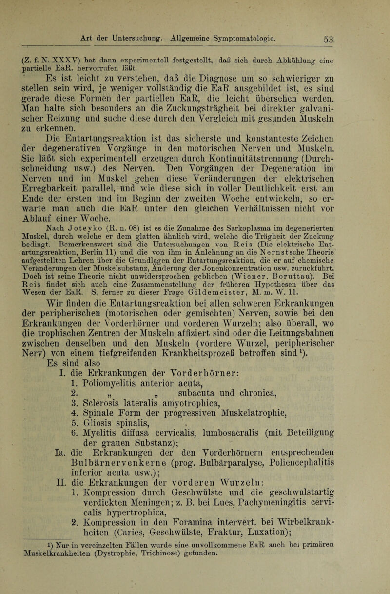 (Z. f. N. XXXV) hat dann experimentell festgestellt, daß sich durch Abkühlung eine partielle EaR. hervorrufen läßt. Es ist leicht zu verstehen, daß die Diagnose um so schwieriger zu stellen sein wird, je weniger vollständig die EaR ausgebildet ist, es sind gerade diese Formen der partiellen EaR, die leicht übersehen werden. Man halte sich besonders an die Zuckungsträgheit bei direkter galvani¬ scher Reizung und suche diese durch den Vergleich mit gesunden Muskeln zu erkennen. Die Entartungsreaktion ist das sicherste und konstanteste Zeichen der degenerativen Vorgänge in den motorischen Nerven und Muskeln. Sie läßt sich experimentell erzeugen durch Kontinuitätstrennung (Durch¬ schneidung usw.) des Nerven. Den Vorgängen der Degeneration im Nerven und im Muskel gehen diese Veränderungen der elektrischen Erregbarkeit parallel, und wie diese sich in voller Deutlichkeit erst am Ende der ersten und im Beginn der zweiten Woche entwickeln, so er¬ warte man auch die EaR unter den gleichen Verhältnissen nicht vor Ablauf einer Woche. Nach Joteyko (R. n. 08) ist es die Zunahme des Sarkoplasma im degenerierten Muskel, durch welche er dem glatten ähnlich wird, welche die Trägheit der Zuckung bedingt. Bemerkenswert sind die Untersuchungen von Reis (Die elektrische Ent¬ artungsreaktion, Berlin 11) und die von ihm in Anlehnung an die Nernstsche Theorie aufgestellten Lehren über die Grundlagen der Entartungsreaktion, die er auf chemische Veränderungen der Muskelsubstanz, Änderung der Jonenkonzentration usw. zurückführt. Doch ist seine Theorie nicht unwidersprochen geblieben (Wiener, Boruttau). Bei Reis findet sich auch eine Zusammenstellung der früheren Hypothesen über das Wesen der EaR. S. ferner zu dieser Frage Gildemeister, M. m. W. 11. Wir finden die Entartungsreaktion bei allen schweren Erkrankungen der peripherischen (motorischen oder gemischten) Nerven, sowie bei den Erkrankungen der Vorderhörner und vorderen Wurzeln; also überall, wo die trophischen Zentren der Muskeln affiziert sind oder die Leitungsbahnen zwischen denselben und den Muskeln (vordere Wurzel, peripherischer Nerv) von einem tiefgreifenden Krankheitsprozeß betroffen sind1). Es sind also I. die Erkrankungen der Vorderhörner: 1. Poliomyelitis anterior acuta, 2. „ „ subacuta und chronica, 3. Sclerosis lateralis amyotrophica, 4. Spinale Form der progressiven Muskelatrophie, 5. Gliosis spinalis, 6. Myelitis diffusa cervicalis, lumbosacralis (mit Beteiligung der grauen Substanz); Ia. die Erkrankungen der den Vorderhörnern entsprechenden Bulbärnervenkerne (prog. Bulbärparalyse, Poliencepkalitis inferior acuta usw.); II. die Erkrankungen der vorderen Wurzeln: 1. Kompression durch Geschwülste und die geschwulstartig verdickten Meningen; z. B. bei Lues, Pachymeningitis cervi¬ calis hypertrophica, 2. Kompression in den Foramina intervert. bei Wirbelkrank¬ heiten (Caries, Geschwülste, Fraktur, Luxation); l) Nur in vereinzelten Fällen wurde eine unvollkommene EaR auch bei primären Muskelkrankheiten (Dystrophie, Trichinose) gefunden.