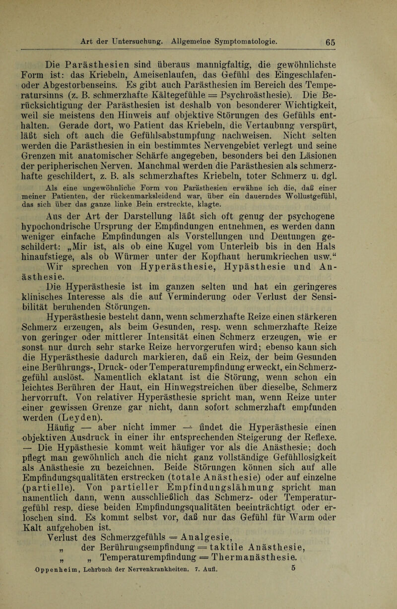 Die Parästhesien sind überaus mannigfaltig, die gewöhnlichste Form ist: das Kriebeln, Ameisenlaufen, das Gefühl des Eingeschlafen¬ oder Abgestorbenseins. Es gibt auch Parästhesien im Bereich des Tempe¬ ratursinns (z. B. schmerzhafte Kältegefühle = Psychroästhesie). Die Be¬ rücksichtigung der Parästhesien ist deshalb von besonderer Wichtigkeit, weil sie meistens den Hinweis auf objektive Störungen des Gefühls ent¬ halten. Gerade dort, wo Patient das Kriebeln, die Vertaubung verspürt, läßt sich oft auch die Gefühlsabstumpfung nachweisen. Nicht selten werden die Parästhesien in ein bestimmtes Nervengebiet verlegt und seine Grenzen mit anatomischer Schärfe angegeben, besonders bei den Läsionen der peripherischen Nerven. Manchmal werden die Parästhesien als schmerz¬ hafte geschildert, z. B. als schmerzhaftes Kriebeln, toter Schmerz u. dgl. Als eine ungewöhnliche Form von Parästhesien erwähne ich die, daß einer meiner Patienten, der rückenmarksleidend war, über ein dauerndes Wollustgefühl, das sich über das ganze linke Bein erstreckte, klagte. Aus der Art der Darstellung läßt sich oft genug der psychogene hypochondrische Ursprung der Empfindungen entnehmen, es werden dann weniger einfache Empfindungen als Vorstellungen und Deutungen ge¬ schildert: „Mir ist, als ob eine Kugel vom Unterleib bis in den Hals hinauf stiege, als ob Würmer unter der Kopfhaut herumkriechen usw.“ Wir sprechen von Hyperästhesie, Hypästhesie und An¬ ästhesie. Die Hyperästhesie ist im ganzen selten und hat ein geringeres klinisches Interesse als die auf Verminderung oder Verlust der Sensi¬ bilität beruhenden Störungen. Hyperästhesie besteht dann, wenn schmerzhafte Reize einen stärkeren Schmerz erzeugen, als beim Gesunden, resp. wenn schmerzhafte Reize von geringer oder mittlerer Intensität einen Schmerz erzeugen, wie er sonst nur durch sehr starke Reize hervorgerufen wird; ebenso kaun sich die Hyperästhesie dadurch markieren, daß ein Reiz, der beim Gesunden eine Berührungs-, Druck- oder Temperaturempfindung erweckt, ein Schmerz¬ gefühl auslöst. Namentlich eklatant ist die Störung, wenn schon ein leichtes Berühren der Haut, ein Hinwegstreichen über dieselbe, Schmerz hervorruft. Von relativer Hyperästhesie spricht man, wenn Reize unter oiner gewissen Grenze gar nicht, dann sofort schmerzhaft empfunden werden (Leyden). Häufig — aber nicht immer — findet die Hyperästhesie einen objektiven Ausdruck in einer ihr entsprechenden Steigerung der Reflexe. — Die Hypästhesie kommt weit häufiger vor als die Anästhesie; doch pflegt man gewöhnlich auch die nicht ganz vollständige Gefühllosigkeit als Anästhesie zu bezeichnen. Beide Störungen können sich auf alle Empfindungsqualitäten erstrecken (totale Anästhesie) oder auf einzelne (partielle). Von partieller Empfindungslähmung spricht man namentlich dann, wenn ausschließlich das Schmerz- oder Temperatur- gefüb.1 resp. diese beiden Empfindungsqualitäten beeinträchtigt oder er¬ loschen sind. Es kommt selbst vor, daß nur das Gefühl für Warm oder Kalt aufgehoben ist. Verlust des Schmerzgefühls = Analgesie, „ der Berührungsempfindung = taktile Anästhesie, „ „ Temperaturempfindung = Thermanästhesie. Oppenheim, Lehrbuch der Nervenkrankheiten. 7. Auf.. 5