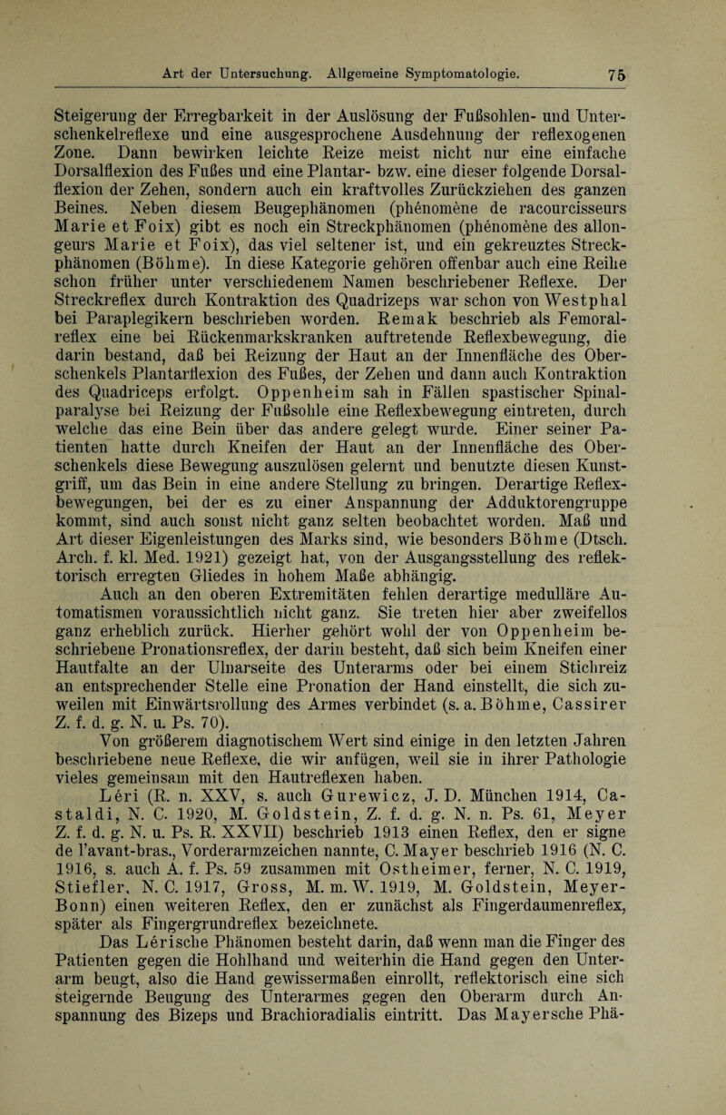 Steigerung“ der Erregbarkeit in der Auslösung der Fußsohlen- und Unter¬ schenkelreflexe und eine ausgesprochene Ausdehnung der reflexogenen Zone. Dann bewirken leichte Reize meist nicht nur eine einfache Dorsalflexion des Fußes und eine Plantar- bzw. eine dieser folgende Dorsal¬ flexion der Zehen, sondern auch ein kraftvolles Zurückziehen des ganzen Beines. Neben diesem Beugephänomen (phenomene de racourcisseurs Marie et Foix) gibt es noch ein Streckphänomen (phenomene des allon- geurs Marie et Foix), das viel seltener ist, und ein gekreuztes Streck¬ phänomen (Böhme). In diese Kategorie gehören offenbar auch eine Reihe schon früher unter verschiedenem Namen beschriebener Reflexe. Der Streckreflex durch Kontraktion des Quadrizeps war schon von Westphal bei Paraplegikern beschrieben worden. Remak beschrieb als Femoral- reflex eine bei Rückenmarkskranken auftretende Reflexbewegung, die darin bestand, daß bei Reizung der Haut an der Innenfläche des Ober¬ schenkels Plantarflexion des Fußes, der Zehen und dann auch Kontraktion des Quadriceps erfolgt. Oppenheim sah in Fällen spastischer Spinal¬ paralyse bei Reizung der Fußsohle eine Reflexbewegung eintreten, durch welche das eine Bein über das andere gelegt wurde. Einer seiner Pa¬ tienten hatte durch Kneifen der Haut an der Innenfläche des Ober¬ schenkels diese Bewegung auszulösen gelernt und benutzte diesen Kunst¬ griff, um das Bein in eine andere Stellung zu bringen. Derartige Reflex¬ bewegungen, bei der es zu einer Anspannung der Adduktorengruppe kommt, sind auch sonst nicht ganz selten beobachtet worden. Maß und Art dieser Eigenleistungen des Marks sind, wie besonders Böhme (Dtsch. Arch. f. kl. Med. 1921) gezeigt hat, von der Ausgangsstellung des reflek¬ torisch erregten Gliedes in hohem Maße abhängig. Auch an den oberen Extremitäten fehlen derartige medulläre Au¬ tomatismen voraussichtlich nicht ganz. Sie treten hier aber zweifellos ganz erheblich zurück. Hierher gehört wohl der von Oppenheim be¬ schriebene Pronationsreflex, der darin besteht, daß sich beim Kneifen einer Hautfalte an der Ulnarseite des Unterarms oder bei einem Stichreiz an entsprechender Stelle eine Pronation der Hand einstellt, die sich zu¬ weilen mit Einwärtsrollung des Armes verbindet (s.a.Böhme, Cassirer Z. f. d. g. N. u. Ps. 70). Von größerem diagnotischem Wert sind einige in den letzten Jahren beschriebene neue Reflexe, die wir anfügen, wreil sie in ihrer Pathologie vieles gemeinsam mit den Hautreflexen haben. Leri (R. n. XXV, s. auch Gurewicz, J. D. München 1914, Ca¬ staldi, N. C. 1920, M. Goldstein, Z. f. d. g. N. n. Ps. 61, Meyer Z. f. d. g. N. u. Ps. R. XXVII) beschrieb 1913 einen Reflex, den er signe de l’avant-bras., Vorderarmzeichen nannte, C. Mayer beschrieb 1916 (N. C. 1916, s. auch A. f. Ps. 59 zusammen mit Ostheim er, ferner, N. C. 1919, Stiefler, N. C. 1917, Gross, M. m. W. 1919, M. Goldstein, Meyer- Bonn) einen weiteren Reflex, den er zunächst als Fingerdaumenreflex, später als Fingergrundreflex bezeichnete. Das Lerisclie Phänomen besteht darin, daß wenn man die Finger des Patienten gegen die Hohlhand und weiterhin die Hand gegen den Unter¬ arm beugt, also die Hand gewissermaßen einrollt, reflektorisch eine sich steigernde Beugung des Unterarmes gegen den Oberarm durch An¬ spannung des Bizeps und Brachioradialis eintritt. Das May ersehe Phä-