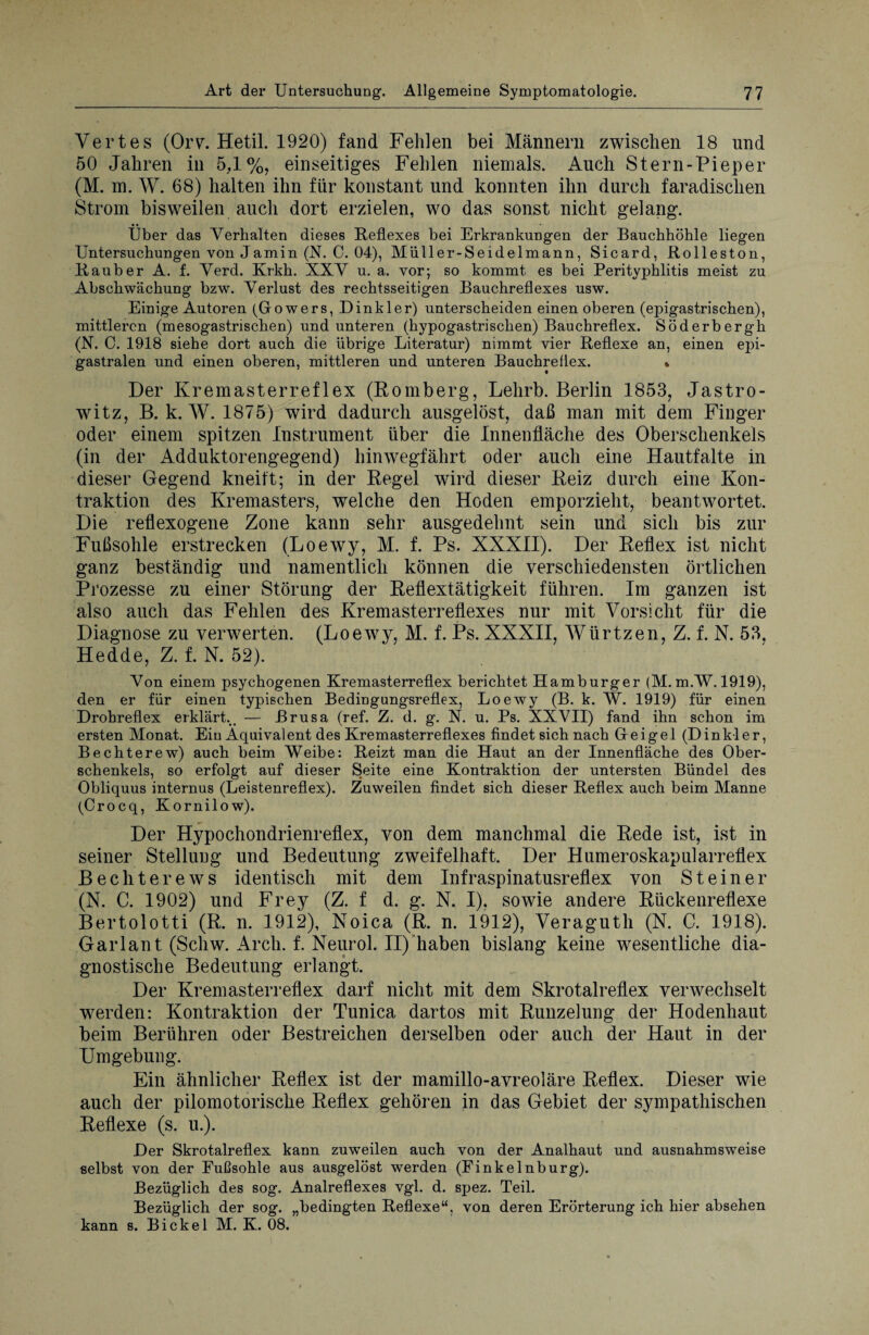 Vertes (Orv. Hetil. 1920) fand Fehlen bei Männern zwischen 18 und 50 Jahren in 5,1%, einseitiges Fehlen niemals. Auch Stern-Pieper (M. m. W. 68) halten ihn für konstant und konnten ihn durch faradisclien Strom bisweilen auch dort erzielen, wo das sonst nicht gelang. Über das Verhalten dieses Reflexes bei Erkrankungen der Bauchhöhle liegen Untersuchungen von Jamin (N. C. 04), Müller-Seidelmann, Sicard, Rolleston, Räuber A. f. Verd. Krkh. XXV u. a. vor; so kommt es bei Perityphlitis meist zu Abschwächung bzw. Verlust des rechtsseitigen Bauchreflexes usw. Einige Autoren (Gowers, Dinkler) unterscheiden einen oberen (epigastrischen), mittleren (mesogastrischen) und unteren (hypogastrischen) Bauchreflex. Söderbergh (N. C. 1918 siehe dort auch die übrige Literatur) nimmt vier Reflexe an, einen epi- gastralen und einen oberen, mittleren und unteren Bauchreflex. » Der Kremasterreflex (Romberg, Lehrb. Berlin 1853, Jastro- witz, B. k. W. 1875) wird dadurch ausgelöst, daß man mit dem Finger oder einem spitzen Instrument über die Innenfläche des Oberschenkels (in der Adduktorengegend) hinwegfährt oder auch eine Hautfalte in dieser Gegend kneift; in der Regel wird dieser Reiz durch eine Kon¬ traktion des Kremasters, welche den Hoden emporzieht, beantwortet. Die reflexogene Zone kann sehr ausgedehnt sein und sich bis zur Fußsohle erstrecken (Loewy, M. f. Ps. XXXII). Der Reflex ist nicht ganz beständig und namentlich können die verschiedensten örtlichen Prozesse zu einer Störung der Reflextätigkeit führen. Im ganzen ist also auch das Fehlen des Kremasterreflexes nur mit Vorsicht für die Diagnose zu verwerten. (Loewy, M. f. Ps. XXXII, Wiirtzen, Z. f. N. 53, Hedde, Z. f. N. 52). Von einem psychogenen Kremasterreflex berichtet Hamburger (M. m.W. 1919), den er für einen typischen Bedingungsreflex, Loewy (B. k. W. 1919) für einen Drohreflex erklärt... — ßrusa (ref. Z. d. g. N. u. Ps. XXVII) fand ihn schon im ersten Monat. Eiu Äquivalent des Kremasterreflexes findet sich nach Geigel (Dinkler, Bechterew) auch beim Weibe: Reizt man die Haut an der Innenfläche des Ober¬ schenkels, so erfolgt auf dieser Seite eine Kontraktion der untersten Bündel des Obliquus internus (Leistenreflex). Zuweilen findet sich dieser Reflex auch beim Manne (Crocq, Kornilow). Der Hypochondrienreflex, von dem manchmal die Rede ist, ist in seiner Stelluug und Bedeutung zweifelhaft. Der Humeroskapularreflex Bechterews identisch mit dem Infraspinatusreflex von Steiner (N. C. 1902) und Frey (Z. f d. g. N. I), sowie andere Rückenreflexe Bertolotti (R. n. 1912), Noica (R. n. 1912), Veraguth (N. C. 1918). Garlan t (Schw. Arcli. f. Neurol. II) haben bislang keine wesentliche dia¬ gnostische Bedeutung erlangt. Der Kremasterreflex darf nicht mit dem Skrotalreflex verwechselt werden: Kontraktion der Tunica dartos mit Runzelung der Hodenhaut beim Berühren oder Bestreichen derselben oder auch der Haut in der Umgebung. Ein ähnlicher Reflex ist der mamillo-avreoläre Reflex. Dieser wie auch der pilomotorische Reflex gehören in das Gebiet der sympathischen Reflexe (s. u.). Der Skrotalreflex kann zuweilen auch von der Analhaut und ausnahmsweise selbst von der Fußsohle aus ausgelöst werden (Finkelnburg). Bezüglich des sog. Analreflexes vgl. d. spez. Teil. Bezüglich der sog. „bedingten Reflexe“, von deren Erörterung ich hier absehen kann s. Bickel M. K. 08.