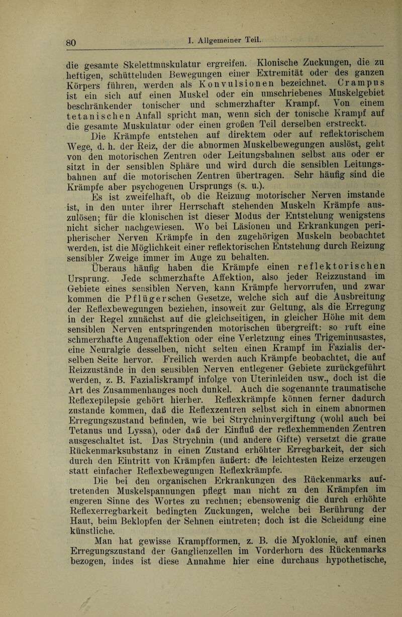 I I. Allgemeiner Teil. die gesamte Skelettnmskulatur ergreifen. Klonische Zuckungen, die zu heftigen, schüttelnden Bewegungen einer Extremität oder des ganzen Körpers führen, werden als Konvulsionen bezeichnet. Grampus ist ein sich auf einen Muskel oder ein umschriebenes Muskelgebiet beschränkender tonischer und schmerzhafter Krampf. Von einem tetanischen Anfall spricht man, wenn sich der tonische Krampf auf die gesamte Muskulatur oder einen großen Teil derselben erstreckt. Die Krämpfe entstehen auf direktem oder auf reflektorischem Wege, d. h. der Reiz, der die abnormen Muskelbewegungen auslöst, geht von den motorischen Zentren oder Leitungsbahnen selbst aus oder er sitzt in der sensiblen Sphäre und wird durch die sensiblen Leitungs¬ bahnen auf die motorischen Zentren übertragen. Sehr häufig sind die Krämpfe aber psychogenen Ursprungs (s. u.). Es ist zweifelhaft, ob die Reizung motorischer Nerven imstande ist, in den unter ihrer Herrschaft stehenden Muskeln Krämpfe aus¬ zulösen; für die klonischen ist dieser Modus der Entstehung wenigstens nicht sicher nachgewiesen. Wo bei Läsionen und Erkrankungen peri¬ pherischer Nerven Krämpfe in den zugehörigen Muskeln beobachtet werden, ist die Möglichkeit einer reflektorischen Entstehung durch Reizung sensibler Zweige immer im Auge zu behalten.. Überaus häufig haben die Krämpfe einen reflektorischen Ursprung. Jede schmerzhafte Affektion, also jeder Reizzustand im Gebiete eines sensiblen Nerven, kann Krämpfe hervorrufen, und zwar kommen die Pflüger sehen Gesetze, welche sich auf die Ausbreitung der Reflexbewegungen beziehen, insoweit zur Geltung, als die Erregung in der Regel zunächst auf die gleichseitigen, in gleicher Höhe mit dem sensiblen Nerven entspringenden motorischen übergreift: so ruft eine schmerzhafte Augenaffektion oder eine Verletzung eines Trigeminusastes, eine Neuralgie desselben, nicht selten einen Krampf im Pazialis der¬ selben Seite hervor. Freilich werden auch Krämpfe beobachtet, die auf Reizzustände in den sensiblen Nerven entlegener Gebiete zurückgeführt werden, z. B. Fazialiskrampf infolge von Uterinleiden usw., doch ist die Art des Zusammenhanges noch dunkel. Auch die sogenannte traumatische Reflexepilepsie gehört hierher. Reflexkrämpfe können ferner dadurch zustande kommen, daß die Reflexzentren selbst sich in einem abnormen Erregungszustand befinden, wie bei Strychninvergiftung (wohl auch bei Tetanus und Lyssa), oder daß der Einfluß der reflexhemmenden Zentren ausgeschaltet ist. Das Strychnin (und andere Gifte) versetzt die graue Rückenmarksubstanz in einen Zustand erhöhter Erregbarkeit, der sich durch den Eintritt von Krämpfen äußert: die leichtesten Reize erzeugen statt einfacher Reflexbewegungen Reflexkrämpfe. Die bei den organischen Erkrankungen des Rückenmarks auf¬ tretenden Muskelspannungen pflegt man nicht zu den Krämpfen im engeren Sinne des Wortes zu rechnen; ebensowenig die durch erhöhte Reflexerregbarkeit bedingten Zuckungen, welche bei Berührung der Haut, beim Beklopfen der Sehnen eintreten; doch ist die Scheidung eine künstliche. Man hat gewisse Krampf formen, z. B. die Myoklonie, auf einen Erregungszustand der Ganglienzellen im Vorderhorn des Rückenmarks bezogen, indes ist diese Annahme hier eine durchaus hypothetische,