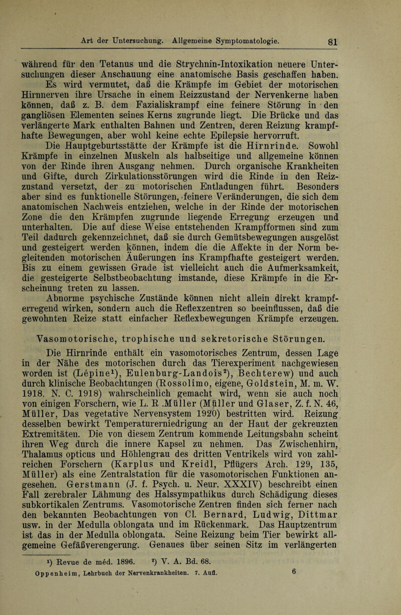 während für den Tetanus und die Strychnin-Intoxikation neuere Unter¬ suchungen dieser Anschauung eine anatomische Basis geschaffen haben. Es wird vermutet, daß die Krämpfe im Gebiet der motorischen Hirnnerven ihre Ursache in einem Reizzustand der Nervenkerne haben können, daß z. B. dem Fazialiskrampf eine feinere Störung in • den gangliösen Elementen seines Kerns zugrunde liegt. Die Brücke und das verlängerte Mark enthalten Bahnen und Zentren, deren Reizung krampf¬ hafte Bewegungen, aber wohl keine echte Epilepsie hervorruft. Die Hauptgeburtsstätte der Krämpfe ist die Hirnrinde. Sowohl Krämpfe in einzelnen Muskeln als halbseitige und allgemeine können von der Rinde ihren Ausgang nehmen. Durch organische Krankheiten und Gifte, durch Zirkulationsstörungen wird die Rinde in den Reiz¬ zustand versetzt, der zu motorischen Entladungen führt. Besonders aber sind es funktionelle Störungen, feinere Veränderungen, die sich dem anatomischen Nachweis entziehen, welche in der Rinde der motorischen Zone die den Krämpfen zugrunde liegende Erregung erzeugen und unterhalten. Die auf diese Weise entstehenden Krampfformen sind zum Teil dadurch gekennzeichnet, daß sie durch Gemütsbewegungen ausgelöst und gesteigert werden können, indem die die Affekte in der Norm be¬ gleitenden motorischen Äußerungen ins Krampfhafte gesteigert werden. Bis zu einem gewissen Grade ist vielleicht auch die Aufmerksamkeit, die gesteigerte Selbstbeobachtung imstande, diese Krämpfe in die Er¬ scheinung treten zu lassen. Abnorme psychische Zustände können nicht allein direkt krampf¬ erregend wirken, sondern auch die Reflexzentren so beeinflussen, daß die gewohnten Reize statt einfacher Reflexbewegungen Krämpfe erzeugen. Vasomotorische, trophische und sekretorische Störungen. Die Hirnrinde enthält ein vasomotorisches Zentrum, dessen Lage in der Nähe des motorischen durch das Tierexperiment nachgewiesen worden ist (Lepine1), Eulenburg-Landois2), Bechterew) und auch durch klinische Beobachtungen (Rossolimo, eigene, Goldstein, M. m. W. 1918. N. C. 1918) wahrscheinlich gemacht wird, wenn sie auch noch von einigen Forschern, wie L. R .Müller (Müller und Glaser, Z. f. N. 46, Müller, Das vegetative Nervensystem 1920) bestritten wird. Reizung desselben bewirkt Temperaturerniedrigung an der Haut der gekreuzten Extremitäten. Die von diesem Zentrum kommende Leitungsbahn scheint ihren Weg durch die innere Kapsel zu nehmen. Das Zwischenhirn, Thalamus opticus und Höhlengrau des dritten Ventrikels wird von zahl¬ reichen Forschern (Karplus und Kreidl, Pflügers Arch. 129, 135, Müller) als eine Zentralstation für die vasomotorischen Funktionen an¬ gesehen. Gerstmann (J. f. Psych. u. Neur. XXXIV) beschreibt einen Fall zerebraler Lähmung des Halssympathikus durch Schädigung dieses subkortikalen Zentrums. Vasomotorische Zentren finden sich ferner nach den bekannten Beobachtungen von CI. Bernard, Ludwig, Dittmar usw. in der Medulla oblongata und im Rückenmark. Das Hauptzentrum ist das in der Medulla oblongata. Seine Reizung beim Tier bewirkt all¬ gemeine Gefäß Verengerung. Genaues über seinen Sitz im verlängerten x) Revue de med. 1896. 2) V. A. Bd. 68. Oppenheim, Lehrbuch der Nervenkrankheiten. 7. Aufl. 6