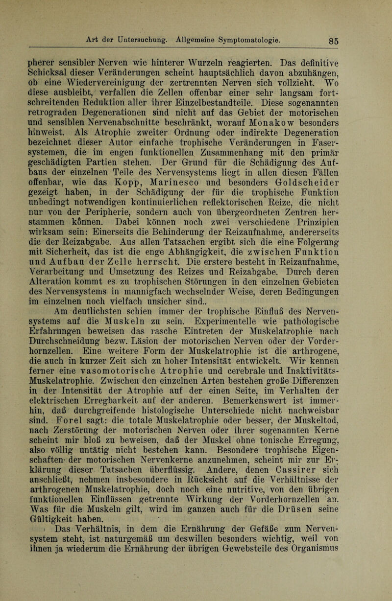 pherer sensibler Nerven wie hinterer Wurzeln reagierten. Das definitive Schicksal dieser Veränderungen scheint hauptsächlich davon abzuhängen, ob eine Wiedervereinigung der zertrennten Nerven sich vollzieht. Wo diese ausbleibt, verfallen die Zellen offenbar einer sehr langsam fort¬ schreitenden Deduktion aller ihrer Einzelbestandteile. Diese sogenannten retrograden Degenerationen sind nicht auf das Gebiet der motorischen und sensiblen Nervenabschnitte beschränkt, worauf Monakow besonders hin weist. Als Atrophie zweiter Ordnung oder indirekte Degeneration bezeichnet dieser Autor einfache trophische Veränderungen in Faser¬ systemen, die im engen funktionellen Zusammenhang mit den primär geschädigten Partien stehen. Der Grund für die Schädigung des Auf¬ baus der einzelnen Teile des Nervensystems liegt in allen diesen Fällen offenbar, wie das Kopp, Marinesco und besonders Goldscheider gezeigt haben, in der Schädigung der für die trophische Funktion unbedingt notwendigen kontinuierlichen reflektorischen Reize, die nicht nur von der Peripherie, sondern auch von übergeordneten Zentren her¬ stammen können. Dabei können noch zwei verschiedene Prinzipien wirksam sein: Einerseits die Behinderung der Reizaufnahme, andererseits die der Reizabgabe. Aus allen Tatsachen ergibt sich die eine Folgerung mit Sicherheit, das ist die enge Abhängigkeit, die zwischen Funktion und Aufbau der Zelle herrscht. Die erstere besteht in Reizaufnahme, Verarbeitung und Umsetzung des Reizes und Reizabgabe. Durch deren Alteration kommt es zu trophischen Störungen in den einzelnen Gebieten des Nervensystems in mannigfach wechselnder Weise, deren Bedingungen im einzelnen noch vielfach unsicher sind.. Am deutlichsten schien immer der trophische Einfluß des Nerven¬ systems auf die Muskeln zu sein. Experimentelle wie pathologische Erfahrungen beweisen das rasche Eintreten der Muskelatrophie nach Durchschneidung bezw. Läsion der motorischen Nerven oder der Vorder¬ hornzellen. Eine weitere Form der Muskelatrophie ist die arthrogene, die auch in kurzer Zeit sich zu hoher Intensität entwickelt. Wir kennen ferner eine vasomotorische Atrophie und cerebrale und Inaktivitäts- Muskelatrophie. Zwischen den einzelnen Arten bestehen große Differenzen in der Intensität der Atrophie auf der einen Seite, im Verhalten der elektrischen Erregbarkeit auf der anderen. Bemerkenswert ist immer¬ hin, daß durchgreifende histologische Unterschiede nicht nachweisbar sind. Forel sagt: die .totale Muskelatrophie oder besser, der Muskeltod, nach Zerstörung der motorischen Nerven oder ihrer sogenannten Kerne scheint mir bloß zu beweisen, daß der Muskel ohne tonische Erregung, also völlig untätig nicht bestehen kann. Besondere trophische Eigen¬ schaften- der motorischen Nervenkerne anzunehmen, scheint mir zur Er- klärung dieser Tatsachen überflüssig. Andere, denen Gassi rer sich anschließt, nehmen insbesondere in Rücksicht auf die Verhältnisse der arthrogenen Muskelatrophie, doch noch eine nutritive, von den übrigen funktionellen Einflüssen getrennte Wirkung der Vorderhornzellen an. Was für die Muskeln gilt, wird im ganzen auch für die Drüsen seine Gültigkeit haben. > Das Verhältnis, in dem die Ernährung der Gefäße zum Nerven¬ system steht, ist naturgemäß um deswillen besonders wichtig, weil von ihnen ja wiederum die Ernährung der übrigen Gewebsteile des Organismus