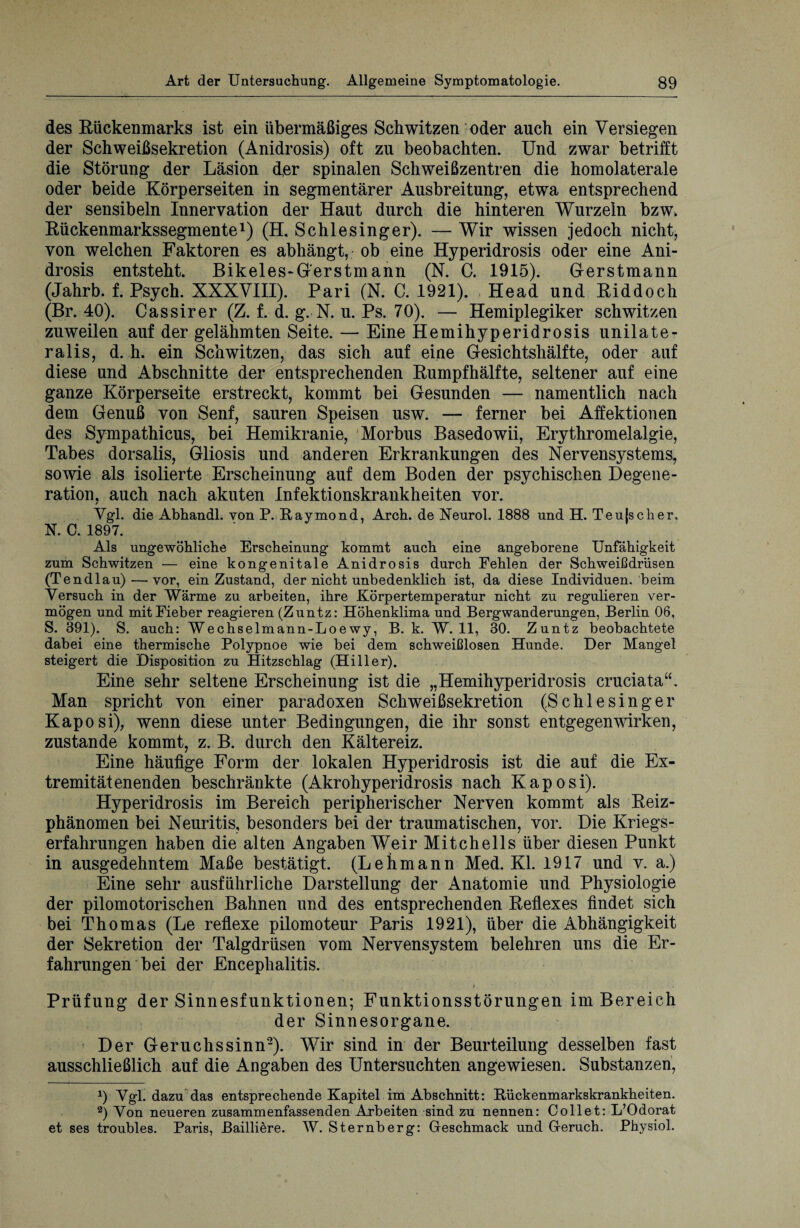 des Rückenmarks ist ein übermäßiges Schwitzen oder auch ein Versiegen der Schweißsekretion (Anidrosis) oft zu beobachten. Und zwar betrifft die Störung der Läsion der spinalen Schweißzentren die homolaterale oder beide .Körperseiten in segmentärer Ausbreitung, etwa entsprechend der sensibeln Innervation der Haut durch die hinteren Wurzeln bzwk Rückenmarkssegmente1) (H. Schlesinger). — Wir wissen jedoch nicht, von welchen Faktoren es abhängt, ob eine Hyperidrosis oder eine Ani¬ drosis entsteht. Bikeles-G'erstmann (N. C. 1915). Gerstmann (Jahrb. f. Psych. XXXVIII). Pari (N. C. 1921). Head und Riddoch (Br. 40). Cassirer (Z. f. d. g. N. u. Ps. 70). — Hemiplegiker schwitzen zuweilen auf der gelähmten Seite. — Eine Hemihyperidrosis unilate- ralis, d. h. ein Schwitzen, das sich auf eine Gesichtshälfte, oder auf diese und Abschnitte der entsprechenden Rumpfhälfte, seltener auf eine ganze Körperseite erstreckt, kommt bei Gesunden — namentlich nach dem Genuß von Senf, sauren Speisen usw. — ferner bei Affektionen des Sympathicus, bei Hemikranie, Morbus Basedowii, Erythromelalgie, Tabes dorsalis, Gliosis und anderen Erkrankungen des Nervensystems, sowie als isolierte Erscheinung auf dem Boden der psychischen Degene¬ ration. auch nach akuten Infektionskrankheiten vor. / Ygl. die Abhandl. von P. Raymond, Arch. de Neurol. 1888 und H. Teu|scher, N. C. 1897. Als ungewöhliche Erscheinung kommt auch eine angeborene Unfähigkeit zum Schwitzen — eine kongenitale Anidrosis durch Pehlen der Schweißdrüsen (Tendlau) — vor, ein Zustand, der nicht unbedenklich ist, da diese Individuen, beim Versuch in der Wärme zu arbeiten, ihre Körpertemperatur nicht zu regulieren ver¬ mögen und mit Fieber reagieren (Zuntz: Höhenklima und Bergwanderungen, Berlin 06, S. 391). S. auch: Wechselmann-Loe wy, B. k. W. 11, 30. Zuntz beobachtete dabei eine thermische Polypnoe wie bei dem schweißlosen Hunde. Der Mangel steigert die Disposition zu Hitzschlag (Hi 11 er). Eine sehr seltene Erscheinung ist die „Hemihyperidrosis cruciata“. Man spricht von einer paradoxen Schweißsekretion (Schlesinger Kaposi), wenn diese unter Bedingungen, die ihr sonst entgegenwirken, zustande kommt, z. B. durch den Kältereiz. Eine häufige Form der lokalen Hyperidrosis ist die auf die Ex¬ tremitätenenden beschränkte (Akrohyperidrosis nach Kaposi). Hyperidrosis im Bereich peripherischer Nerven kommt als Reiz¬ phänomen bei Neuritis, besonders bei der traumatischen, vor. Die Kriegs¬ erfahrungen haben die alten Angaben Weir Mitchells über diesen Punkt in ausgedehntem Maße bestätigt. (Lehmann Med. Kl. 1917 und v. a.) Eine sehr ausführliche Darstellung der Anatomie und Physiologie der pilomotorischen Bahnen und des entsprechenden Reflexes findet sich bei Thomas (Le reflexe pilomoteur Paris 1921), über die Abhängigkeit der Sekretion der Talgdrüsen vom Nervensystem belehren uns die Er¬ fahrungen bei der Encephalitis. / i Prüfung der Sinnesfunktionen; Funktionsstörungen im Bereich der Sinnesorgane. Der Geruchssinn2). Wir sind in der Beurteilung desselben fast ausschließlich auf die Angaben des Untersuchten angewiesen. Substanzen, 9 Vgl. dazu das entsprechende Kapitel im Abschnitt: Rückenmarkskrankheiten. 2) Von neueren zusammenfassenden Arbeiten sind zu nennen: Collet: L’Odorat et ses troubles. Paris, Bailiiere. W. Sternberg: Geschmack und Geruch. Physiol.