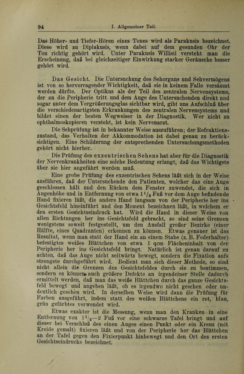 Das Höher- und Tiefer-Hören eines Tones wird als Parakusis bezeichnet. Diese wird zu Diplakusis, wenn dabei auf dem gesunden Ohr der Ton richtig gehört wird. Unter Parakusis Willisii versteht man die Erscheinung, daß bei gleichzeitiger Einwirkung starker Geräusche besser gehört wird. Das Gesicht. Die Untersuchung des Sehorgans und Sehvermögens ist von so hervorragender Wichtigkeit, daß sie in keinem Falle versäumt werden dürfte. Der Optikus als der Teil des zentralen Nervensystems, der an die Peripherie tritt und dem Auge des Untersuchenden direkt und sogar unter dem Vergrößerungsglas sichtbar wird, gibt uns Aufschluß über die verschiedenartigsten Erkrankungen des zentralen Nervensystems und bildet einen der besten Wegweiser in der Diagnostik. Wer nicht zu ophthalmoskopieren versteht, ist kein Nervenarzt. Die Sehprüfung ist in bekannter Weise auszuführen; der Refraktions- zustand, das Verhalten der Akkommodation ist dabei genau zu berück¬ sichtigen. Eine Schilderung der entsprechenden Untersuchungsmethoden gehört nicht hierher. Die Prüfung des exzentrischen Sehens hat aber für die Diagnostik der Nervenkrankheiten eine solche Bedeutung erlangt, daß das Wichtigste über sie hier angeführt werden muß. Eine grobe Prüfung des exzentrischen Sehens läßt sich in der Weise ausführen, daß der Untersuchende den Patienten, welcher das eine Auge geschlossen hält und den Rücken dem Fenster zuwendet, die sich in Augenhöhe und in Entfernung von etwa l1/2 Fuß vor dem Auge befindende Hand fixieren läßt, die andere Hand langsam von der Peripherie her ins • Gesichtsfeld hineinführt und den Moment bezeichnen läßt, in welchem er den ersten Gesichtseindruck hat. Wird die Hand in dieser Weise von allen Richtungen her ins Gesichtsfeld gebracht, so sind seine Grenzen wenigstens soweit festgestellt, um den Ausfall großer Bezirke (einer Hälfte, eines Quadranten) erkennen zu können. Etwas genauer ist das Resultat, wenn man statt der Hand ein an einem Stabe (z. B. Federhalter) befestigtes weißes Blättchen von etwa 1 qcm Flächeninhalt von der Peripherie her ins Gesichtsfeld bringt. Natürlich ist genau darauf zu achten, daß das Auge nicht seitwärts bewegt, sondern die Fixation aufs strengste durchgeführt wird. Bedient man sich dieser Methode, so sind nicht allein die Grenzen des Gesichtsfeldes durch sie zu bestimmen, sondern es können, auch größere Defekte an irgendeiner Stelle dadurch ermittelt werden, daß man das weiße Blättchen durch das ganze Gesichts¬ feld bewegt und angeben läßt, ob es irgendwo nicht gesehen oder un¬ deutlich gesehen wird. In derselben Weise wird dann die Prüfung für Farben ausgeführt, indem statt des weißen Blättchens ein rot, blau, grün gefärbtes verwendet wird. Etwas exakter ist die Messung, wenn man den Kranken in eine Entfernung von 11/2—2 Fuß vor eine schwarze Tafel bringt und auf dieser bei Verschluß des einen Auges einen Punkt oder ein Kreuz (mit Kreide gemalt) fixieren läßt und von der Peripherie her das Blättchen an der Tafel gegen den Fixierpunkt hinbewegt und den Ort des ersten Gesichtseindrucks bezeichnet.