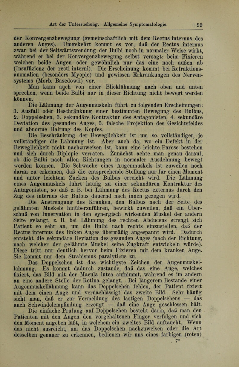 der Konvergenzbewegung (gemeinschaftlich mit dem Rectus internus des anderen Auges). Umgekehrt kommt es vor, daß der Rectus internus zwar bei der Seitwärts Wendung der Bulbi noch in normaler Weise wirkt, während er bei der Konvergenzbewegung selbst versagt: beim Fixieren weichen beide Augen oder gewöhnlich nur das eine nach außen ab (Insuffizienz der recti interni). Die Erscheinung kommt bei Refraktions¬ anomalien (besonders Myopie) und gewissen Erkrankungen des Nerven¬ systems (Morb. Basedowii) vor. Man kann auch von einer Blicklähmung nach oben und unten sprechen, wenn beide Bulbi nur in dieser Richtung nicht bewegt werden können. Die Lähmung der Augenmuskeln führt zu folgenden Erscheinungen: 1. Ausfall oder Beschränkung einer bestimmten Bewegung des Bulbus, 2. Doppelsehen, 3. sekundäre Kontraktur des Antagonisten, 4. sekundäre Deviation des gesunden Auges, 5. falsche Projektion des Gesichtsfeldes und abnorme Haltung des Kopfes. Die Beschränkung der Beweglichkeit ist um so vollständiger, je vollständiger die Lähmung ist. Aber auch da, wo eiu Defekt in der Beweglichkeit nicht nachzuweisen ist, kann eine leichte Parese bestehen und sich durch Diplopie verraten. Zunächst achte man genau darauf, ob die Bulbi nach allen Richtungen in normaler Ausdehnung bewegt werden können. Die Schwäche eines Augenmuskels ist zuweilen noch daran zu erkennen, daß die entsprechende Stellung nur für einen Moment und unter leichtem Zucken des Bulbus erreicht wird. Die Lähmung eines Augenmuskels führt häufig zu einer sekundären Kontraktur des Antagonisten, so daß z. B. bei Lähmung des Rectus externus durch den Zug des internus der Bulbus dauernd nach innen gezogen wird. Die Anstrengung des Kranken, den Bulbus nach der Seite des gelähmten Muskels hinüberzuführen, bewirkt zuweilen, daß ein Über¬ schuß von Innervation in den synergisch wirkenden Muskel der andern Seite gelangt, z. B, bei Lähmung des rechten Abducens strengt sich Patient so sehr an, um die Bulbi nach rechts einzustellen, daß der Rectus internus des linken Auges übermäßig angespannt wird. Dadurch entsteht die sekundäre Deviation des gesunden Auges (nach der Richtung, nach welcher der gelähmte Muskel seine Zugkraft entwickeln würde). Diese tritt nur deutlich hervor beim Fixieren mit dem kranken Auge. Sie kommt nur dem Strabismus paralyticus zu. Das Doppelsehen ist das wichtigste Zeichen der Augenmuskel¬ lähmung. Es kommt dadurch zustande, daß das eine Auge, welches fixiert, das Bild mit der Macula lutea aufnimmt, während es im andern an eine andere Stelle der Retina gelangt. Bei längerem Bestände einer Augenmuskellähmung kann das Doppelsehen fehlen, der Patient fixiert mit dem einen Auge und vernachlässigt das zweite Bild. Sehr häufig sieht man, daß er zur Vermeidung des lästigen Doppelsehens — das auch Schwindelempfindung erzeugt — daß eine Auge geschlossen hält. Die einfache Prüfung auf Doppelsehen besteht darin, daß man den Patienten mit den Augen den vorgehaltenen Finger verfolgen und sich den Moment angeben läßt, in welchem ein zweites Bild auf taucht. Wenn das nicht ausreicht, um das Doppelsehen nachzuweisen oder die Art desselben genauer zu erkennen, bedienen wir uns eines farbigen (roten) . 7*