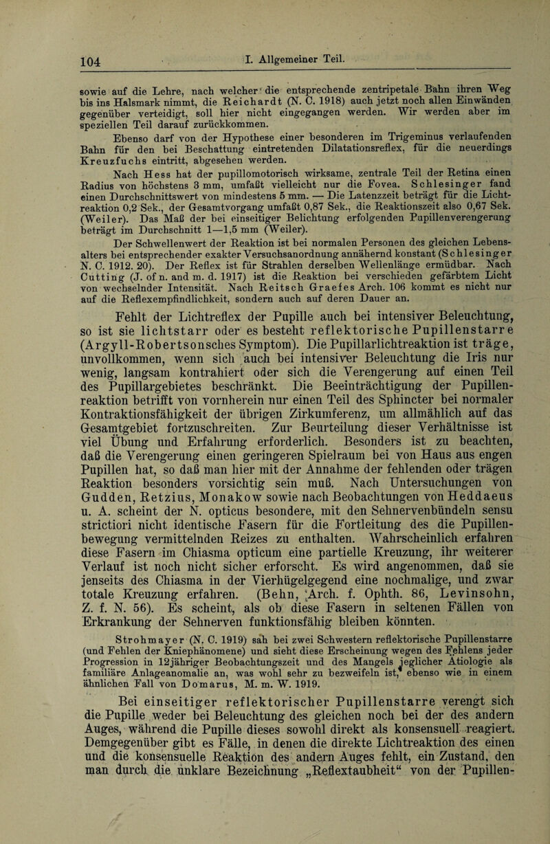 sowie auf die Lehre, nach welcher'die entsprechende zentripetale Bahn ihren Weg bis ins Halsmark nimmt, die Reichardt (N. C. 1918) auch jetzt noch allen Einwänden gegenüber verteidigt, soll hier nicht eingegangen werden. Wir werden aber im speziellen Teil darauf zurückkommen. Ebenso darf von der Hypothese einer besonderen im Trigeminus verlaufenden Bahn für den bei Beschattung eintretenden Dilatationsreflex, für die neuerdings Kreuzfuchs eintritt, abgesehen werden. Nach Hess hat der pupillomotorisch wirksame, zentrale Teil der Retina einen Radius von höchstens 3 mm, umfaßt vielleicht nur die Eovea. Schlesinger fand einen Durchschnittswert von mindestens 5 mm. — Die Latenzzeit beträgt für die Licht¬ reaktion 0,2 Sek., der Gesamtvorgang umfaßt 0,87 Sek., die Reaktionszeit also 0,67 Sek. (Weiler). Das Maß der bei einseitiger Belichtung erfolgenden Pnpillenverengerung beträgt im Durchschnitt 1—1,5 mm (Weiler). Der Schwellenwert der Reaktion ist bei normalen Personen des gleichen Lebens¬ alters bei entsprechender exakter Versuchsanordnung annähernd konstant (Schlesinger N. C. 1912. 20). Der Reflex ist für Strahlen derselben Wellenlänge ermüdbar. Nach Cutting (J. ofn. and m. d. 1917) ist die Reaktion bei verschieden gefärbtem Licht von wechselnder Intensität. Nach Reitsch Graefes Arch. 106 kommt es nicht nur auf die Reflexempfindlichkeit, sondern auch auf deren Dauer an. Fehlt der Lichtreflex der Pupille auch bei intensiver Beleuchtung-, so ist sie lichtstarr oder es besteht reflektorische Pupillenstarr e (Argyll-Robertsonsches Symptom). Die Pupillarlichtreaktionist träge, unvollkommen, wenn sich auch bei intensiver Beleuchtung die Iris nur wenig, langsam kontrahiert oder sich die Verengerung auf einen Teil des Pupillargebietes beschränkt. Die Beeinträchtigung der Pupillen¬ reaktion betrifft von vornherein nur einen Teil des Sphincter bei normaler Kontraktionsfähigkeit der übrigen Zirkumferenz, um allmählich auf das Gesamtgebiet fortzuschreiten. Zur Beurteilung dieser Verhältnisse ist viel Übung und Erfahrung erforderlich. Besonders ist zu beachten, daß die Verengerung einen geringeren Spielraum bei von Haus aus engen Pupillen hat, so daß man hier mit der Annahme der fehlenden oder trägen Reaktion besonders vorsichtig sein muß. Nach Untersuchungen von Gudden, Retzius, Monakow sowie nach Beobachtungen vonHeddaeus u. A. scheint der N. opticus besondere, mit den Sehnervenbündeln sensu strictiori nicht identische Fasern für die Fortleitung des die Pupillen¬ bewegung vermittelnden Reizes zu enthalten. Wahrscheinlich erfahren diese Fasern im Chiasma opticum eine partielle Kreuzung, ihr weiterer Verlauf ist noch nicht sicher erforscht. Es wird angenommen, daß sie jenseits des Chiasma in der Vierhügelgegend eine nochmalige, und zwar totale Kreuzung erfahren. (Behn, ;Arch. f. Ophth. 86, Levinsohn, Z. f. N. 56). Es scheint, als ob diese Fasern in seltenen Fällen von Erkrankung der Sehnerven funktionsfähig bleiben könnten. Strohmayer (N. C. 1919) sah bei zwei Schwestern reflektorische Pupillenstarre (und Fehlen der Kniephänomene) und sieht diese Erscheinung1 wegen des Fehlens jeder Progression in 12jähriger Beobachtungszeit und des Mangels jeglicher Ätiologie als familiäre Anlageanomalie an, was wohl sehr zu bezweifeln ist, ebenso wie in einem ähnlichen Fall von Domarus, M. m. W. 1919. Bei einseitiger reflektorischer Pupillenstarre verengt sich die Pupille weder bei Beleuchtung des gleichen noch bei der des andern Auges, während die Pupille dieses sowohl direkt als konsensuell reagiert. Demgegenüber gibt es Fälle, in denen die direkte Lichtreaktion des einen und die konsensuelle Reaktion des andern Auges fehlt, ein Zustand, den man durch die unklare Bezeichnung „Reflextaubheit“ von der Pupillen-