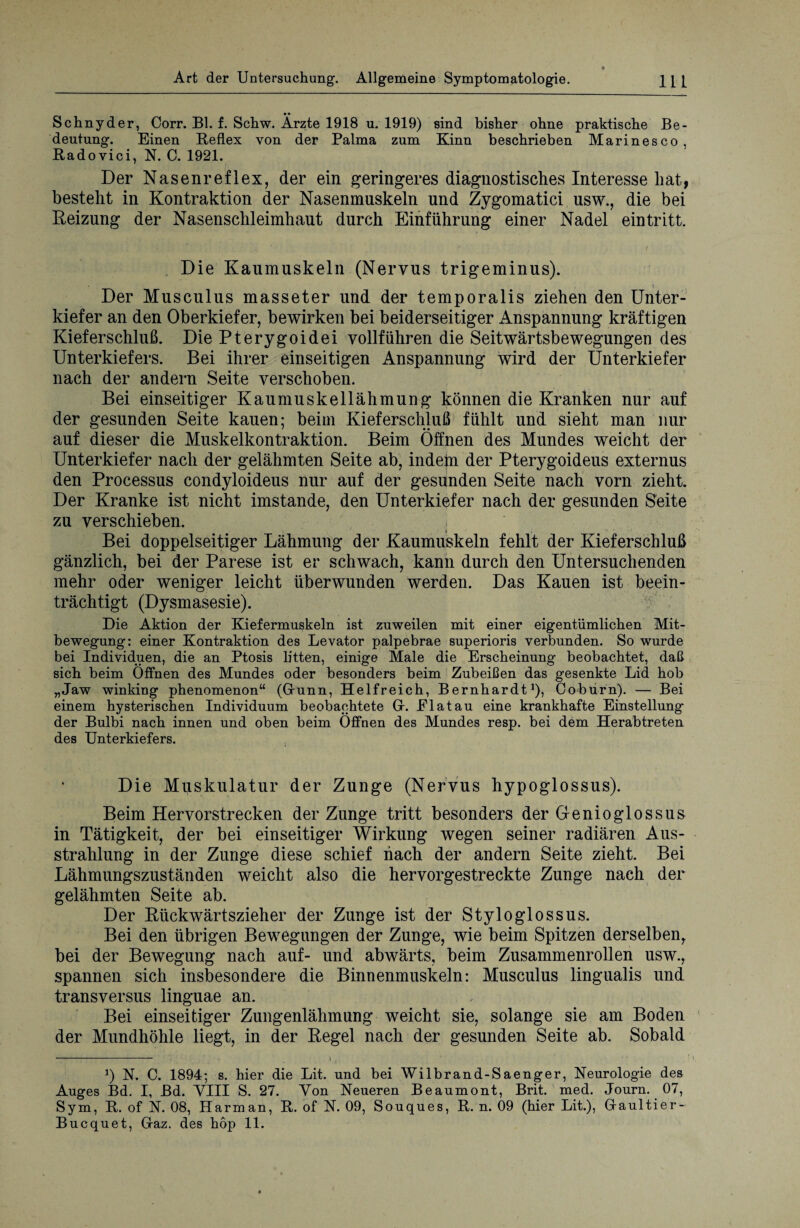 Schnyder, Oorr. Bl. f. Schw. Ärzte 1918 u. 1919) sind bisher ohne praktische Be¬ deutung. Einen Reflex von der Palma zum Kinn beschrieben Marinesco, Radovici, N. C. 1921. Der Nasenreflex, der ein geringeres diagnostisches Interesse hat, besteht in Kontraktion der Nasenmuskeln und Zygomatici usw., die bei Heizung der Nasenschleimhaut durch Einführung einer Nadel eintritt. Die Kaumuskeln (Nervus trigeminus). Der Musculus masseter und der temporalis ziehen den Unter¬ kiefer an den Oberkiefer, bewirken bei beiderseitiger Anspannung kräftigen Kieferschluß. Die Pterygoidei vollführen die Seitwärtsbewegungen des Unterkiefers. Bei ihrer einseitigen Anspannung wird der Unterkiefer nach der andern Seite verschoben. Bei einseitiger Kaumuskellähmung können die Kranken nur auf der gesunden Seite kauen; beim Kieferschluß fühlt und sieht man nur auf dieser die Muskelkontraktion. Beim Öffnen des Mundes weicht der Unterkiefer nach der gelähmten Seite ab, indem der Pterygoideus externus den Processus condyloideus nur auf der gesunden Seite nach vorn zieht. Der Kranke ist nicht imstande, den Unterkiefer nach der gesunden Seite zu verschieben. Bei doppelseitiger Lähmung der Kaumuskeln fehlt der Kieferschluß gänzlich, bei der Parese ist er schwach, kann durch den Untersuchenden mehr oder weniger leicht überwunden werden. Das Kauen ist beein¬ trächtigt (Dysmasesie). Die Aktion der Kiefermuskeln ist zuweilen mit einer eigentümlichen Mit¬ bewegung: einer Kontraktion des Levator palpebrae superioris verbunden. So wurde bei Individuen, die an Ptosis litten, einige Male die Erscheinung beobachtet, daß sich beim Öffnen des Mundes oder besonders beim Zubeißen das gesenkte Lid hob „Jaw winking phenomenon“ (Grunn, Helfreich, Bernhardt1), Coburn). — Bei einem hysterischen Individuum beobachtete Gr. Elatau eine krankhafte Einstellung der Bulbi nach innen und oben beim Öffnen des Mundes resp. bei dem Herabtreten des Unterkiefers. Die Muskulatur der Zunge (Nervus hypoglossus). Beim Hervorstrecken der Zunge tritt besonders der Genioglossus in Tätigkeit, der bei einseitiger Wirkung wegen seiner radiären Aus¬ strahlung in der Zunge diese schief hach der andern Seite zieht. Bei Lähmungszuständen weicht also die hervorgestreckte Zunge nach der gelähmten Seite ab. Der Rückwärtszieher der Zunge ist der Styloglossus. Bei den übrigen Bewegungen der Zunge, wie beim Spitzen derselben, bei der Bewegung nach auf- und abwärts, beim Zusammenrollen usw., spannen sich insbesondere die Binnenmuskeln: Musculus lingualis und transversus linguae an. Bei einseitiger Zungenlähmung weicht sie, solange sie am Boden der Mundhöhle liegt, in der Regel nach der gesunden Seite ab. Sobald - i t 3) N. C. 1894; s. hier die Lit. und bei Wilbrand-Saenger, Neurologie des Auges Bd. I, Bd. VIII S. 27. Von Neueren Beaumont, Brit. med. Journ. 07, Sym, R. of N. 08, Harm an, R. of N. 09, Souques, R. n. 09 (hier Lit.), Graultier- Bucquet, Graz, des hop 11.