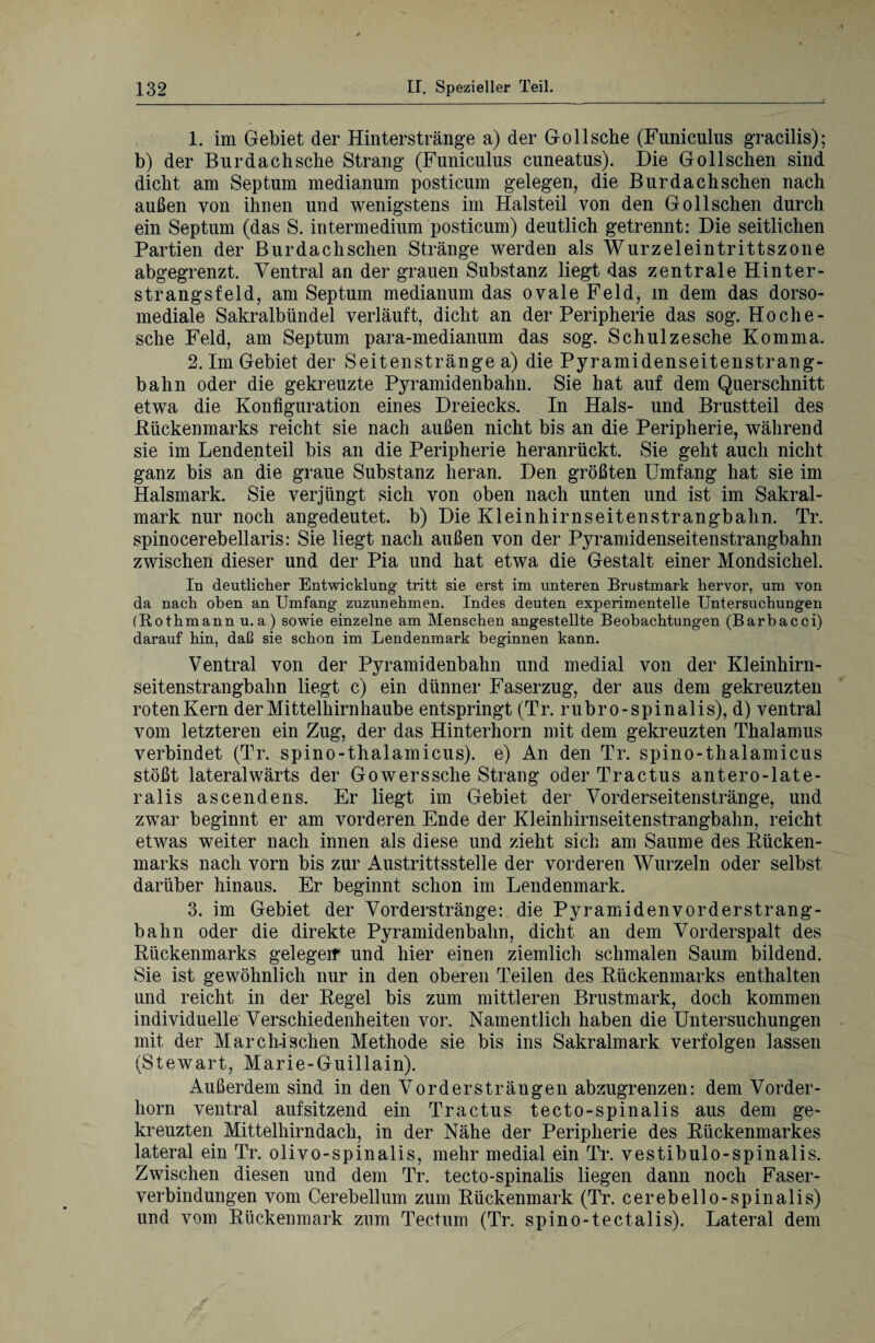 1. im Gebiet der Hinterstränge a) der Gollsche (Funiculus gracilis); b) der Bur dach sehe Strang (Funiculus cuneatus). Die Gotischen sind dicht am Septum median um posticum gelegen, die Bur dach sehen nach außen von ihren und wenigstens im Halsteil von den Gollschen durch ein Septum (das S. intermedium posticum) deutlich getrennt: Die seitlichen Partien der Burdachschen Stränge werden als Wurzeleintrittszone abgegrenzt. Ventral an der grauen Substanz liegt das zentrale Hinter¬ strangsfeld, am Septum medianum das ovale Feld, in dem das dorso- mediale Sakralbündel verläuft, dicht an der Peripherie das sog. Hoche- sche Feld, am Septum para-medianum das sog. Schulze sehe Komma. 2. Im Gebiet der Seitenstränge a) die Pyramidenseitenstrang¬ bahn oder die gekreuzte Pyramidenbahn. Sie hat auf dem Querschnitt etwa die Konfiguration eines Dreiecks. In Hals- und Brustteil des Bückenmarks reicht sie nach außen nicht bis an die Peripherie, während sie im Lendenteil bis an die Peripherie heranrückt. Sie geht auch nicht ganz bis an die graue Substanz heran. Den größten Umfang hat sie im Halsmark. Sie verjüngt sich von oben nach unten und ist im Sakral¬ mark nur noch angedeutet, b) Die Kleinhirnseitenstrangbahn. Tr. spinocerebellaris: Sie liegt nach außen von der Pyramidenseitenstrangbahn zwischen dieser und der Pia und hat etwa die Gestalt einer Mondsichel. In deutlicher Entwicklung tritt sie erst im unteren Brustmark hervor, um von da nach oben an Umfang zuzunehmen. Indes deuten experimentelle Untersuchungen (Rothmann u. a ) sowie einzelne am Menschen angestellte Beobachtungen (Barbacci) darauf hin, daß sie schon im Lendenmark beginnen kann. Ventral von der Pyramidenbahn und medial von der Kleinhirn¬ seitenstrangbahn liegt c) ein dünner Faserzug, der aus dem gekreuzten roten Kern der Mittelhirnhaube entspringt (Tr. rubro-spinalis), d) ventral vom letzteren ein Zug, der das Hinterhorn mit dem gekreuzten Thalamus verbindet (Tr. spino-thalamicus). e) An den Tr. spino-thalamicus stößt lateralwärts der Gowerssche Strang oder Tractus antero-late- ralis ascendens. Er liegt im Gebiet der Vorderseiten stränge, und zwar beginnt er am vorderen Ende der Kleinhirnseitenstrangbahn, reicht etwas weiter nach innen als diese und zieht sich am Saume des Bücken¬ marks nach vorn bis zur Austrittsstelle der vorderen Wurzeln oder selbst darüber hinaus. Er beginnt schon im Lendenmark. 3. im Gebiet der Vorderstränge: die Pyramidenvorderstrang¬ bahn oder die direkte Pyramidenbahn, dicht an dem Vorderspalt des Bückenmarks gelegeir und hier einen ziemlich schmalen Saum bildend. Sie ist gewöhnlich nur in den oberen Teilen des Bückenmarks enthalten und reicht in der Begel bis zum mittleren Brustmark, doch kommen individuelle Verschiedenheiten vor. Namentlich haben die Untersuchungen mit der Marc hi sehen Methode sie bis ins Sakralmark verfolgen lassen (Stewart, Marie-Guillain). Außerdem sind in den Vordersträngen abzugrenzen: dem Vorder¬ horn ventral auf sitzend ein Tractus tecto-spinalis aus dem ge¬ kreuzten Mittelhirndach, in der Nähe der Peripherie des Bückenmarkes lateral ein Tr. olivo-spinalis, mehr medial ein Tr. vestibulo-spinalis. Zwischen diesen und dem Tr. tecto-spinalis liegen dann noch Faser¬ verbindungen vom Cerebellum zum Bückenmark (Tr. cerebello-spinalis) und vom Bückenmark zum Tectum (Tr. spino-tectalis). Lateral dem