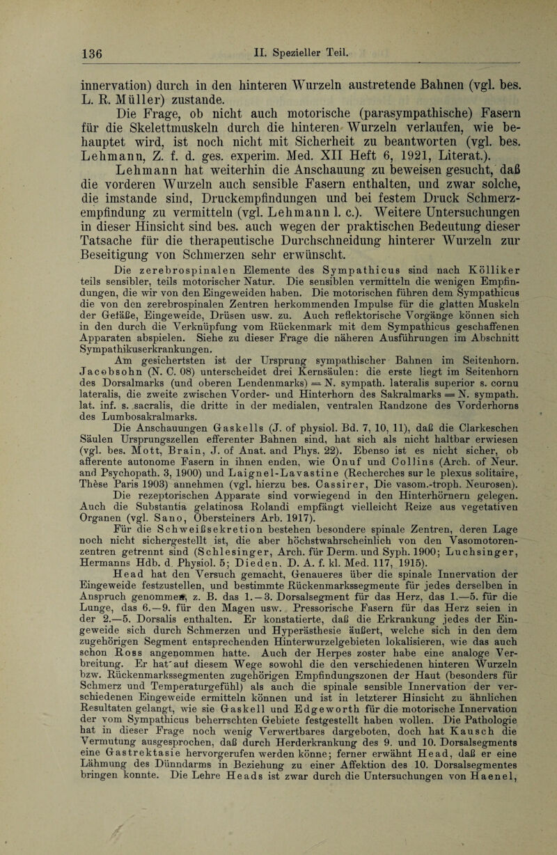 innervation) durch in den hinteren Wurzeln anstretende Bahnen (vgl. bes. L. R. Müller) zustande. Die Frage, ob nicht auch motorische (parasympathische) Fasern für die Skelettmuskeln durch die hinteren Wurzeln verlaufen, wie be¬ hauptet wird, ist noch nicht mit Sicherheit zu beantworten (vgl. bes. Lehmann, Z. f. d. ges. experim. Med. XII Heft 6, 1921, Literat.). Lehmann hat weiterhin die Anschauung zu beweisen gesucht, daß die vorderen Wurzeln auch sensible Fasern enthalten, und zwar solche, die imstande sind, Druckempfindungen und bei festem Druck Schmerz¬ empfindung zu vermitteln (vgl. Lehmann 1. c.). Weitere Untersuchungen in dieser Hinsicht sind bes. auch wegen der praktischen Bedeutung dieser Tatsache für die therapeutische Durchschneidung hinterer Wurzeln zur Beseitigung von Schmerzen sehr erwünscht. Die zerebrospinalen Elemente des Sympathicus sind nach Kölliker teils sensibler, teils motorischer Natur. Die sensiblen vermitteln die wenigen Empfin¬ dungen, die wir von den Eingeweiden haben. Die motorischen führen dem Sympathicus die von den zerebrospinalen Zentren herkommenden Impulse für die glatten Muskeln der Geiäße, Eingeweide, Drüsen usw. zu. Auch reflektorische Vorgänge können sich in den durch die Verknüpfung vom Rückenmark mit dem Sympathicus geschaffenen Apparaten abspielen. Siehe zu dieser Frage die näheren Ausführungen im Abschnitt Sympathikuserkrankungen. Am gesichertsten ist der Ursprung sympathischer Bahnen im Seitenhorn. Jacobsohn (N. C. 08) unterscheidet drei Kernsäulen: die erste liegt im Seitenhorn des Dorsalmarks (und oberen Lendenmarks) = N. sympath. lateralis superior s. cornu lateralis, die zweite zwischen Vorder- und Hinterhorn des Sakralmarks = N. sympath. lat. inf. s. sacralis, die dritte in der medialen, ventralen Randzone des Vorderhorns des Lumbosakralmarks. Die Anschauungen Gaskells (J. of physiol. Bd. 7, 10, 11), daß die Clarkeschen Säulen Ursprungszellen efferenter Bahnen sind, hat sich als nicht haltbar erwiesen (vgl. bes. Mott, Brain, J. of Anat. and Phys. 22). Ebenso ist es nicht sicher, ob afferente autonome Fasern in ihnen enden, wie Onuf und Collins (Arch. of Neur. and Psychopath. 3, 1900) und Laignel-Lavastine (Recherches sur le plexus solitaire, These Paris 1903) annehmen (vgl. hierzu bes. Cassirer, Die vasom.-troph. Neurosen). Die rezeptorischen Apparate sind vorwiegend in den Hinterhörnern gelegen. Auch die Substantia gelatinosa Rolandi empfängt vielleicht Reize aus vegetativen Organen (vgl. Sano, Obersteiners Arb. 1917). Für die Schweißsekretion bestehen besondere spinale Zentren, deren Lage noch nicht sichergestellt ist, die aber höchstwahrscheinlich von den Vasomotoren¬ zentren getrennt sind (Schlesinger, Arch. für Derm. und Syph. 1900; Luchsinger, Hermanns Hdb. d. Physiol. 5; Die den. D. A. f. kl. Med. 117, 1915). He ad hat den Versuch gemacht, Genaueres über die spinale Innervation der Eingeweide festzustellen, und bestimmte Rückenmarkssegmente für jedes derselben in Anspruch genomme», z. B. das 1. —3. Dorsalsegment für das Herz, das 1.—5. für die Lunge, das 6. — 9. für den Magen usw. Pressorische Fasern für das Herz seien in der 2.—5. Dorsalis enthalten. Er konstatierte, daß die Erkrankung jedes der Ein¬ geweide sich durch Schmerzen und Hyperästhesie äußert, welche sich in den dem zugehörigen Segment entsprechenden Hinterwurzelgebieten lokalisieren, wie das auch schon Ross angenommen hatte. Auch der Herpes zoster habe eine analoge Ver¬ breitung. Er hat'auf diesem Wege sowohl die den verschiedenen hinteren Wurzeln bzw. Rückenmarkssegmenten zugehörigen Empfindungszonen der Haut (besonders für Schmerz und Temperaturgefühl) als auch die spinale sensible Innervation der ver¬ schiedenen Eingeweide ermitteln können und ist in letzterer Hinsicht zu ähnlichen Resultaten gelangt, wie sie Gaskeil und Edgeworth für die motorische Innervation der vom Sympathicus beherrschten Gebiete festgestellt haben wollen. Die Pathologie hat in dieser Frage noch wenig Verwertbares dargeboten, doch hat Kausch die Vermutung ausgesprochen, daß durch Herderkrankung des 9. und 10. Dorsalsegments eine Gastrektasie hervorgerufen werden könne; ferner erwähnt Head, daß er eine Lähmung des Dünndarms in Beziehung zu einer Affektion des 10. Dorsalsegmentes bringen konnte. Die Lehre Heads ist zwar durch die LTntersuchungen von Haenel,