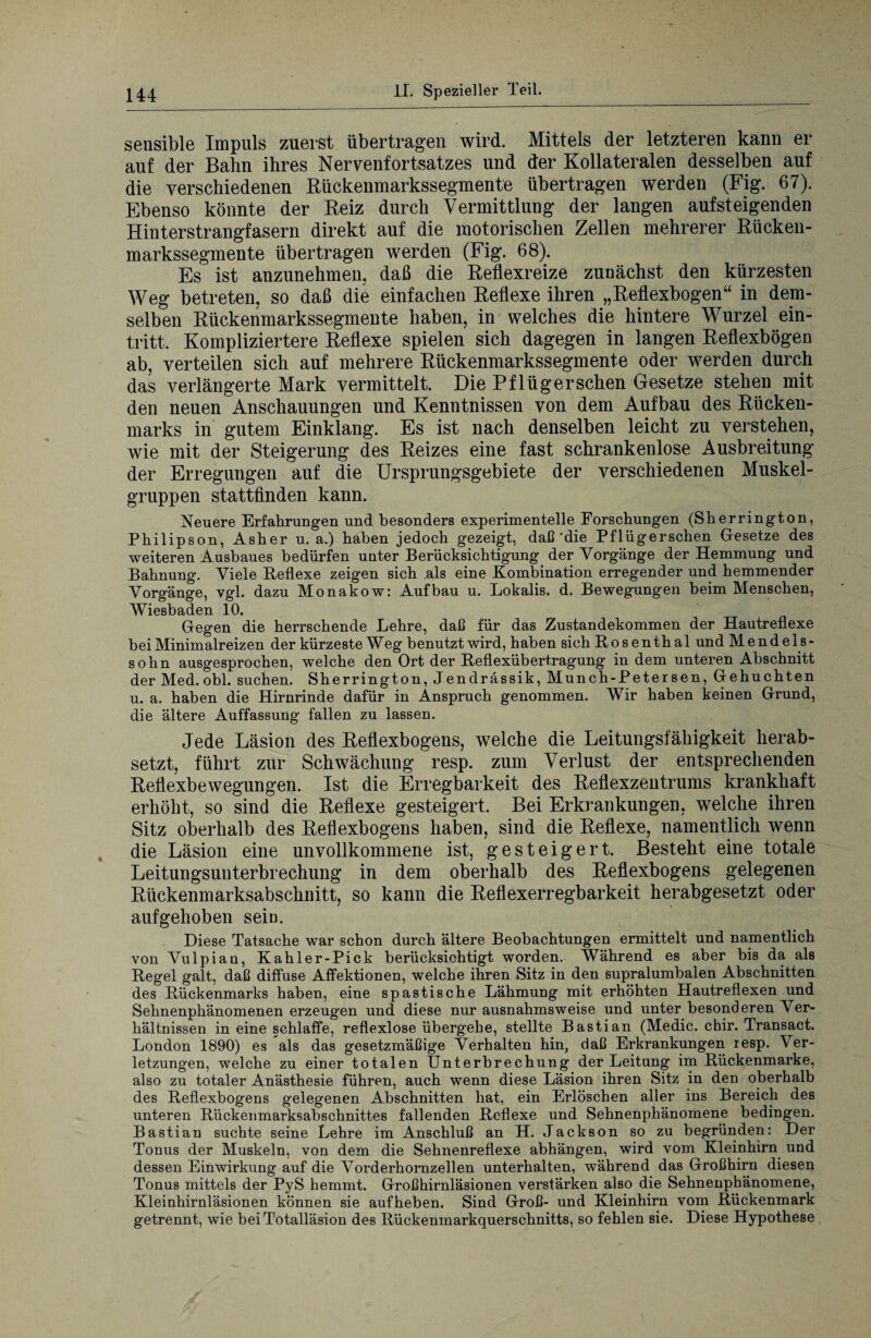 sensible Impuls zuerst übertragen wird. Mittels der letzteren kann er auf der Bahn ihres Nervenf ortsatzes und der Kollateralen desselben auf die verschiedenen Bückenmarkssegmente übertragen werden (Fig. 67). Ebenso könnte der Reiz durch Vermittlung der langen aufsteigenden Hinterstrangfasern direkt auf die motorischen Zellen mehrerer Bücken¬ markssegmente übertragen werden (Fig. 68). Es ist anzunehmen, daß die Reflexreize zunächst den kürzesten Weg betreten, so daß die einfachen Reflexe ihren „Reflexbogen“ in dem¬ selben Rückenmarkssegmente haben, in welches die hintere Wurzel ein- tritt. Kompliziertere Reflexe spielen sich dagegen in langen Reflexbögen ab, verteilen sich auf mehrere Rückenmarkssegmente oder werden durch das verlängerte Mark vermittelt. Die Pflüger sehen Gesetze stehen mit den neuen Anschauungen und Kenntnissen von dem Aufbau des Rücken¬ marks in gutem Einklang. Es ist nach denselben leicht zu verstehen, wie mit der Steigerung des Reizes eine fast schrankenlose Ausbreitung der Erregungen auf die Ursprungsgebiete der verschiedenen Muskel¬ gruppen stattfinden kann. Neuere Erfahrungen und besonders experimentelle Forschungen (Sherrington, Philipson, Asher u. a.) haben jedoch gezeigt, daß‘die Pflügerschen Gesetze des weiteren Ausbaues bedürfen unter Berücksichtigung der Vorgänge der Hemmung und Bahnung. Viele Reflexe zeigen sich .als eine Kombination erregender und hemmender Vorgänge, vgl. dazu Monakow: Aufbau u. Lokalis. d. Bewegungen beim Menschen, Wiesbaden 10. Gegen die herrschende Lehre, daß für das Zustandekommen der Hautreflexe bei Minimalreizen der kürzeste Weg benutzt wird, haben sich Rosenth al und Mendels¬ sohn ausgesprochen, welche den Ort der Reflexübertragung in dem unteren Abschnitt der Med. obl. suchen. Sherrington, Jendrässik, Munch-Petersen, Gehuchten u. a. haben die Hirnrinde dafür in Anspruch genommen. Wir haben keinen Grund, die ältere Auffassung fallen zu lassen. Jede Läsion des Reflexbogens, welche die Leitungsfähigkeit herab¬ setzt, führt zur Schwächung resp. zum Verlust der entsprechenden Reflexbewegungen. Ist die Erregbarkeit des Reflexzentrums krankhaft erhöht, so sind die Reflexe gesteigert. Bei Erkrankungen, welche ihren Sitz oberhalb des Reflexbogens haben, sind die Reflexe, namentlich wenn die Läsion eine unvollkommene ist, gesteigert. Besteht eine totale Leitungsunterbrechung in dem oberhalb des Reflexbogens gelegenen Rückenmarksabschnitt, so kann die Reflexerregbarkeit herabgesetzt oder aufgehoben sein. Diese Tatsache war schon durch ältere Beobachtungen ermittelt und namentlich von Vulpian, Kahler-Pick berücksichtigt worden. Während es aber bis da als Regel galt, daß diffuse Affektionen, welche ihren Sitz in den supralumbalen Abschnitten des Rückenmarks haben, eine spastische Lähmung mit erhöhten Hautreflexen und Sehnenphänomenen erzeugen und diese nur ausnahmsweise und unter besonderen Ver¬ hältnissen in eine schlaffe, reflexlose übergehe, stellte Bastian (Medic. ebir. Transact. London 1890) es als das gesetzmäßige Verhalten hin, daß Erkrankungen resp. Ver¬ letzungen, welche zu einer totalen Unterbrechung der Leitung im Rückenmarke, also zu totaler Anästhesie führen, auch wenn diese Läsion ihren Sitz in den oberhalb des Reflexbogens gelegenen Abschnitten hat, ein Erlöschen aller ins Bereich des unteren Rückenmarksabschnittes fallenden Reflexe und Sehnenphänomene bedingen. Bastian suchte seine Lehre im Anschluß an H. Jackson so zu begründen: Der Tonus der Muskeln, von dem die Sehnenreflexe abhängen, wird vom Kleinhirn und dessen Einwirkung auf die Vorderhornzellen unterhalten, während das Großhirn diesen Tonus mittels der PyS hemmt. Großhirnläsionen verstärken also die Sehnenphänomene, Kleinhirnläsionen können sie aufheben. Sind Groß- und Kleinhirn vom Rückenmark getrennt, wie bei Totalläsion des Rückenmarkquerschnitts, so fehlen sie. Diese Hypothese