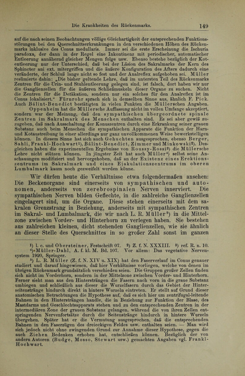 auf die nach seinen Beobachtungen völlige Gleichartigkeit der entsprechenden Funktions¬ störungen bei den Querschnittserkrankungen in den verschiedenen Höhen des Rücken¬ marks inklusive des Conus medullaris. Immer sei die erste Erscheinung die Ischuria paradoxa, der dann in der Regel eine Inkontinenz mit periodischer, automatischer Entleerung annähernd gleicher Mengen folge usw. Ebenso bestehe bezüglich der Kot¬ entleerung nur der Unterschied, daß bei der Läsion des Sakralmarks der Kern des Sphincter ani ext. mitergriffen und die äußere Konfiguration des Afters dadurch eine veränderte, der Schluß lange nicht so fest und der Analreflex aufgehoben sei. Müller resümierte dahin: „Die bisher geltende Lehre, daß im untersten Teil des Rückenmarks Zentren für die Urin- und Stuhlentleerung gelegen sind, ist falsch, dort haben wir nur die Ganglienzellen für die äußeren Schließmuskeln dieser Organe zu suchen. Nicht die Zentren für die Detäkation, sondern nur ein solches für den Analreflex ist im Conus lokalisiert.“ Fürnrohr sprach sich in demselben Sinne aus, ähnlich F. Pick. Auch Bälint-Benedict bestätigten in vielen Punkten die Müllerschen Angaben. Oppenheim hat die Müll ersehe Auffassung nicht im vollen Umfange akzeptiert, sondern war der Meinung, daß den sympathischen übergeordnete spinale Zentren im Sakralmark des Menschen enthalten sind. Es sei aber gewiß zu¬ zugeben, daß nach Ausschaltung der Konuszentren durch eine Erkrankung seiner grauen Substanz auch beim Menschen die sympathischen Apparate die Funktion der Harn- und Kotaustreibung in einer allerdings nur ganz unvollkommenen Weise bewerkstelligen können. In diesem Sinne hat sich auch Gebuchten ausgesprochen, ebenso Berger, Sahli, Frankl-Hochwarti), Bälint-Benedict, Zimmer und Minkowski2). Des¬ gleichen haben die experimentellen Ergebnisse von Roussy-Rossi3) die Müllersche Lehre nicht stützen können. In jüngster Zeit hat auch Müller4) selbst seine An¬ schauungen modifiziert und hervorgehoben, daß ander Existenz eines Erektions¬ zentrums im Sakralmark und eines Ej akulationszentrums im oberen Lumbalmark kaum noch gezweifelt werden könne. Wir dürfen heute die Verhältnisse etwa folgendermaßen ansehen: Die Beckenorgane sind einerseits von sympathischen und auto¬ nomen, anderseits von zerebrospinalen Nerven innerviert. Die sympathischen Nerven bilden Geflechte, in die zahlreiche Ganglienzellen eingelagert sind, um die Organe. Diese stehen einerseits mit dem sa¬ kralen Grenzstrang in Beziehung, anderseits mit sympathischen Zentren im Sakral- und Lumbalmark, die wir nach L. R. Müller5) in die Mittel¬ zone zwischen Vorder- und Hinterhorn zu verlegen haben. Sie bestehen aus zahlreichen kleinen, dicht stehenden Ganglienzellen, wie sie ähnlich an dieser Stelle des Querschnittes in so großer Zahl sonst im ganzen !) 1. c. und Obersteiner, Festschrift 07. 2) Z. f. N. XXXIII. 3) ref. R. n. 10. 4) Müller-Dahl, A. f. kl. M. Bd. 107. Vor allem: Das vegetative Nerven¬ system 1920, Springer. 5) L. R. Müller (Z. f. N. XIY u. XIX) hat den Faserverlauf im Conus genauer studiert und daraufhingewiesen, daß hier Verhältnisse vorliegen, welche von denen im übrigen Rückenmark grundsätzlich verschieden seien. Die Gruppen großer Zellen finden sich nicht im Vorderhorn, sondern in der Mittelzone zwischen Vorder- und Hinterhorn. Ferner sieht man aus den Hintersträngen die Fasern nach vorn in die graue Substanz umbiegen und schließlich aus dieser die Wurzelfasern durch das Gebiet der Hinter¬ seitenstränge hindurch direkt in hintere Wurzeln eintreten. Er stellt auf Grund dieser anatomischen Betrachtungen die Hypothese auf, daß es sich hier um zentrifugal-leitende Bahnen in den Hintersträngen handle, die in Beziehung zur Funktion der Blase, des Mastdarms und Geschlechtsapparats stehen und zu den entsprechenden Zentren in der intermediären Zone der grauen Substanz gelangen, während die von ihren Zellen ent¬ springenden Nervenfortsätze durch die Seitenstränge hindurch in hintere Wurzeln übergehen. Später hat er die Vermutung ausgesprochen, daß die entsprechenden Bahnen in den Faserzügen des dreieckigen Feldes usw. enthalten seien. — Man wird sich jedoch nicht ohne zwingenden Grund zur Annahme dieser Hypothese, gegen die auch Ziehen Bedenken erhoben hat, entschließen können. Bezüglich der von andern Autoren (Budge, Mosso, Stewart usw.) gemachten Angaben vgl. Frankl- Hochwart.