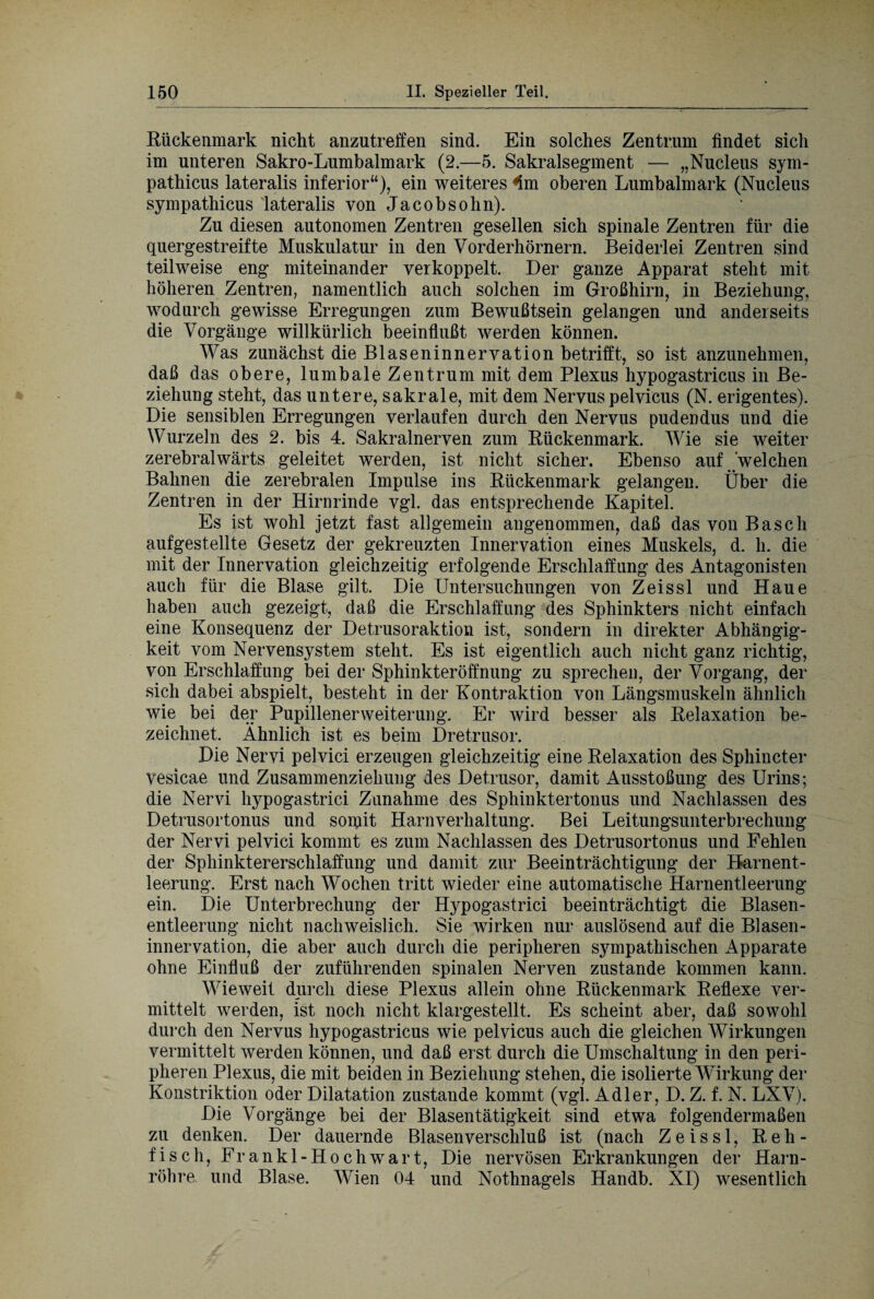 Bückenmark nicht anzutreffen sind. Ein solches Zentrum findet sich im unteren Sakro-Lumbalmark (2.—5. Sakralsegment — „Nucleus sym- pathicus lateralis inferior“), ein weiteres ^m oberen Lumbalmark (Nucleus sympathicus lateralis von Jacobsohn). Zu diesen autonomen Zentren gesellen sich spinale Zentren für die quergestreifte Muskulatur in den Vorderhörnern. Beiderlei Zentren sind teilweise eng miteinander verkoppelt. Der ganze Apparat steht mit höheren Zentren, namentlich auch solchen im Großhirn, in Beziehung, wodurch gewisse Erregungen zum Bewußtsein gelangen und anderseits die Vorgänge willkürlich beeinflußt werden können. Was zunächst die Blaseninnervation betrifft, so ist anzunehmen, daß das obere, lumbale Zentrum mit dem Plexus hypogastricus in Be¬ ziehung steht, das untere, sakrale, mit dem Nervus pelvicus (N. erigentes). Die sensiblen Erregungen verlaufen durch den Nervus pudendus und die Wurzeln des 2. bis 4. Sakralnerven zum Bückenmark. Wie sie weiter zerebralwärts geleitet werden, ist nicht sicher. Ebenso auf welchen Bahnen die zerebralen Impulse ins Bückenmark gelangen. Über die Zentren in der Hirnrinde vgl. das entsprechende Kapitel. Es ist wohl jetzt fast allgemein angenommen, daß das von Basch aufgestellte Gesetz der gekreuzten Innervation eines Muskels, d. h. die mit der Innervation gleichzeitig erfolgende Erschlaffung des Antagonisten auch für die Blase gilt. Die Untersuchungen von Zeissl und Haue haben auch gezeigt, daß die Erschlaffung des Sphinkters nicht einfach eine Konsequenz der Detrusoraktion ist, sondern in direkter Abhängig¬ keit vom Nervensystem steht. Es ist eigentlich auch nicht ganz richtig, von Erschlaffung bei der Sphinkteröffnung zu sprechen, der Vorgang, der sich dabei abspielt, besteht in der Kontraktion von Längsmuskeln ähnlich wie bei der Pupillenerweiterung. Er wird besser als Belaxation be¬ zeichnet. Ähnlich ist es beim Dretrusor. Die Nervi pelvici erzeugen gleichzeitig eine Belaxation des Sphincter vesicae und Zusammenziehung des Detrusor, damit Ausstoßung des Urins; die Nervi hypogastrici Zunahme des Sphinktertonus und Nachlassen des Detrusortonus und somit Harnverhaltung. Bei Leitungsunterbrechung der Nervi pelvici kommt es zum Nachlassen des Detrusortonus und Fehlen der Sphinktererschlaffung und damit zur Beeinträchtigung der Harnent¬ leerung. Erst nach Wochen tritt wieder eine automatische Harnentleerung ein. Die Unterbrechung der Hypogastrici beeinträchtigt die Blasen¬ entleerung nicht nachweislich. Sie wirken nur auslösend auf die Blasen¬ innervation, die aber auch durch die peripheren sympathischen Apparate ohne Einfluß der zuführenden spinalen Nerven zustande kommen kann. Wieweit durch diese Plexus allein ohne Bückenmark Beflexe ver¬ mittelt werden, ist noch nicht klargestellt. Es scheint aber, daß sowohl durch den Nervus hypogastricus wie pelvicus auch die gleichen Wirkungen vermittelt werden können, und daß erst durch die Umschaltung in den peri¬ pheren Plexus, die mit beiden in Beziehung stehen, die isolierte Wirkung der Konstriktion oder Dilatation zustande kommt (vgl. Adler, D. Z. f. N. LXV). Die Vorgänge bei der Blasentätigkeit sind etwa folgendermaßen zu denken. Der dauernde Blasenverschluß ist (nach Zeissl, B, e h - fisch, Frankl-Hochwart, Die nervösen Erkrankungen der Harn¬ röhre und Blase. Wien 04 und Nothnagels Handb. XI) wesentlich