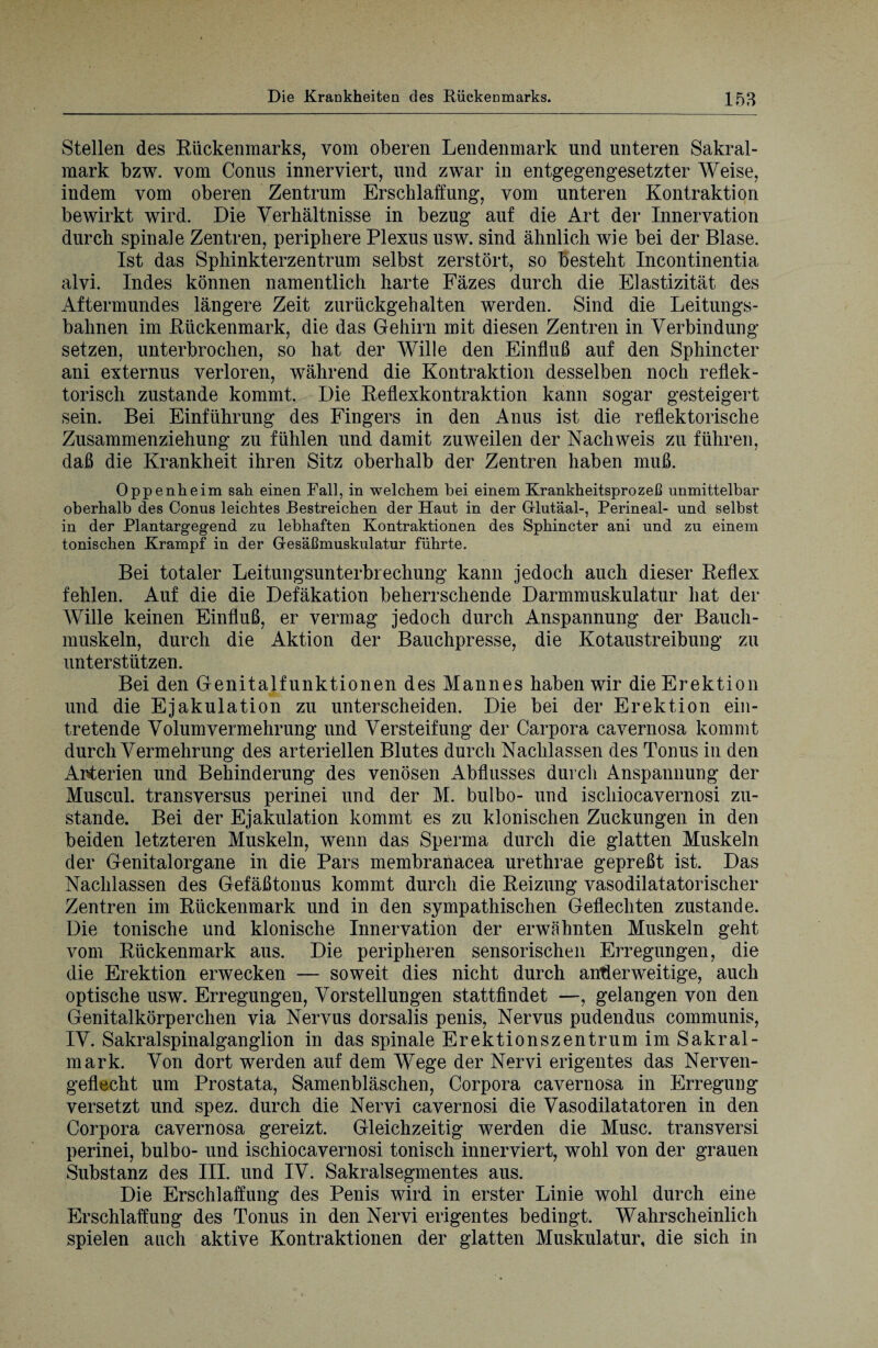 Stellen des Rückenmarks, vom oberen Lendenmark und unteren Sakral¬ mark bzw. vom Conus innerviert, und zwar in entgegengesetzter Weise, indem vom oberen Zentrum Erschlaffung, vom unteren Kontraktion bewirkt wird. Die Verhältnisse in bezug auf die Art der Innervation durch spinale Zentren, periphere Plexus usw. sind ähnlich wie bei der Blase. Ist das Sphinkterzentrum selbst zerstört, so besteht Incontinentia alvi. Indes können namentlich harte Fäzes durch die Elastizität des Aftermundes längere Zeit zurückgehalten werden. Sind die Leitungs¬ bahnen im Rückenmark, die das Gehirn mit diesen Zentren in Verbindung setzen, unterbrochen, so hat der Wille den Einfluß auf den Sphincter ani externus verloren, während die Kontraktion desselben noch reflek¬ torisch zustande kommt. Die Reflexkontraktion kann sogar gesteigert sein. Bei Einführung des Fingers in den Anus ist die reflektorische Zusammenziehung zu fühlen und damit zuweilen der Nachweis zu führen, daß die Krankheit ihren Sitz oberhalb der Zentren haben muß. Oppenheim sah einen Fall, in welchem bei einem Krankheitsprozeß unmittelbar oberhalb des Conus leichtes Bestreichen der Haut in der Glutäal-, Perineal- und selbst in der Plantarg-egend zu lebhaften Kontraktionen des Sphincter ani und zu einem tonischen Krampf in der Gesäßmuskulatur führte. Bei totaler Leitungsunterbrechung kann jedoch auch dieser Reflex fehlen. Auf die die Defäkation beherrschende Darmmuskulatur hat der Wille keinen Einfluß, er vermag jedoch durch Anspannung der Bauch¬ muskeln, durch die Aktion der Bauchpresse, die Kotaustreibung zu unterstützen. Bei den Genitalfunktionen des Mannes haben wir die Erektion und die Ejakulation zu unterscheiden. Die bei der Erektion ein¬ tretende Volum Vermehrung und Versteifung der Carpora cavernosa kommt durch Vermehrung des arteriellen Blutes durch Nachlassen des Tonus in den Arterien und Behinderung des venösen Abflusses durch Anspannung der Muscul. transversus perinei und der M. bulbo- und ischiocavernosi zu¬ stande. Bei der Ejakulation kommt es zu klonischen Zuckungen in den beiden letzteren Muskeln, wenn das Sperma durch die glatten Muskeln der Genitalorgane in die Pars membranacea urethrae gepreßt ist. Das Nachlassen des Gefäßtonus kommt durch die Reizung vasodilatatorischer Zentren im Rückenmark und in den sympathischen Geflechten zustande. Die tonische und klonische Innervation der erwähnten Muskeln geht vom Rückenmark aus. Die peripheren sensorischen Erregungen, die die Erektion erwecken — soweit dies nicht durch anderweitige, auch optische usw. Erregungen, Vorstellungen stattfindet —, gelangen von den Genitalkörperchen via Nervus dorsalis penis, Nervus pudendus communis, IV. Sakralspinalganglion in das spinale Erektionszentrum im Sakral¬ mark. Von dort werden auf dem Wege der Nervi erigentes das Nerven¬ geflecht um Prostata, Samenbläschen, Corpora cavernosa in Erregung versetzt und spez. durch die Nervi cavernosi die Vasodilatatoren in den Corpora cavernosa gereizt. Gleichzeitig werden die Muse, transversi perinei, bulbo- und ischiocavernosi tonisch innerviert, wohl von der grauen Substanz des III. und IV. Sakralsegmentes aus. Die Erschlaffung des Penis wird in erster Linie wohl durch eine Erschlaffung des Tonus in den Nervi erigentes bedingt. Wahrscheinlich spielen auch aktive Kontraktionen der glatten Muskulatur, die sich in