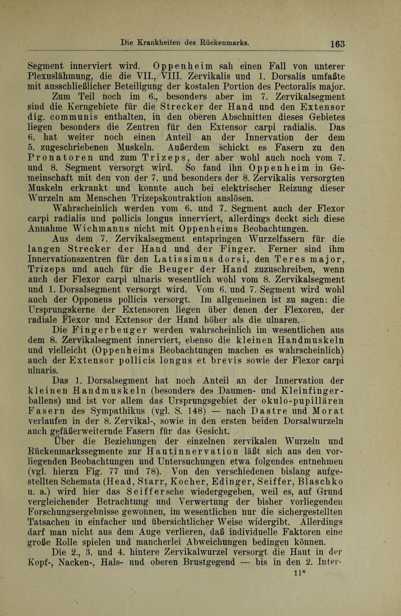 Segment innerviert wird. Oppenheim sah einen Fall von unterer Plexuslähmung, die die VII., VIII. Zervikalis und 1. Dorsalis umfaßte mit ausschließlicher Beteiligung der kostalen Portion des Pectoralis major. Zum Teil noch im 6., besonders aber im 7. Zervikalsegment sind die Kerngebiete für die Strecker der Hand und den Extensor dig. communis enthalten, in den oberen Abschnitten dieses Gebietes liegen besonders die Zentren für den Extensor carpi radialis. Das 6. hat weiter noch einen Anteil an der Innervation der dem 5. zugeschriebenen Muskeln. Außerdem schickt es Fasern zu den Pronatoren und zum Trizeps, der aber wohl auch noch vom 7. und 8. Segment versorgt wird. So fand ihn Oppenheim in Ge¬ meinschaft mit den von der 7. und besonders der 8. Zervikalis versorgten Muskeln erkrankt und konnte auch bei elektrischer Reizung dieser Wurzeln am Menschen Trizepskontraktion auslösen. Wahrscheinlich werden vom 6. und 7. Segment auch der Flexor carpi radialis und pollicis longus innerviert, allerdings deckt sich diese Annahme Wichmanns nicht mit Oppenheims Beobachtungen. Aus dem 7. Zervikalsegment entspringen Wurzelfasern für die langen Strecker der Hand und der Finger. Ferner sind ihm Innervationszentren für den Latissimus dorsi, den Teres major, Trizeps und auch für die Beuger der Hand zuzuschreiben, wenn auch der Flexor carpi ulnaris wesentlich wohl vom 8. Zervikalsegment und 1. Dorsalsegment versorgt wird. Vom 6. und 7. Segment wird wohl auch der Opponens pollicis versorgt. Im allgemeinen ist zu sagen: die Ursprungskerne der Extensoren liegen über denen der Flexoren, der radiale Flexor und Extensor der Hand höher als die ulnaren. Die Fingerbeuger werden wahrscheinlich im wesentlichen aus dem 8. Zervikalsegmeüt innerviert, ebenso die kleinen Handmuskeln und vielleicht (Oppenheims Beobachtungen machen es wahrscheinlich) auch der Extensor pollicis longus et brevis sowie der Flexor carpi ulnaris. Das 1. Dorsalsegment hat noch Anteil an der Innervation der kleinen Handmuskeln (besonders des Daumen- und Kleinfinger¬ ballens) und ist vor allem das Ursprungsgebiet der okulo-pupillären Fasern des Sympathikus (vgl. S. 148) — nach Dastre und Morat verlaufen in der 8. Zervikal-, sowie in den ersten beiden Dorsal wurzeln auch gefäßerweiternde Fasern für das Gesicht. Über die Beziehungen der einzelnen zervikalen Wurzeln und Rückenmarkssegmente zur Hautinnervation läßt sich aus den vor¬ liegenden Beobachtungen und Untersuchungen etwa folgendes entnehmen (vgl. hierzu Fig. 77 und 78). Von den verschiedenen bislang auf ge¬ stellten Schemata (Head, Starr, Kocher, Edinger, Seiffer, Blaschko u. a.) wird hier das Seiffer sehe wiedergegeben, weil es, auf Grund vergleichender Betrachtung und Verwertung der bisher vorliegenden Forschungsergebnisse gewonnen, im wesentlichen nur die sichergestellten Tatsachen in einfacher und übersichtlicher Weise widergibt. Allerdings darf man nicht aus dem Auge verlieren, daß individuelle Faktoren eine große Rolle spielen und mancherlei Abweichungen bedingen können. Die 2., 3. und 4. hintere Zervikalwurzel versorgt die Haut in der Kopf-, Nacken-, Hals- und oberen Brustgegend — bis in den 2. Inter¬ im