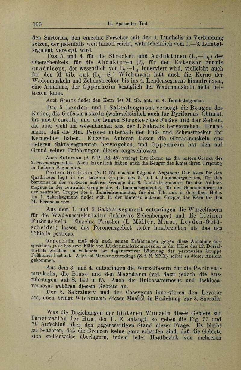 den Sartorius, den einzelne Forscher mit der 1. Lumbalis in Verbindung setzen, der jedenfalls weit hinauf reicht, wahrscheinlich vom 1.—3. Lumbal¬ segment versorgt wird. Das 3. und 4. für die Strecker und Adduktoren (L2—L4) des Oberschenkels, für die Abduktoren (?), für den Extensor cruris quadriceps, der wesentlich vonL2 — L4 innerviert wird, vielleicht auch für den M. tib. ant. (L4— S4) Wich mann läßt auch die Kerne der Wadenmuskeln und Zehenstrecker bis ins 4. Lendensegment hinaufreichen, eine Annahme, der Oppenheim bezüglich der Wadenmuskeln nicht bei¬ treten kann. Auch Stertz findet den Kern des M. tib. ant. im 4. Lumbalsegment. Das 5. Lenden- und 1. Sakralsegment versorgt die Beuger des Knies, die Gefäßmuskeln (wahrscheinlich auch für Pyriformis, Obturat. int. und Gemelli) und die langen Strecker des Fußes und der Zehen, die aber wohl im wesentlichen aus der 1. Sakralis hervorgehen. Bruns meint, daß die Mm. Peronei unterhalb der Fuß- und Zehenstrecker ihr Kerngebiet haben. Einzelne Autoren lassen die Glutäalmuskeln aus tieferen Sakral Segmenten hervorgehen, und Oppenheim hat sich auf Grund seiner Erfahrungen diesen angeschlossen. Auch Salomon (A. f. P. Bd. 48) verlegt ihre Kerne an die untere Grenze des 2. Sakralsegmentes. Nach Gier lieh haben auch die Beuger des Knies ihren Ursprung in tieferen Segmenten. Parhon-Goldstein (N. C. 05) machen folgende Angaben: Der Kern für den Quadriceps liegt in der äußeren Gruppe des 3. und 4. Lumbalsegmentes, für den Sartorius in der vorderen äußeren Gruppe des 3. Lumbalsegmentes, für den Adduct. magnus in der zentralen Gruppe des 4. Lumbalsegmentes, für den Semimembran in der zentralen Gruppe des 5. Lumbalsegmentes, für den Tib. ant. in derselben Höhe. Im 1. Sakralsegment findet sich in der hinteren äußeren Gruppe der Kern für den M. Peroneus usw. Aus dem 1. und 2. Sakralsegment entspringen die Wurzelfasern für die Wadenmuskulatur (inklusive Zehenbeuger) und die kleinen Fußmuskeln. Einzelne Forscher (L. Müller, Minor, Leyden-Gold¬ scheider) lassen das Peroneusgebiet tiefer hinabreichen als das des Tibialis posticus. Oppenheim muß sich nach seinen Erfahrungen gegen diese Annahme aus¬ sprechen, ja er hat zwei Fälle von Rückenmarkskompression in der Höhe des 12. Dorsal¬ wirbels gesehen, in welchem bei degenerativer Lähmung der peronealen Gruppe Fußklonus bestand. Auch ist Minor neuerdings (Z. f. N. XXX) selbst zu dieser Ansicht gekommen. Aus dem 3. und 4. entspringen die Wurzelfasern für die Perineal¬ muskeln, die Blase und den Mastdarm (vgl. dazu jedoch die Aus¬ führungen auf S. 140 u. f.). Auch der Bulbocavernosus und Ischioca- vernosus gehören diesem Gebiete an. Der 5. Sakralnerv und der Coccygeus innervieren den Levator ani, doch bringt Wichmann diesen Muskel in Beziehung zur 3. Sacralis. Was die Beziehungen der hinteren Wurzeln dieses Gebiets zur Innervation der Haut der U. E. anlangt, so geben die Fig. 77 und 78 Aufschluß über den gegenwärtigen Stand dieser Frage. Es bleibt zu beachten, daß die Grenzen keine ganz scharfen sind, daß die Gebiete sich stellenweise überlagern, indem jeder Hautbezirk von mehreren