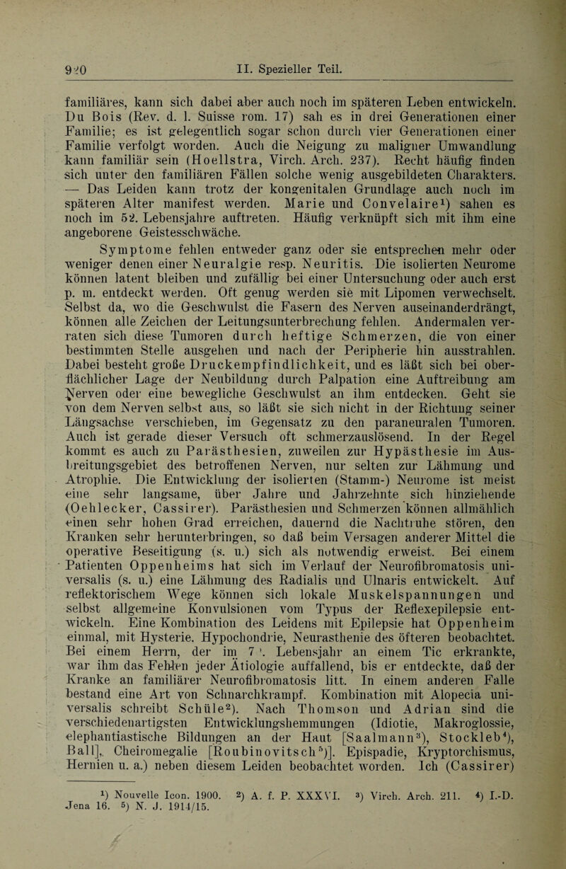 familiäres, kann sich dabei aber auch noch im späteren Leben entwickeln. Du Bois (Rev. d. 1. Suisse rom. 17) sah es in drei Generationen einer Familie; es ist gelegentlich sogar schon durch vier Generationen einer Familie verfolgt worden. Auch die Neigung zu maligner Umwandlung kann familiär sein (Hoellstra, Virch. Arch. 237). Recht häutig finden sich unter den familiären Fällen solche wenig ausgebildeten Charakters. — Das Leiden kann trotz der kongenitalen Grundlage auch noch im späteren Alter manifest werden. Marie und Convelaire1) sahen es noch im 52. Lebensjahre auftreten. Häufig verknüpft sich mit ihm eine angeborene Geistesschwäche. Symptome fehlen entweder ganz oder sie entsprechen mehr oder weniger denen einer Neuralgie resp. Neuritis. Die isolierten Neurome können latent bleiben und zufällig bei einer Untersuchung oder auch erst p. m. entdeckt werden. Oft genug werden sie mit Lipomen verwechselt. Selbst da, wo die Geschwulst die Fasern des Nerven auseinanderdrängt, können alle Zeichen der Leitungsunterbrechung fehlen. Andermalen ver¬ raten sich diese Tumoren durch heftige Schmerzen, die von einer bestimmten Stelle ausgehen und nach der Peripherie hin ausstrahlen. Dabei besteht große Druckempfindlichkeit, und es läßt sich bei ober¬ flächlicher Lage der Neubildung durch Palpation eine Auftreibung am ^erven oder eine bewegliche Geschwulst an ihm entdecken. Geht sie von dem Nerven selbst aus, so läßt sie sich nicht in der Richtung seiner Längsachse verschieben, im Gegensatz zu den paraneuralen Tumoren. Auch ist gerade dieser Versuch oft schmerzauslösend. In der Regel kommt es auch zu Parästhesien, zuweilen zur Hypästhesie im Aus¬ breitungsgebiet des betroffenen Nerven, nur selten zur Lähmung und Atrophie. Die Entwicklung der isolierten (Stamm-) Neurome ist meist eine sehr langsame, über Jahre und Jahrzehnte sich hinziehende (Oehlecker, Cassirer). Parästhesien und Schmerzen können allmählich einen sehr hohen Grad erreichen, dauernd die Nachtruhe stören, den Frauken sehr herunterbringen, so daß beim Versagen anderer Mittel die operative Beseitigung (s. u.) sich als notwendig erweist. Bei einem Patienten Oppenheims hat sich im Verlauf der Neurofibromatosis uni- versalis (s. u.) eine Lähmung des Radialis und Ulnaris entwickelt. Auf reflektorischem Wege können sich lokale Muskelspannungen und selbst allgemeine Konvulsionen vom Typus der Reflexepilepsie ent¬ wickeln. Eine Kombination des Leidens mit Epilepsie hat Oppenheim einmal, mit Hysterie. Hypochondrie, Neurasthenie des öfteren beobachtet. Bei einem Herrn, der im 7 '. Lebensjahr an einem Tic erkrankte, war ihm das Fehlen jeder Ätiologie auffallend, bis er entdeckte, daß der Kranke an familiärer Neurofibromatosis litt. In einem anderen Falle bestand eine Art von Schnarchkrampf. Kombination mit Alopecia uni- versalis schreibt Schüle2). Nach Thomson und Adrian sind die verschiedenartigsten Entwicklungshemmungen (Idiotie, Makroglossie, elephantiastische Bildungen an der Haut [Saalmann3), Stockleb4), Ball],. Cheiromegalie [Roubinovitsch5)]. Epispadie, Kryptorchismus, Hernien u. a.) neben diesem Leiden beobachtet worden. Ich (Cassirer) i) Nouvelle Icon. 1900. 2) a. f. P. XXXVI. 3) Virch. Arch. 211. *) I.-D. Jena 16. 5) N. j. 1914/15.