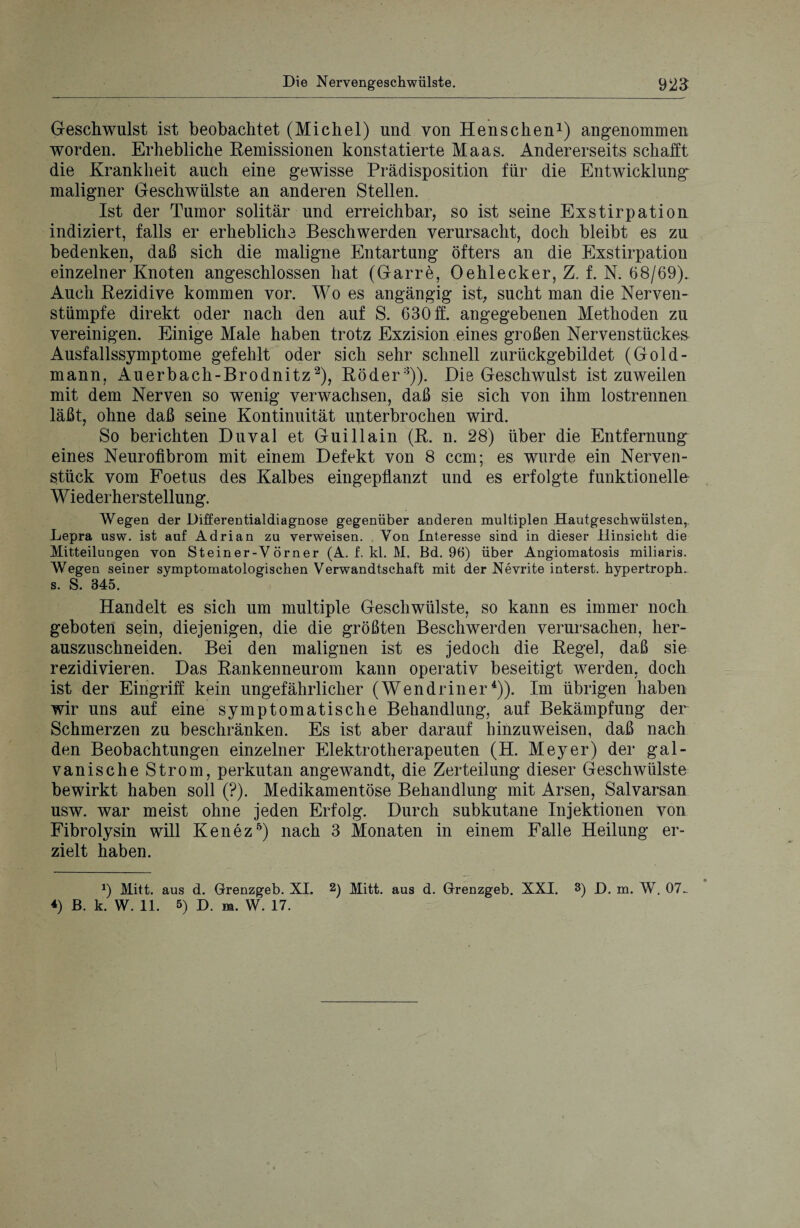Geschwulst ist beobachtet (Michel) und von Henschen1) angenommen worden. Erhebliche Remissionen konstatierte Maas. Andererseits schafft die Krankheit auch eine gewisse Prädisposition für die Entwicklung maligner Geschwülste an anderen Stellen. Ist der Tumor solitär und erreichbar, so ist seine Exstirpation indiziert, falls er erhebliche Beschwerden verursacht, doch bleibt es zu bedenken, daß sich die maligne Entartung öfters an die Exstirpation einzelner Knoten angeschlossen hat (Garre, Oehlecker, Z. f. N. 68/69). Auch Rezidive kommen vor. Wo es angängig ist, sucht man die Nerven- stümpfe direkt oder nach den auf S. 630 ff. angegebenen Methoden zu vereinigen. Einige Male haben trotz Exzision eines großen Nervenstückes Ausfallssymptome gefehlt oder sich sehr schnell zurückgebildet (Gold- mann, Auerbach-Brodnitz2), Röder3)). Die Geschwulst ist zuweilen mit dem Nerven so wenig verwachsen, daß sie sich von ihm lostrennen läßt, ohne daß seine Kontinuität unterbrochen wird. So berichten Duval et Guillain (R. n. 28) über die Entfernung eines Neurofibrom mit einem Defekt von 8 ccm; es wurde ein Nerven¬ stück vom Foetus des Kalbes eingepflanzt und es erfolgte funktionelle W iederherst ellung. Wegen der Differentialdiagnose gegenüber anderen multiplen Hautgeschwülsten,. Lepra usw. ist auf Adrian zu verweisen. Von Interesse sind in dieser Hinsicht die Mitteilungen von Steiner-Vörner (A. f. kl. M. Bd. 96) über Angiomatosis miliaris. Wegen seiner symptomatologischen Verwandtschaft mit der Nevrite interst. hypertroph, s. S. 345. Handelt es sich um multiple Geschwülste, so kann es immer noch geboten sein, diejenigen, die die größten Beschwerden verursachen, her¬ auszuschneiden. Bei den malignen ist es jedoch die Regel, daß sie rezidivieren. Das Rankenneurom kann operativ beseitigt werden, doch ist der Eingriff kein ungefährlicher (Wen drin er4)). Im übrigen haben wir uns auf eine symptomatische Behandlung, auf Bekämpfung der Schmerzen zu beschränken. Es ist aber darauf liinzuweisen, daß nach den Beobachtungen einzelner Elektrotherapeuten (H. Meyer) der gal¬ vanische Strom, perkutan angewandt, die Zerteilung dieser Geschwülste bewirkt haben soll (?). Medikamentöse Behandlung mit Arsen, Salvarsan usw. war meist ohne jeden Erfolg. Durch subkutane Injektionen von Fibrolysin will Kenez5) nach 3 Monaten in einem Falle Heilung er¬ zielt haben. Mitt. aus d. Grenzgeb. XI. 2) Mitt. aus d. Grenzgeb. XXI. 3) D, m. W. 07. *) B. k. W. 11. 5) D. m. W. 17.