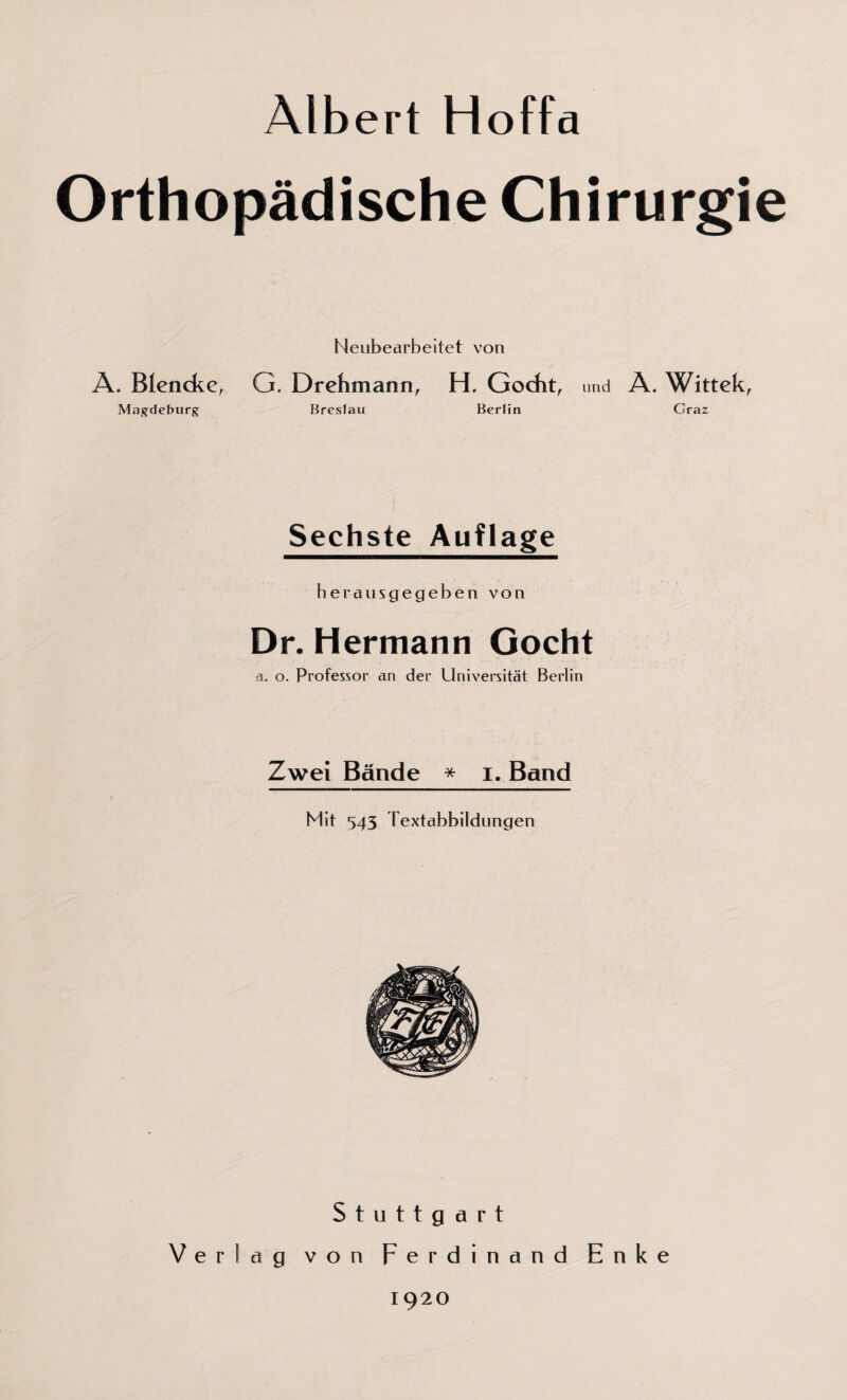 Albert Hoffa Orthopädische Chirurgie Neubearbeitet von A. Blencke, G. Drehmann, H. Gocht, und A. Wittek, Magdeburg Bresfau Berlin Graz Sechste Auflage herausgegeben von Dr. Hermann Gocht a. o. Professor an der Universität Berlin Zwei Bände * i. Band Mit 545 Textabbildungen Stuttgart Verlag von Ferdinand Enke 1920