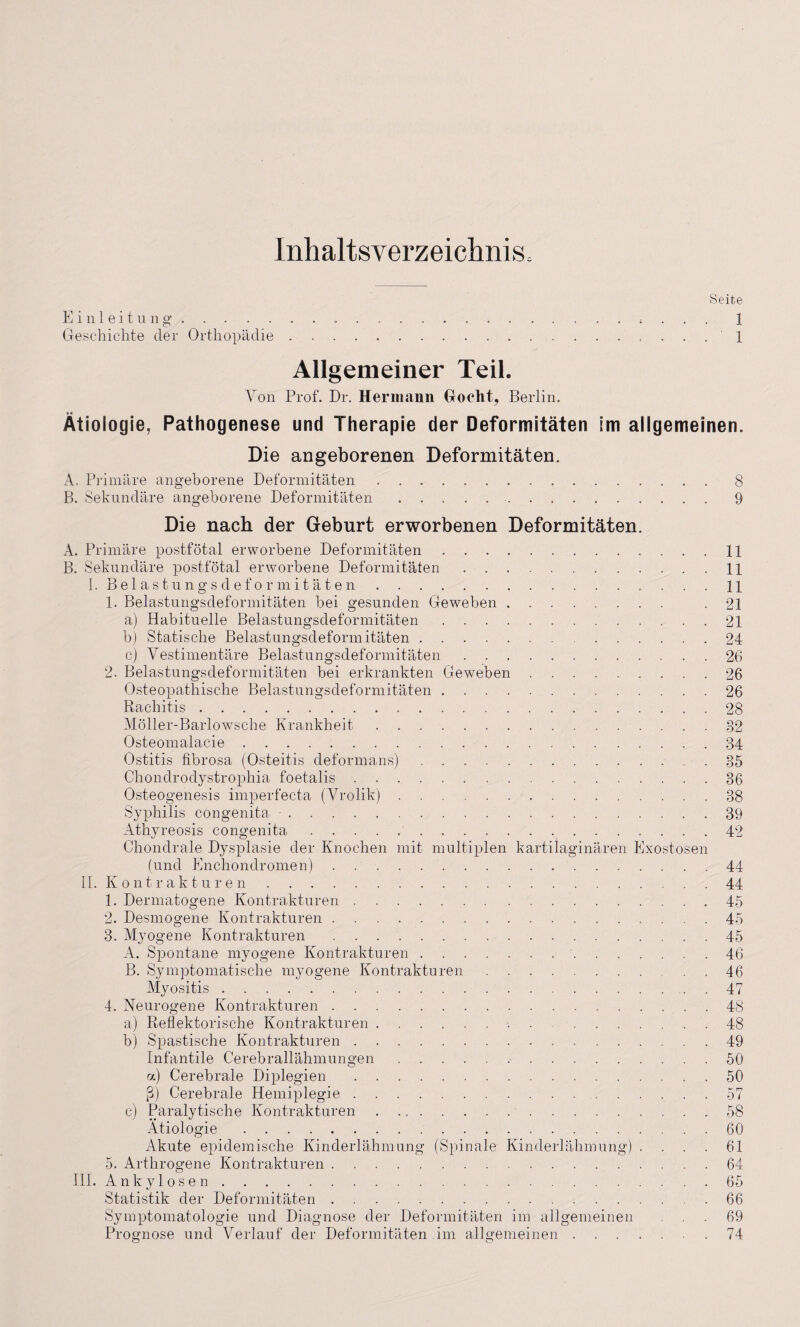 Inhaltsverzeichnis; Einleitung. c* Geschichte der Orthopädie Seite 1 1 Allgemeiner Teil. Von Prof. Dr. Hermann Goeht, Berlin. Ätiologie, Pathogenese und Therapie der Deformitäten im allgemeinen. Die angeborenen Deformitäten. A, Primäre angeborene Deformitäten. B. Sekundäre angeborene Deformitäten.. Die nach der Geburt erworbenen Deformitäten. A. Primäre postfötal erworbene Deformitäten. B. Sekundäre postfötal erworbene Deformitäten .. I. Belastungsdeformitäten. 1. Belastungsdeformitäten bei gesunden Geweben. a) Habituelle Belastungsdeformitäten. b) Statische Belastungsdeformitäten. c) Vestimentäre Belastungsdeformitäten. 2. Belastungsdeformitäten bei erkrankten Geweben. Osteopathische Belastungsdeformitäten. Rachitis. Möller-Barlowsche Krankheit. Osteomalacie. Ostitis fibrosa (Osteitis deformans). Chondrodystrophia foetalis. Osteogenesis imperfecta (Vrolik). Syphilis congenita •. Athyreosis congenita. Chondrale Dysplasie der Knochen mit multiplen kartilaginären Exostosen (und Encliondromen).. II. K o nt r ak t u r e n. 1. Dermatogene Kontrakturen. 2. Desmogene Kontrakturen. 3. Myogene Kontrakturen .. A. Spontane myogene Kontrakturen.. B. Symptomatische myogene Kontrakturen. Myositis . . . ... 4. Neurogene Kontrakturen. a) Reflektorische Kontrakturen.-.. b) Spastische Kontrakturen. Infantile Cerebrallähmungen.. a) Cerebrale Diplegien. ß) Cerebrale Hemiplegie.. c) Paralytische Kontrakturen. . . . Ätiologie. Akute epidemische Kinderlähmung (Spinale Kinderlähmung) . . . . 5. Arthrogene Kontrakturen. III. Ankylosen. Statistik der Deformitäten. Symptomatologie und Diagnose der Deformitäten im allgemeinen Prognose und Verlauf der Deformitäten im allgemeinen. 8 9 11 11 11 21 21 24 26 26 26 28 82 34 35 36 38 39 42 44 44 45 45 45 46 46 47 48 48 49 50 50 57 58 60 61 64 65 66 69 74