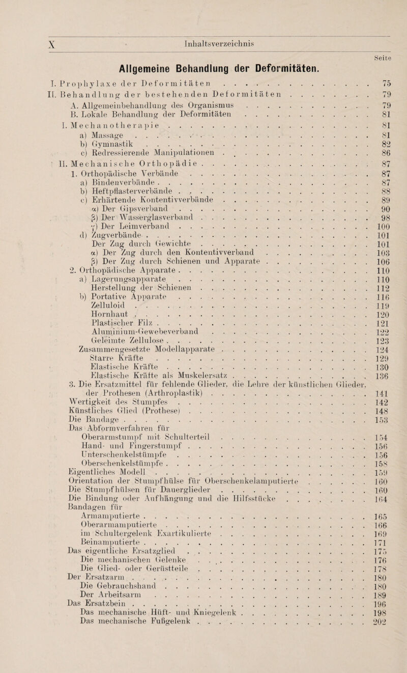 Seite Allgemeine Behandlung der Deformitäten. I. Prophylaxe der Deformitäten.75 II. Behandlung der bestehenden Deformitäten.79 A. Allgemeinbehandlung des Organismus.79 B. Lokale Behandlung der Deformitäten.81 I. M e c h a n o t h e r a p i e. 81 a) Massage.81 b) Gymnastik. 82 c) Redressierende Manipulationen . 86 II. Mechanische Orthopädie.. . 87 1. Orthopädische Verbände.87 a) Bindenverbände.87 b) Heftpflasterverbände . ,.88 c) Erhärtende Kontentivverbände. 89 «) Der Gipsverband.90 ß) Der Wasserglasverband.98 y) Der Leimverband.100 d) Zugverbände-.101 Der Zug durch Gewichte.101 a) Der Zug durch den Kontentivverband.108 ß) Der Zug durch Schienen und Apparate.106 2. Orthopädische Apparate. 110 a) Lagerungsapparate.110 Herstellung der Schienen.112 b) Portative Apparate.116 Zelluloid.119 Hornhaut.120 Plastischer Filz.121 Aluminium-Gewebeverband.122 Geleimte Zellulose. 128 Zusammengesetzte Modellapparate.124 Starre Kräfte.129 Elastische Kräfte. 180 Elastische Kräfte als Muskelersatz.186 3. Die Ersatzmittel für fehlende Glieder, die Lehre der künstlichen Glieder. der Prothesen (Arthroplastik).141 Wertigkeit des Stumpfes.142 Künstliches Glied (Prothese).148 Die Bandage.153 Das Abformverfahren für Oberarmstumpf mit Schulterteil.154 Hand- und Fingerstumpf. 156 Unterschenkelstümpfe. 156 Oberschenkelstümpfe.158 Eigentliches Modell.159 Orientation der Stumpf hülse für Oberschenkelamputierte.160 Die Stumpfhülsen für Dauerglieder.100 Die Bindung oder Aufhängung und die Hilfsstücke. 164 Bandagen für Armamputierte.165 Oberarmamputierte.166 im Schultergelenk Exartikulierte.169 Beinamputierte.171 Das eigentliche Ersatzglied.175 Die mechanischen Gelenke . 176 Die Glied- oder Gerüstteile.178 Der Ersatzarm.. . 180 Die Gebrauchshand.180 Der Arbeitsarm.189 Das Ersatzbein.196 Das mechanische Hüft- und Kniegelenk.198 Das mechanische Fußgelenk.202