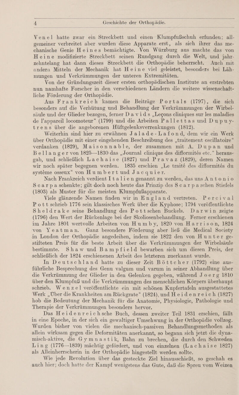 Yenel hatte zwar ein Streckbett und einen Klumpfuß schuh erfunden; all¬ gemeiner verbreitet aber wurden diese Apparate erst, als sich ihrer das me¬ chanische Genie Heines bemächtigte. Von Würzburg aus machte das von Heine modifizierte Streckbett seinen Rundgang durch die Welt, und jahr¬ zehntelang hat dann dieses Streckbett die Orthopädie beherrscht. Auch mit andern Mitteln der Mechanik hat Heine viel geleistet, besonders bei Läh¬ mungen und Verkrümmungen der unteren Extremitäten. Von der Gründungszeit dieser ersten orthopädischen Institute an erstrebten nun namhafte Forscher in den verschiedenen Ländern die weitere wissenschaft¬ liche Förderung der Orthopädie. Aus Frankreich kamen die Beiträge Portals (1797), die sich besonders auf die Verhütung und Behandlung der Verkrümmungen der Wirbel¬ säule und der Glieder bezogen, ferner Davids „Le§ons cliniques sur les maladies de l’appareil locomoteur“ (1799) und die Arbeiten P a 11 e 11 a s und Dupu y- t r e n s über die angeborenen Hüftgelenksverrenkungen (1812). Weiterhin sind hier zu erwähnen Jalade-Lafond, dem wir ein Werk über Orthopädie mit einer eingehenden Beschreibung des „traitement oscillatoire “ verdanken (1829), Maison nable, der zusammen mit A. D u p a n und Bellanger von 1825—1830 das „Journal clinique des difformites etc. “ heraus- gab, und schließlich Lachaise (1827) und P r a v a z (1829), deren Namen wir noch später begegnen werden. 1835 erschien „Le traite des difformites du Systeme osseux“ von Humbert und Jacquier. Nach Frankreich verdient Italien genannt zu werden, das uns Antonio S c a r p a schenkte; gilt doch noch heute das Prinzip des 8 c a r p a sehen Stiefels (1803) als Muster für die meisten Klumpfußapparate. Viele glänzende Namen finden wür in England vertreten. Perciva 1 Pott schrieb 1776 sein klassisches Werk über die Kyphose; 1794 veröffentlichte Sheldrake seine Behandlung des Pott sehen Buckels. Darwin zeigte (1796) den Wert der Rückenlage bei der Skoliosenbehandlung. Ferner erschienen im Jahre 1801 wertvolle Arbeiten von H u m b y, 1820 von H a r r i s o n, 1824 von Y e a t m a n. Ganz besondere Förderung aber ließ die Medical Society in London der Orthopädie angedeihen, indem sie 1822 den von Hunter ge¬ stifteten Preis für die beste Arbeit über die Verkrümmungen der Wirbelsäule bestimmte. Shaw und Bampfield bewarben sich um diesen Preis, der schließlich der 1824 erschienenen Arbeit des letzteren zuerkannt wurde. In Deutschland hatte zu dieser Zeit Böttcher (1792) eine aus¬ führliche Besprechung des Genu valgum und varum in seiner Abhandlung über die Verkrümmung der Glieder in den Gelenken gegeben, während J oerg 1810 über den Klumpfuß und die Verkrümmungen des menschlichen Körpers überhaupt schrieb. Wenzel veröffentlichte ein mit schönen Kupfertafeln ausgestattetes Werk „Über die Krankheiten am Rückgrate“ (1824), und Heidenreich (1827) hob die Bedeutung der Mechanik für die Anatomie, Physiologie, Pathologie und Therapie der Verkrümmungen besonders hervor. Das Heidenreich sehe Buch, dessen zweiter Teil 1831 erschien, fällt in eine Epoche, in der sich ein gewaltiger Umschwung in der Orthopädie vollzog. Wurden bisher von vielen die mechanisch-passiven Behandlungsmethoden als allein wirksam gegen die Deformitäten anerkannt, so begann sich jetzt die dyna¬ misch-aktive, die Gymnastik, Bahn zu brechen, die durch den Schweden Ling (1776—1839) mächtig gefördert, und von einzelnen (Lachaise 1827) als Alleinherrscherin in der Orthopädie hingestellt werden sollte. Wie jede Revolution über das gesteckte Ziel hinausschießt, so geschah es auch hier; doch hatte der Kampf wenigstens das Gute, daß die Spreu vom Weizen