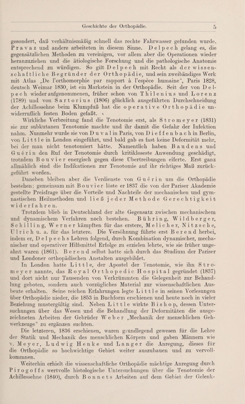 gesondert, daß verhältnismäßig schnell das rechte hahrwasser gefunden wurde. Pravaz und andere arbeiteten in diesem Sinne. Delpech gelang es, die gegensätzlichen Methoden zu vereinigen, vor allem aber die Operationen wieder heranzuziehen und die ätiologische Forschung und die pathologische Anatomie entsprechend zu würdigen. So giit Delpech mit Recht als der wissen¬ schaftliche Begründer der Orthopädie, und sein zweibändiges Werk mit Atlas „De Torthomorphie par rapport a l’espece humaine“, Paris 1828, deutsch Weimar 1830, ist ein Markstein in der Orthopädie. Seit der von Del¬ pech wieder aufgenommenen, früher schon von Thilenius und Lorenz (1789) und von Sartorius (1806) glücklich ausgeführten Durchschneidung der Achillessehne beim Klumpfuß hat die operative Orthopädie un¬ widerruflich festen Boden gefaßt. % Wirkliche Verbreitung fand die Tenotomie erst, als Stromeyer (1831) sie zur subkutanen Tenotomie machte und ihr damit die Gefahr der Infektion nahm. Nunmehr wurde sie von D u v a 1 in Paris, von Dieffenbachin Berlin, von L i 111 e in London eingeführt, und bald gab es fast keine Deformität mehr, bei der man nicht tenotomiert hätte. Namentlich haben B a u d e n s und Guerin den Ruf der Tenotomie durch kritikloseste Anwendung geschädigt, trotzdem Bouvier energisch gegen diese Übertreibungen eiferte. Erst ganz allmählich sind die Indikationen zur Tenotomie auf ihr richtiges Maß zurück- geführt worden. Daneben bleiben aber die Verdienste von Guerin um die Orthopädie bestehen; gemeinsam mit Bouvier löste er 1837 die von der Pariser Akademie gestellte Preisfrage über die Vorteile und Nachteile der mechanischen und gym¬ nastischen Heilmethoden und ließ jeder Methode Gerechtigkeit widerfahren. Trotzdem blieb in Deutschland der alte Gegensatz zwischen mechanischem und dynamischem Verfahren noch bestehen. B ü h r i n g, Wildberger, Schilling, Werner kämpften für das erstere, Melicher, Nitzsche, U 1 r i c h u. a. für das letztere. Die Versöhnung führte erst B e r e n d herbei, indem er, Delpechs Lehren folgend, durch Kombination dynamischer, mecha¬ nischer und operativer Hilfsmittel Erfolge zu erzielen lehrte, wie sie früher unge¬ ahnt waren (1861). B e r e n d selbst hatte sich durch das Studium der Pariser und Londoner orthopädischen Anstalten ausgebildet. In London hatte L i 111 e, der Apostel der Tenotomie, wie ihn Stro¬ meyer nannte, das Royal Orthopedic Hospital gegründet (1837) und dort nicht nur Tausenden von Verkrümmten die Gelegenheit zur Behand¬ lung geboten, sondern auch vorzügliches Material zur wissenschaftlichen Aus¬ beute erhalten. Seine reichen Erfahrungen legte L i 111 e in seinen Vorlesungen über Orthopädie nieder, die 1853 in Buchform erschienen und heute noch in vieler Beziehung mustergültig sind. Neben L i 111 e wirkte B i s h o p, dessen Unter¬ suchungen über das Wesen und die Behandlung der Deformitäten die ausge¬ zeichneten Arbeiten der Gebrüder Weber „Mechanik der menschlichen Geh¬ werkzeuge“ zu ergänzen suchten. Die letzteren, 1836 erschienen, waren grundlegend gewusen für die Lehre der Statik und Mechanik des menschlichen Körpers und gaben Männern wie v. Meyer, Ludwig Henke und Langer die Anregung, dieses für die Orthopädie so hochwichtige Gebiet weiter auszubauen und zu vervoll¬ kommnen. Weiterhin erhielt die wissenschaftliche Orthopädie mächtige Anregung durch Pirogoffs wertvolle histologische Untersuchungen über die Tenotomie der Achillessehne (1840), durch B o n n e t s Arbeiten auf dem Gebiet der Gelenk-
