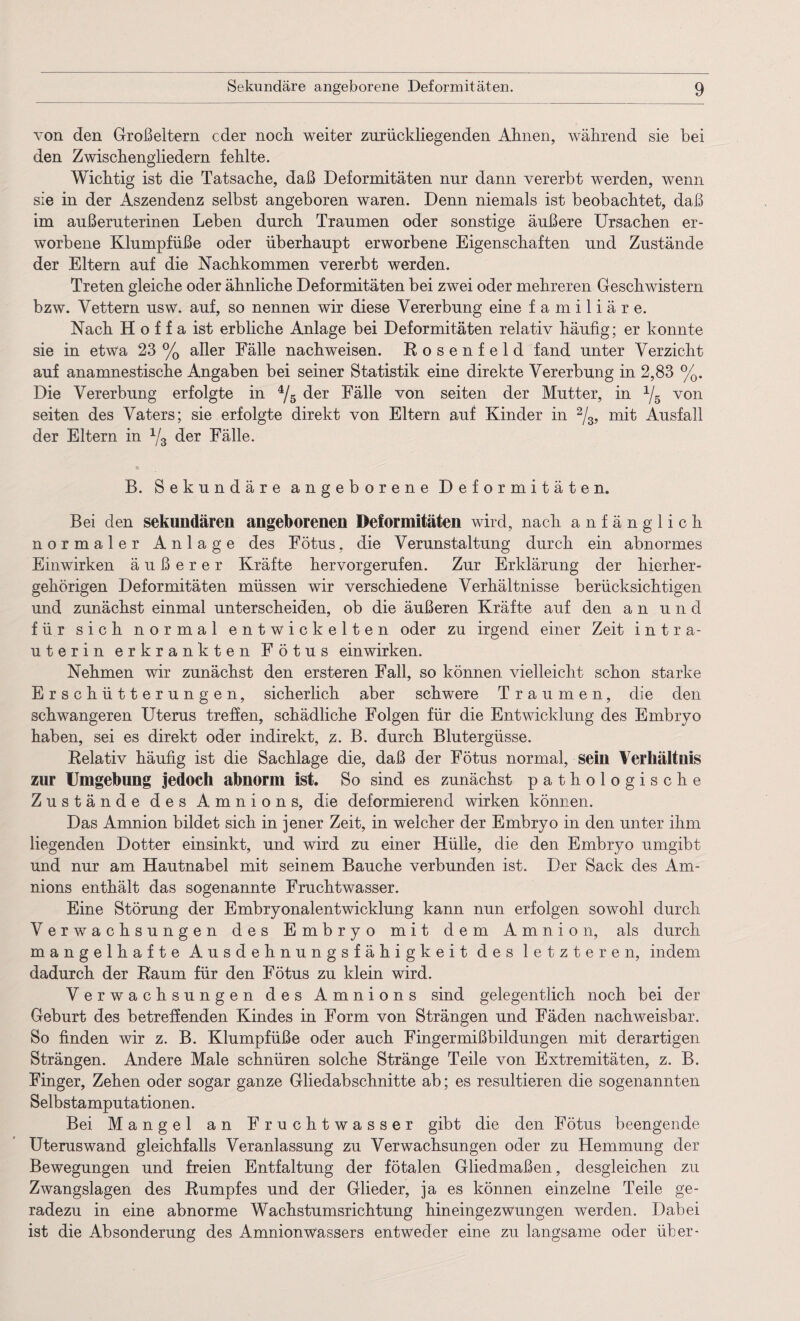 von den Großeltern cder noch weiter zurückliegenden Ahnen, während sie bei den Zwischengliedern fehlte. Wichtig ist die Tatsache, daß Deformitäten nur dann vererbt werden, wenn sie in der Aszendenz selbst angeboren waren. Denn niemals ist beobachtet, daß im außeruterinen Leben durch Traumen oder sonstige äußere Ursachen er¬ worbene Klumpfüße oder überhaupt erworbene Eigenschaften und Zustände der Eltern auf die Nachkommen vererbt werden. Treten gleiche oder ähnliche Deformitäten bei zwei oder mehreren Geschwistern bzw. Vettern usw. auf, so nennen wir diese Vererbung eine familiäre. Nach H o f f a ist erbliche Anlage bei Deformitäten relativ häufig; er konnte sie in etwa 23 % aller Fälle nach weisen. Rosenfeld fand unter Verzicht auf anamnestische Angaben bei seiner Statistik eine direkte Vererbung in 2,83 %. Die Vererbung erfolgte in 4/5 der Fälle von seiten der Mutter, in x/5 von seiten des Vaters; sie erfolgte direkt von Eltern auf Kinder in 2/3, mit Ausfall der Eltern in 1/3 der Fälle. B. Sekundäre angeborene Deformitäten. Bei den sekundären angeborenen Deformitäten wird, nach anfänglich normaler Anlage des Fötus, die Verunstaltung durch ein abnormes Einwirken äußerer Kräfte hervorgerufen. Zur Erklärung der hierher¬ gehörigen Deformitäten müssen wir verschiedene Verhältnisse berücksichtigen und zunächst einmal unterscheiden, ob die äußeren Kräfte auf den an und für sich normal entwickelten oder zu irgend einer Zeit intra¬ uterin erkrankten Fötus ein wirken. Nehmen wir zunächst den ersteren Fall, so können vielleicht schon starke Erschütterungen, sicherlich aber schwere Traumen, die den schwangeren Uterus treffen, schädliche Folgen für die Entwicklung des Embryo haben, sei es direkt oder indirekt, z. B. durch Blutergüsse. Relativ häufig ist die Sachlage die, daß der Fötus normal, sein Verhältnis zur Umgebung jedoch abnorm ist. So sind es zunächst pathologische Zustände des Amnions, die deformierend wirken können. Das Amnion bildet sich in jener Zeit, in welcher der Embryo in den unter ihm liegenden Dotter einsinkt, und wird zu einer Hülle, die den Embryo umgibt und nur am Hautnabel mit seinem Bauche verbunden ist. Der Sack des Am¬ nions enthält das sogenannte Fruchtwasser. Eine Störung der Embryonalentwicklung kann nun erfolgen sowohl durch Verwachsungen des Embryo mit dem Amnion, als durch mangelhafte Ausdehnungsfähigkeit des letzteren, indem dadurch der Raum für den Fötus zu klein wird. Verwachsungen des Amnions sind gelegentlich noch bei der Geburt des betreffenden Kindes in Form von Strängen und Fäden nachweisbar. So finden wir z. B. Klumpfüße oder auch Fingermißbildungen mit derartigen Strängen. Andere Male schnüren solche Stränge Teile von Extremitäten, z. B. Finger, Zehen oder sogar ganze Gliedabschnitte ab; es resultieren die sogenannten Selbstamputationen. Bei Mangel an Fruchtwasser gibt die den Fötus beengende Uteruswand gleichfalls Veranlassung zu Verwachsungen oder zu Hemmung der Bewegungen und freien Entfaltung der fötalen Gliedmaßen, desgleichen zu Zwangslagen des Rumpfes und der Glieder, ja es können einzelne Teile ge¬ radezu in eine abnorme Wachstumsrichtung hineingezwungen werden. Dabei ist die Absonderung des Amnionwassers entweder eine zu langsame oder über-