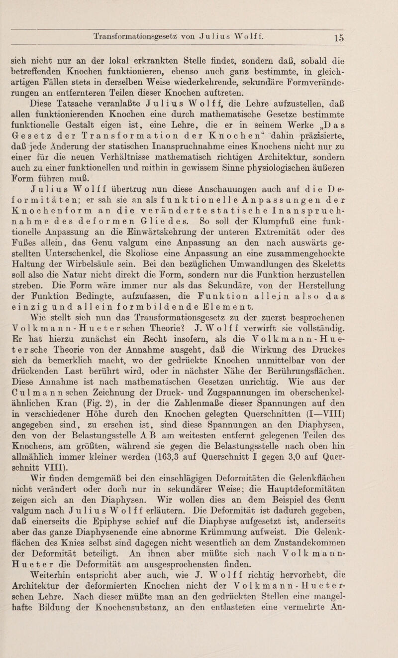 sich nicht nur an der lokal erkrankten Stelle findet, sondern daß, sobald die betreffenden Knochen funktionieren, ebenso auch ganz bestimmte, in gleich¬ artigen Fällen stets in derselben Weise wiederkehrende, sekundäre Formverände¬ rungen an entfernteren Teilen dieser Knochen auftreten. Diese Tatsache veranlaßte Julius Wolff, die Lehre aufzustellen, daß allen funktionierenden Knochen eine durch mathematische Gesetze bestimmte funktionelle Gestalt eigen ist, eine Lehre, die er in seinem Werke „Das Gesetz der Transformation der Knochen“ dahin präzisierte, daß jede Änderung der statischen Inanspruchnahme eines Knochens nicht nur zu einer für die neuen Verhältnisse mathematisch richtigen Architektur, sondern auch zu einer funktionellen und mithin in gewissem Sinne physiologischen äußeren Form führen muß. Julius Wolff übertrug nun diese Anschauungen auch auf die De¬ formitäten; er sah sie an als funktionelle Anpassungen der Knochenform an die veränderte statische Inanspruch¬ nahme des deformen Gliedes. So soll der Klumpfuß eine funk¬ tionelle Anpassung an die Einwärtskehrung der unteren Extremität oder des Fußes allein, das Genu valgum eine Anpassung an den nach auswärts ge¬ stellten Unterschenkel, die Skoliose eine Anpassung an eine zusammengehockte Haltung der Wirbelsäule sein. Bei den bezüglichen Umwandlungen des Skeletts soll also die Natur nicht direkt die Form, sondern nur die Funktion herzustellen streben. Die Form wäre immer nur als das Sekundäre, von der Herstellung der Funktion Bedingte, aufzufassen, die Funktion allein also das einzig und allein formbildende Element. Wie stellt sich nun das Transformationsgesetz zu der zuerst besprochenen Volkmann-Hueter sehen Theorie? J. W o 1 f f verwirft sie vollständig. Er hat hierzu zunächst ein Recht insofern, als die V olkmann-Hue- t er sehe Theorie von der Annahme ausgeht, daß die Wirkung des Druckes sich da bemerklich macht, wo der gedrückte Knochen unmittelbar von der drückenden Last berührt wird, oder in nächster Nähe der Berührungsflächen. Diese Annahme ist nach mathematischen Gesetzen unrichtig. Wie aus der C u 1 m a n n sehen Zeichnung der Druck- und Zugspannungen im oberschenkel¬ ähnlichen Kran (Fig. 2), in der die Zahlenmaße dieser Spannungen auf den in verschiedener Höhe durch den Knochen gelegten Querschnitten (I—VIII) angegeben sind, zu ersehen ist, sind diese Spannungen an den Diaphysen, den von der Belastungsstelle A B am weitesten entfernt gelegenen Teilen des Knochens, am größten, während sie gegen die Belastungsstelle nach oben hin allmählich immer kleiner werden (163,3 auf Querschnitt I gegen 3,0 auf Quer¬ schnitt VIII). Wir finden demgemäß bei den einschlägigen Deformitäten die Gelenkflächen nicht verändert oder doch nur in sekundärer Weise; die Hauptdeformitäten zeigen sich an den Diaphysen. Wir wollen dies an dem Beispiel des Genu valgum nach Julius W olff erläutern. Die Deformität ist dadurch gegeben, daß einerseits die Epiphyse schief auf die Diaphyse aufgesetzt ist, anderseits aber das ganze Diaphysenende eine abnorme Krümmung aufweist. Die Gelenk¬ flächen des Knies selbst sind dagegen nicht wesentlich an dem Zustandekommen der Deformität beteiligt. An ihnen aber müßte sich nach Volkmann- Hueter die Deformität am ausgesprochensten finden. Weiterhin entspricht aber auch, wie J. Wolff richtig hervorhebt, die Architektur der deformierten Knochen nicht der Volkmann-Hueter- sehen Lehre. Nach dieser müßte man an den gedrückten Stellen eine mangel¬ hafte Bildung der Knochensubstanz, an den entlasteten eine vermehrte An-