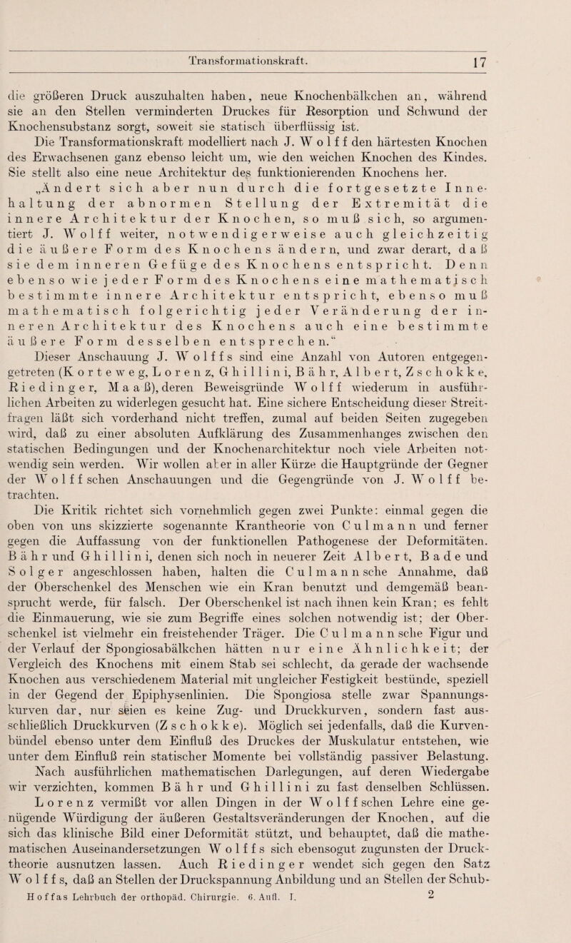 die größeren Druck ausznlialten haben, neue Knochenbälkchen an, während sie an den Stellen verminderten Druckes für Resorption und Schwund der Knochensubstanz sorgt, soweit sie statisch überflüssig ist. Die Transformationskraft modelliert nach J. W o 1 f f den härtesten Knochen des Erwachsenen ganz ebenso leicht um, wie den weichen Knochen des Kindes. Sie stellt also eine neue Architektur dep funktionierenden Knochens her. „Ändert sich aber nun durch die fortgesetzte Inne¬ haltung der abnormen Stellung der Extremität die innere Architektur der Knochen, so muß sich, so argumen¬ tiert J. W o 1 f f weiter, notwendigerweise auch gleichzeitig die äußere Form des Knochens ändern, und zwar derart, daß sie dem inneren Gefüge des Knochens entspricht. Denn ebenso wie jeder Form des Knochens eine mathematisch bestimmte innere Architektur entspricht, ebenso muß mathematisch folgerichtig jeder Veränderung der in¬ neren Architektur des Knochens auch eine bestimmte äußere Form desselben entsprechen.“ Dieser Anschauung J. W o 1 f f s sind eine Anzahl von Autoren entgegen- getreten (K orteweg, Lorenz, Ghillini, Bäh r, Albert, Zschokke, R i e d i n g e r, M a a ß), deren Beweisgründe W o 1 f f wiederum in ausführ¬ lichen Arbeiten zu widerlegen gesucht hat. Eine sichere Entscheidung dieser Streit¬ fragen läßt sich vorderhand nicht treffen, zumal auf beiden Seiten zugegeben wird, daß zu einer absoluten Aufklärung des Zusammenhanges zwischen den statischen Bedingungen und der Knochenarchitektur noch viele Arbeiten not¬ wendig sein werden. Wir wollen ater in aller Kürze die Hauptgründe der Gegner der W o 1 f f sehen Anschauungen und die Gegengründe von J. W o 1 f f be¬ trachten. Die Kritik richtet sich vornehmlich gegen zwei Punkte: einmal gegen die oben von uns skizzierte sogenannte Krantheorie von C u 1 m a n n und ferner gegen die Auffassung von der funktionellen Pathogenese der Deformitäten. B ähr und Ghillini, denen sich noch in neuerer Zeit Albert, Bade und S o 1 g e r angeschlossen haben, halten die C u 1 m a n n sehe Annahme, daß der Oberschenkel des Menschen wie ein Kran benutzt und demgemäß bean¬ sprucht werde, für falsch. Der Oberschenkel ist nach ihnen kein Kran; es fehlt die Einmauerung, wie sie zum Begriffe eines solchen notwendig ist; der Ober¬ schenkel ist vielmehr ein freistehender Träger. Die Culmann sehe Figur und der Verlauf der Spongiosabälkchen hätten nur eine Ähnlichkeit; der Vergleich des Knochens mit einem Stab sei schlecht, da gerade der wachsende Knochen aus verschiedenem Material mit ungleicher Festigkeit bestünde, speziell in der Gegend der Epiphysenlinien. Die Spongiosa stelle zwar Spannungs¬ kurven dar, nur sfeien es keine Zug- und Druckkurven, sondern fast aus- scbließlich Druckkurven (Zschokke). Möglich sei jedenfalls, daß die Kurven¬ bündel ebenso unter dem Einfluß des Druckes der Muskulatur entstehen, wie unter dem Einfluß rein statischer Momente bei vollständig passiver Belastung. Nach ausführlichen mathematischen Darlegungen, auf deren Wiedergabe wir verzichten, kommen B ä h r und Ghillini zu fast denselben Schlüssen. Lorenz vermißt vor allen Dingen in der W o 1 f f sehen Lehre eine ge¬ nügende Würdigung der äußeren Gestaltsveränderungen der Knochen, auf die sich das klinische Bild einer Deformität stützt, und behauptet, daß die mathe¬ matischen Auseinandersetzungen W o 1 f f s sich ebensogut zugunsten der Druck¬ theorie ausnutzen lassen. Auch Riedinger wendet sich gegen den Satz W o 1 f f s, daß an Stellen der Druckspannung Anbildung und an Steilen der Schub« Hof fas Lehrbuch der orthopäd. Chirurgie. 6. Au fl. T. 2
