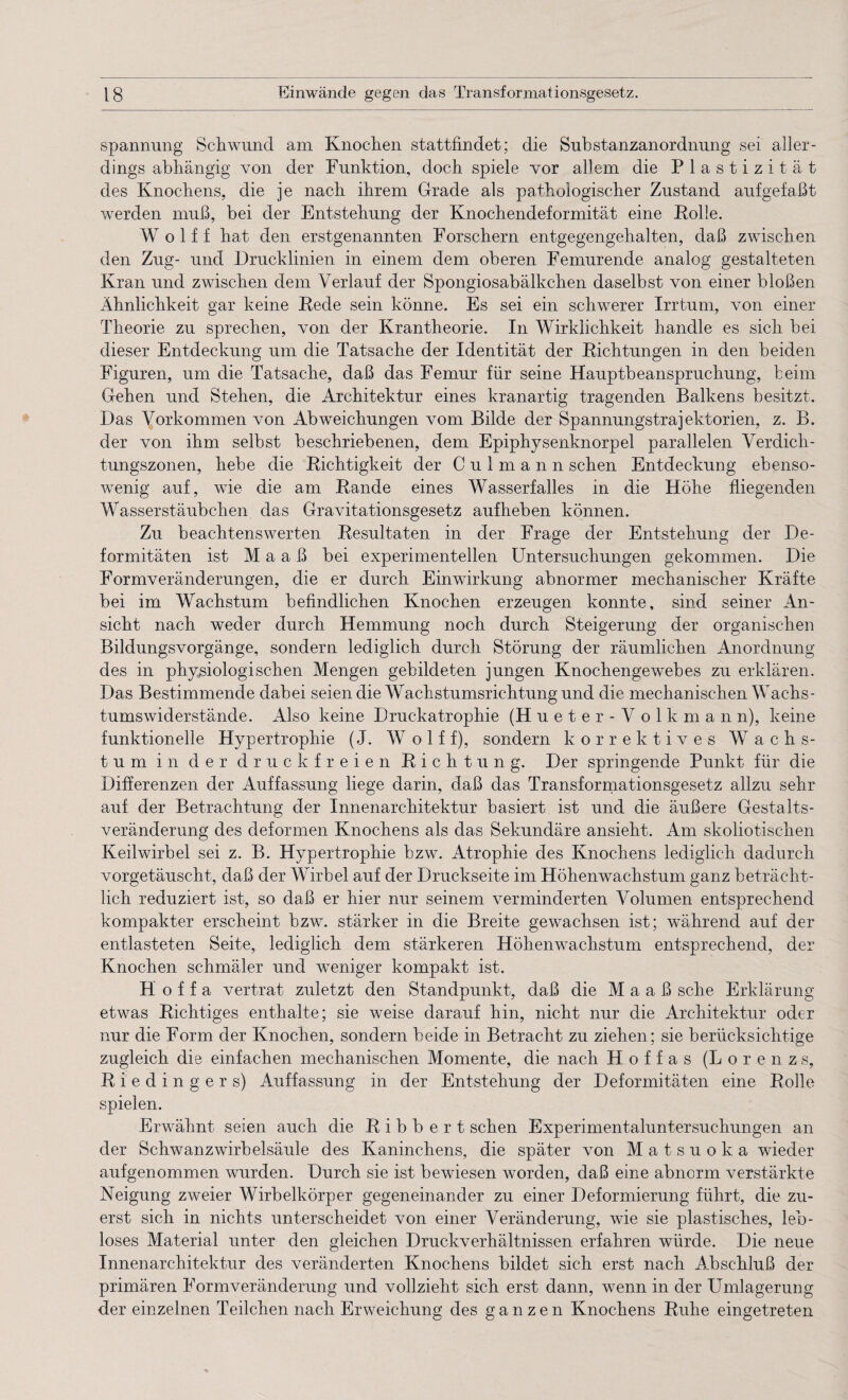Spannung Schwund am Knochen stattfindet; die Substanzanordnung sei aller¬ dings abhängig von der Funktion, doch spiele vor allem die Plastizität des Knochens, die je nach ihrem Grade als pathologischer Zustand aufgefaßt werden muß, bei der Entstehung der Knochendeformität eine Rolle. Wolff hat den erstgenannten Forschern entgegengehalten, daß zwischen den Zug- und Drucklinien in einem dem oberen Femurende analog gestalteten Kran und zwischen dem Verlauf der Spongiosabälkchen daselbst von einer bloßen Ähnlichkeit gar keine Rede sein könne. Es sei ein schwerer Irrtum, von einer Theorie zu sprechen, von der Krantheorie. In Wirklichkeit handle es sich bei dieser Entdeckung um die Tatsache der Identität der Richtungen in den beiden Figuren, um die Tatsache, daß das Femur für seine Hauptbeanspruchung, beim Gehen und Stehen, die Architektur eines kranartig tragenden Balkens besitzt. Das Vorkommen von Abweichungen vom Bilde der Spannungstrajektorien, z. B. der von ihm selbst beschriebenen, dem Epiphysenknorpel parallelen Verdich¬ tungszonen, hebe die Richtigkeit der Culmann sehen Entdeckung ebenso¬ wenig auf, wie die am Rande eines Wasserfalles in die Höhe fliegenden Wasserstäubchen das Gravitationsgesetz aufheben können. Zu beachtenswerten Resultaten in der Frage der Entstehung der De¬ formitäten ist Maaß bei experimentellen Untersuchungen gekommen. Die Formveränderungen, die er durch Einwirkung abnormer mechanischer Kräfte bei im Wachstum befindlichen Knochen erzeugen konnte, sind seiner An¬ sicht nach weder durch Hemmung noch durch Steigerung der organischen Bildungsvorgänge, sondern lediglich durch Störung der räumlichen Anordnung des in physiologischen Mengen gebildeten jungen Knochengewebes zu erklären. Das Bestimmende dabei seien die Wachstumsrichtung und die mechanischen Wachs¬ tumswiderstände. Also keine Druckatrophie (H u e t e r - V o 1 k m a n n), keine funktionelle Hypertrophie (J. Wolff), sondern korrektives Wachs¬ tum in der druckfreien Richtung. Der springende Punkt für die Differenzen der Auffassung liege darin, daß das Transformationsgesetz allzu sehr auf der Betrachtung der Innenarchitektur basiert ist und die äußere Gestalts¬ veränderung des deformen Knochens als das Sekundäre ansieht. Am skoliotischen Keilwirbel sei z. B. Hypertrophie bzw. Atrophie des Knochens lediglich dadurch vorgetäuscht, daß der Wirbel auf der Druckseite im Höhenwachstum ganz beträcht¬ lich reduziert ist, so daß er hier nur seinem verminderten Volumen entsprechend kompakter erscheint bzw. stärker in die Breite gewachsen ist; während auf der entlasteten Seite, lediglich dem stärkeren Höhenwachstum entsprechend, der Knochen schmäler und weniger kompakt ist. H o f f a vertrat zuletzt den Standpunkt, daß die Maaß sehe Erklärung etwas Richtiges enthalte; sie weise darauf hin, nicht nur die Architektur oder nur die Form der Knochen, sondern beide in Betracht zu ziehen; sie berücksichtige zugleich die einfachen mechanischen Momente, die nach H o f f a s (Lorenzs, Riedingers) Auffassung in der Entstehung der Deformitäten eine Rolle spielen. Erwähnt seien auch die R i b b e r t sehen Experimentaluntersuchungen an der Schwanz Wirbelsäule des Kaninchens, die später von Matsuoka wieder aufgenommen wurden. Durch sie ist bewiesen worden, daß eine abnorm verstärkte Neigung zweier Wirbelkörper gegeneinander zu einer Deformierung führt, die zu¬ erst sich in nichts unterscheidet von einer Veränderung, wie sie plastisches, leb¬ loses Material unter den gleichen Druckverhältnissen erfahren würde. Die neue Innenarchitektur des veränderten Knochens bildet sich erst nach Abschluß der primären Formveränderung und vollzieht sich erst dann, wenn in der Umlagerung der einzelnen Teilchen nach Erweichung des ganzen Knochens Ruhe eingetreten
