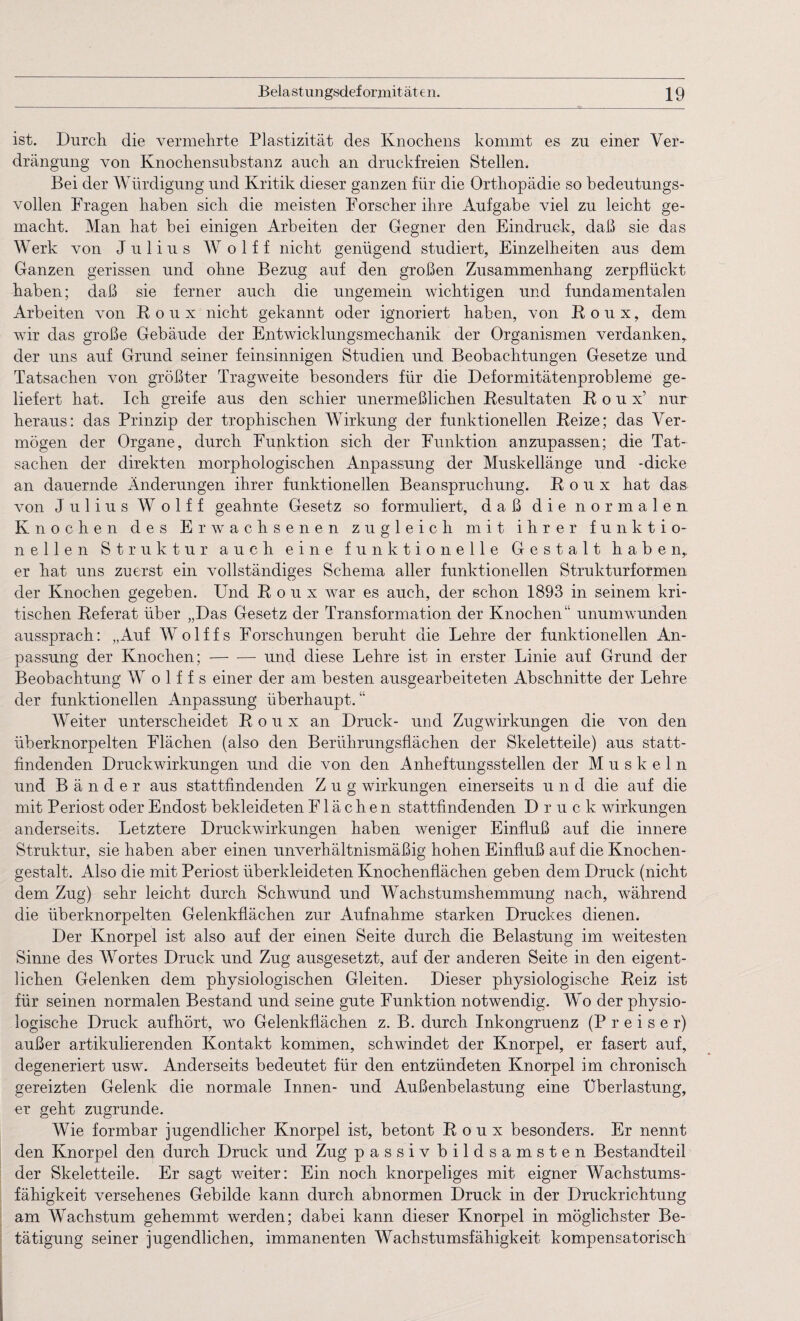 ist. Durch die vermehrte Plastizität des Knochens kommt es zu einer Ver¬ drängung von Knochensubstanz auch an druckfreien Stellen. Bei der Würdigung und Kritik dieser ganzen für die Orthopädie so bedeutungs¬ vollen Fragen haben sich die meisten Forscher ihre Aufgabe viel zu leicht ge¬ macht. Man hat bei einigen Arbeiten der Gegner den Eindruck, daß sie das Werk von Julius W o 1 f f nicht genügend studiert, Einzelheiten aus dem Ganzen gerissen und ohne Bezug auf den großen Zusammenhang zerpflückt haben; daß sie ferner auch die ungemein wichtigen und fundamentalen Arbeiten von ß o u x nicht gekannt oder ignoriert haben, von Roux, dem wir das große Gebäude der Entwicklungsmechanik der Organismen verdanken, der uns auf Grund seiner feinsinnigen Studien und Beobachtungen Gesetze und Tatsachen von größter Tragweite besonders für die Deformitätenprobleme ge¬ liefert hat. Ich greife aus den schier unermeßlichen Resultaten Roux’ nur heraus: das Prinzip der trophischen Wirkung der funktionellen Reize; das Ver¬ mögen der Organe, durch Funktion sich der Funktion anzupassen; die Tat¬ sachen der direkten morphologischen Anpassung der Muskellänge und -dicke an dauernde Änderungen ihrer funktionellen Beanspruchung. Roux hat das von Julius W o 1 f f geahnte Gesetz so formuliert, daß die normalen Knochen des Erwachsenen zugleich mit ihrer funktio¬ neilen Struktur auch eine funktionelle Gestalt haben, er hat uns zuerst ein vollständiges Schema aller funktionellen Strukturformen der Knochen gegeben. Und Roux war es auch, der schon 1893 in seinem kri¬ tischen Referat über „Das Gesetz der Transformation der Knochen“ unumwunden aussprach: „Auf Wolffs Forschungen beruht die Lehre der funktionellen An¬ passung der Knochen; — —- und diese Lehre ist in erster Linie auf Grund der Beobachtung W o 1 f f s einer der am besten ausgearbeiteten Abschnitte der Lehre der funktionellen Anpassung überhaupt. “ Weiter unterscheidet Roux an Druck- und Zugwirkungen die von den überknorpelten Flächen (also den Berührungsflächen der Skeletteile) aus statt¬ findenden Druckwirkungen und die von den Anheftungsstellen der Muskeln und Bänder aus stattfindenden Zug Wirkungen einerseits und die auf die mit Periost oder Endost bekleideten Flächen stattfindenden Druck Wirkungen anderseits. Letztere Druckwirkungen haben weniger Einfluß auf die innere Struktur, sie haben aber einen unverhältnismäßig hohen Einfluß auf die Knochen¬ gestalt. Also die mit Periost überkleideten Knochenflächen geben dem Druck (nicht dem Zug) sehr leicht durch Schwund und Wachstumshemmung nach, während die überknorpelten Gelenkflächen zur Aufnahme starken Druckes dienen. Der Knorpel ist also auf der einen Seite durch die Belastung im weitesten Sinne des Wortes Druck und Zug ausgesetzt, auf der anderen Seite in den eigent¬ lichen Gelenken dem physiologischen Gleiten. Dieser physiologische Reiz ist für seinen normalen Bestand und seine gute Funktion notwendig. Wo der physio¬ logische Druck aufhört, wo Gelenkflächen z. B. durch Inkongruenz (P r e i s e r) außer artikulierenden Kontakt kommen, schwindet der Knorpel, er fasert auf, degeneriert usw. Anderseits bedeutet für den entzündeten Knorpel im chronisch gereizten Gelenk die normale Innen- und Außenbelastung eine Überlastung, er geht zugrunde. Wie formbar jugendlicher Knorpel ist, betont Roux besonders. Er nennt den Knorpel den durch Druck und Zug passiv bildsamsten Bestandteil der Skeletteile. Er sagt weiter: Ein noch knorpeliges mit eigner Wachstums¬ fähigkeit versehenes Gebilde kann durch abnormen Druck in der Druckrichtung am Wachstum gehemmt werden; dabei kann dieser Knorpel in möglichster Be¬ tätigung seiner jugendlichen, immanenten Wachstumsfähigkeit kompensatorisch