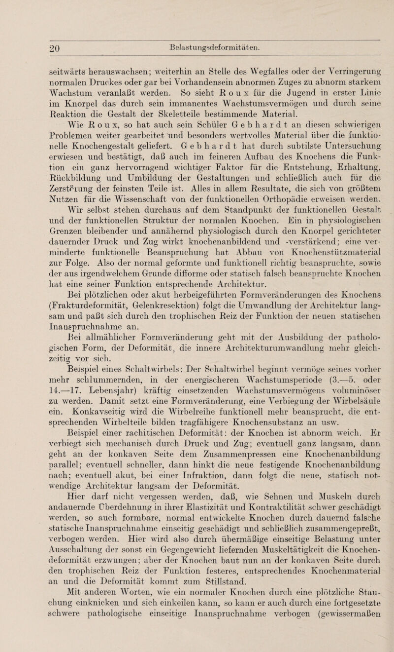 seitwärts herauswachsen; weiterhin an Stelle des Wegfalles oder der Verringerung normalen Druckes oder gar bei Vorhandensein abnormen Zuges zu abnorm starkem Wachstum veranlaßt werden. So sieht Roux für die Jugend in erster Linie im Knorpel das durch sein immanentes Wachstumsvermögen und durch seine Reaktion die Gestalt der Skeletteile bestimmende Material. Wie Roux, so hat auch sein Schüler Gebhardt an diesen schwierigen Problemen weiter gearbeitet und besonders wertvolles Material über die funktio¬ neile Knochengestalt geliefert. Gebhardt hat durch subtilste Untersuchung erwiesen und bestätigt, daß auch im feineren Aufbau des Knochens die Funk¬ tion ein ganz hervorragend wichtiger Faktor für die Entstehung, Erhaltung, Rückbildung und Umbildung der Gestaltungen und schließlich auch für die Zerstörung der feinsten Teile ist. Alles in allem Resultate, die sich von größtem Nutzen für die Wissenschaft von der funktionellen Orthopädie erweisen weiden. Wir selbst stehen durchaus auf dem Standpunkt der funktionellen Gestalt und der funktionellen Struktur der normalen Knochen. Ein in physiologischen Grenzen bleibender und annähernd physiologisch durch den Knorpel gerichteter dauernder Druck und Zug wirkt knochenanbildend und -verstärkend; eine ver¬ minderte funktionelle Beanspruchung hat Abbau von Knochenstützmaterial zur Folge. Also der normal geformte und funktionell richtig beanspruchte, sowie der aus irgendwelchem Grunde difforme oder statisch falsch beanspruchte Knochen hat eine seiner Funktion entsprechende Architektur. Bei plötzlichen oder akut herbeigeführten Formveränderungen des Knochens (Frakturdeformität, Gelenkresektion) folgt die Umwandlung der Architektur lang¬ sam und paßt sich durch den trophischen Reiz der Funktion der neuen statischen Inanspruchnahme an. Bei allmählicher Formveränderung geht mit der Ausbildung der patholo¬ gischen Form, der Deformität, die innere Architekturumwandlung mehr gleich¬ zeitig vor sich. Beispiel eines Schaltwirbels: Der Schaltwirbel beginnt vermöge seines vorher mehr schlummernden, in der energischeren Wachstumsperiode (3.—5. oder 14.—17. Lebensjahr) kräftig einsetzenden Wachstumsvermögens voluminöser zu werden. Damit setzt eine Formveränderung, eine Verbiegung der Wirbelsäule ein. Konkavseitig wird die Wirbelreihe funktionell mehr beansprucht, die ent¬ sprechenden Wirbelteile bilden tragfähigere Knochensubstanz an usw. Beispiel einer rachitischen Deformität: der Knochen ist abnorm weich. Er verbiegt sich mechanisch durch Druck und Zug; eventuell ganz langsam, dann geht an der konkaven Seite dem Zusammenpressen eine Knochenanbildung parallel; eventuell schneller, dann hinkt die neue festigende Knochenanbildung nach; eventuell akut, bei einer Infraktion, dann folgt die neue, statisch not¬ wendige Architektur langsam der Deformität. Hier darf nicht vergessen werden, daß, wie Sehnen und Muskeln durch andauernde Uberdehnung in ihrer Elastizität und Kontraktilität schwer geschädigt werden, so auch formbare, normal entwickelte Knochen durch dauernd falsche statische Inanspruchnahme einseitig geschädigt und schließlich zusammengepreßt, verbogen werden. Hier wird also durch übermäßige einseitige Belastung unter Ausschaltung der sonst ein Gegengewicht liefernden Muskeltätigkeit die Knochen¬ deformität erzwungen; aber der Knochen baut nun an der konkaven Seite durch den trophischen Reiz der Funktion festeres, entsprechendes Knochenmaterial an und die Deformität kommt zum Stillstand. Mit anderen Worten, wie ein normaler Knochen durch eine plötzliche Stau¬ chung einknicken und sich einkeilen kann, so kann er auch durch eine fortgesetzte schwere pathologische einseitige Inanspruchnahme verbogen (gewissermaßen