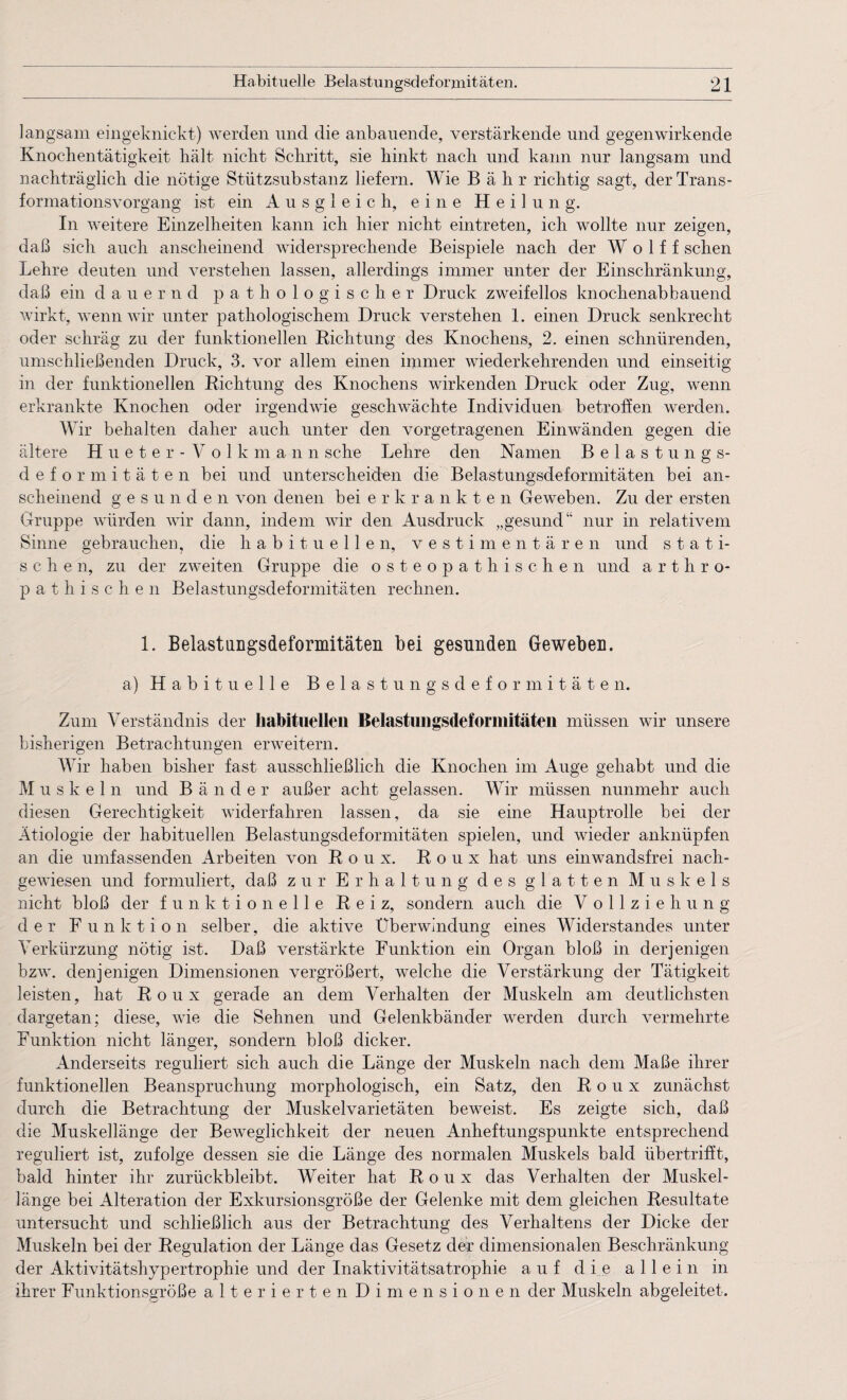 langsam eingeknickt) werden und die anbauende, verstärkende und gegenwirkende Knochentätigkeit hält nicht Schritt, sie hinkt nach und kann nur langsam und nachträglich die nötige Stützsubstanz liefern. Wie B ähr richtig sagt, der Trans¬ formationsvorgang ist ein Ausgleich, eine Heilung. In weitere Einzelheiten kann ich hier nicht eintreten, ich wollte nur zeigen, daß sich auch anscheinend widersprechende Beispiele nach der W o 1 f f sehen Lehre deuten und verstehen lassen, allerdings immer unter der Einschränkung, daß ein dauernd pathologischer Druck zweifellos knochenabbauend wirkt, wenn wir unter pathologischem Druck verstehen 1. einen Druck senkrecht oder schräg zu der funktionellen Richtung des Knochens, 2. einen schnürenden, umschließenden Druck, 3. vor allem einen immer wiederkehrenden und einseitig in der funktionellen Richtung des Knochens wirkenden Druck oder Zug, wenn erkrankte Knochen oder irgendwie geschwächte Individuen betroffen werden. Wir behalten daher auch unter den vorgetragenen Einwänden gegen die ältere Hueter - Volk man n sehe Lehre den Namen Belastungs¬ deformitäten bei und unterscheiden die Belastungsdeformitäten bei an¬ scheinend g e s u n d e n von denen bei erkrankten Geweben. Zu der ersten Gruppe würden wir dann, indem wir den Ausdruck „gesund“ nur in relativem Sinne gebrauchen, die habituellen, vestimentären und stati¬ sche n, zu der zweiten Gruppe die osteopathischen und artliro- pathi sehen Belastungsdeformitäten rechnen. 1. Belastungsdeformitäten bei gesunden Geweben. a) Habituelle Belastungsdeformitäten. Zum Verständnis der habituellen Belastungsdeformitäten müssen wir unsere bisherigen Betrachtungen erweitern. Wir haben bisher fast ausschließlich die Knochen im Auge gehabt und die Muskel n und B ä n d e r außer acht gelassen. Wir müssen nunmehr auch diesen Gerechtigkeit widerfahren lassen, da sie eine Hauptrolle bei der Ätiologie der habituellen Belastungsdeformitäten spielen, und wieder anknüpfen an die umfassenden Arbeiten von Roux. Roux hat uns einwandsfrei nach¬ gewiesen und formuliert, daß zur Erhaltung des glatten Muskels nicht bloß der funktionelle Reiz, sondern auch die Vollziehung der Funktion selber, die aktive Überwindung eines Widerstandes unter Verkürzung nötig ist. Daß verstärkte Funktion ein Organ bloß in derjenigen bzw. denjenigen Dimensionen vergrößert, welche die Verstärkung der Tätigkeit leisten, hat Roux gerade an dem Verhalten der Muskeln am deutlichsten dargetan; diese, wie die Sehnen und Gelenkbänder werden durch vermehrte Funktion nicht länger, sondern bloß dicker. Anderseits reguliert sich auch die Länge der Muskeln nach dem Maße ihrer funktionellen Beanspruchung morphologisch, ein Satz, den Roux zunächst durch die Betrachtung der Muskelvarietäten beweist. Es zeigte sich, daß die Muskellänge der Beweglichkeit der neuen Anheftungspunkte entsprechend reguliert ist, zufolge dessen sie die Länge des normalen Muskels bald übertrifft, bald hinter ihr zurückbleibt. Weiter hat Roux das Verhalten der Muskel¬ länge bei Alteration der Exkursionsgröße der Gelenke mit dem gleichen Resultate untersucht und schließlich aus der Betrachtung des Verhaltens der Dicke der Muskeln bei der Regulation der Länge das Gesetz der dimensionalen Beschränkung der Aktivitätshypertrophie und der Inaktivitätsatrophie auf die allein in ihrer Funktionsgröße alterierten Dimensionen der Muskeln abgeleitet.