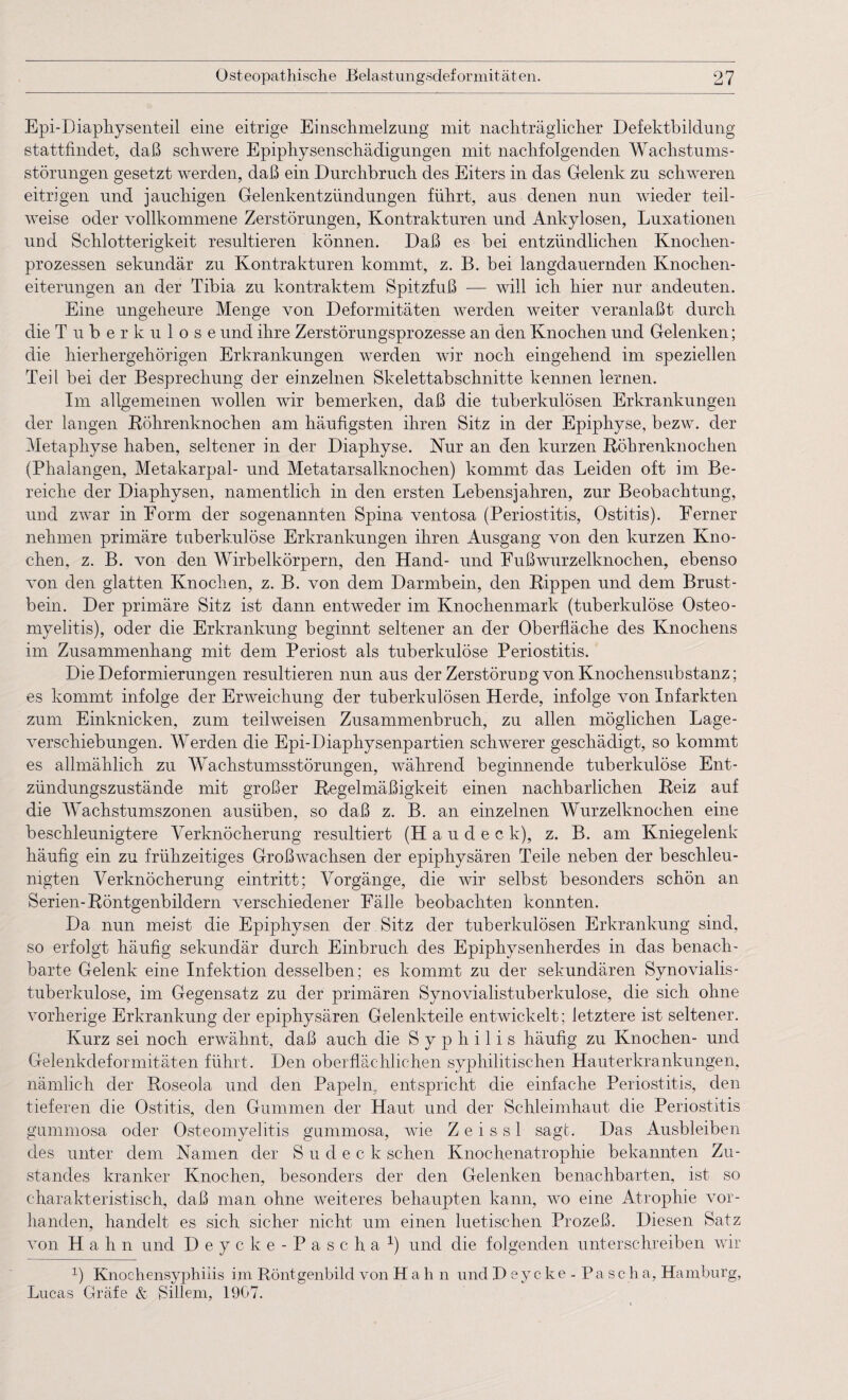 Epi-Diaphysenteil eine eitrige Einsclimelzung mit nacliträgliclier Defektbildung stattfindet, daß schwere Epiphysenschädigungen mit nachfolgenden Wachstums¬ störungen gesetzt werden, daß ein Durchbruch des Eiters in das Gelenk zu schweren eitrigen und jauchigen Gelenkentzündungen führt, aus denen nun wieder teil¬ weise oder vollkommene Zerstörungen, Kontrakturen und Ankylosen, Luxationen und Schlotterigkeit resultieren können. Daß es bei entzündlichen Knochen¬ prozessen sekundär zu Kontrakturen kommt, z. B. bei langdauernden Knochen¬ eiterungen an der Tibia zu kontraktem Spitzfuß — will ich hier nur andeuten. Eine ungeheure Menge von Deformitäten werden weiter veranlaßt durch die Tuberkulose und ihre Zerstörungsprozesse an den Knochen und Gelenken; die hierhergehörigen Erkrankungen werden wir noch eingehend im speziellen Teil bei der Besprechung der einzelnen Skelettabschnitte kennen lernen. Im allgemeinen wollen wir bemerken, daß die tuberkulösen Erkrankungen der langen Röhrenknochen am häufigsten ihren Sitz in der Epiphyse, bezw. der Metaphyse haben, seltener in der Diaphyse. Nur an den kurzen Röhrenknochen (Phalangen, Metakarpal- und Metatarsalknochen) kommt das Leiden oft im Be¬ reiche der Diaphysen, namentlich in den ersten Lebensjahren, zur Beobachtung, und zwar in Form der sogenannten Spina ventosa (Periostitis, Ostitis). Ferner nehmen primäre tuberkulöse Erkrankungen ihren Ausgang von den kurzen Kno¬ chen, z. B. von den Wirbelkörpern, den Hand- und Fußwurzelknochen, ebenso von den glatten Knochen, z. B. von dem Darmbein, den Rippen und dem Brust¬ bein. Der primäre Sitz ist dann entweder im Knochenmark (tuberkulöse Osteo¬ myelitis), oder die Erkrankung beginnt seltener an der Oberfläche des Knochens im Zusammenhang mit dem Periost als tuberkulöse Periostitis. Die Deformierungen resultieren nun aus der Zerstörung von Knochensubstanz; es kommt infolge der Erweichung der tuberkulösen Herde, infolge von Infarkten zum Einknicken, zum teilweisen Zusammenbruch, zu allen möglichen Lage¬ verschiebungen. Werden die Epi-Diaphysenpartien schwerer geschädigt, so kommt es allmählich zu Wachstumsstörungen, während beginnende tuberkulöse Ent¬ zündungszustände mit großer Regelmäßigkeit einen nachbarlichen Reiz auf die Wachstumszonen ausüben, so daß z. B. an einzelnen Wurzelknochen eine beschleunigtere Verknöcherung resultiert (H a u d e c k), z. B. am Kniegelenk häufig ein zu frühzeitiges Großwachsen der epiphysären Teile neben der beschleu¬ nigten Verknöcherung eintritt; Vorgänge, die wir selbst besonders schön an Serien-Röntgenbildern verschiedener Fälle beobachten konnten. Da nun meist die Epiphysen der Sitz der tuberkulösen Erkrankung sind, so erfolgt häufig sekundär durch Einbruch des Epiphysenherdes in das benach¬ barte Gelenk eine Infektion desselben; es kommt zu der sekundären Synovialis - tuberkulose, im Gegensatz zu der primären Synovialistuberkulose, die sich ohne vorherige Erkrankung der epiphysären Gelenkteile entwickelt; letztere ist seltener. Kurz sei noch erwähnt, daß auch die Syphilis häufig zu Knochen- und Gelenkdeformitäten führt. Den oberflächlichen syphilitischen Hauterkrankungen, nämlich der Roseola und den Papeln, entspricht die einfache Periostitis, den tieferen die Ostitis, den Gummen der Haut und der Schleimhaut die Periostitis gummosa oder Osteomyelitis gummosa, wie Z e i s s 1 sagt. Das Ausbleiben des unter dem Namen der S u d e c k sehen Knochenatrophie bekannten Zu¬ standes kranker Knochen, besonders der den Gelenken benachbarten, ist so charakteristisch, daß man ohne weiteres behaupten kann, wo eine Atrophie vor¬ handen, handelt es sich sicher nicht um einen luetischen Prozeß. Diesen Satz von Hah n und Deycke-Pascha1) und die folgenden unterschreiben wir 0 Knochensyphilis im Röntgenbild von H a h n und D e y c k e - Pascha, Hamburg, Lucas Gräfe & Sillem, 1907.