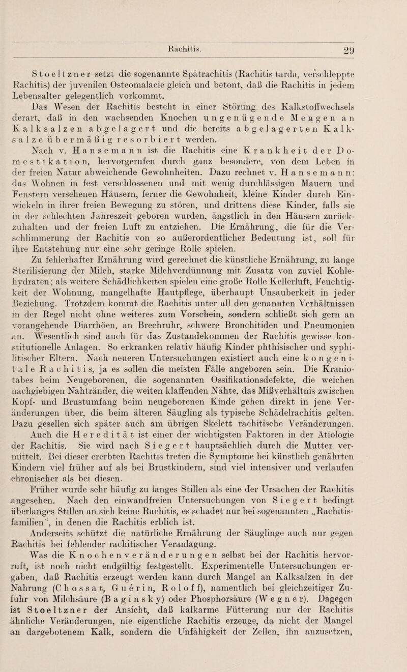 Stoeltzner setzt die sogenannte Spätrachitis (Rachitis tarda, verschleppte Rachitis) der juvenilen Osteomalacie gleich und betont, daß die Rachitis in jedem Lebensalter gelegentlich vorkommt. Das Wesen der Rachitis besteht in einer Störung des Kalkstoffwechsels derart, daß in den wachsenden Knochen ungenügende Mengen an Kalksalzen abgelagert und die bereits abgelagerten Kalk¬ salze übermäßig resorbiert werden. Nach v. Hansemann ist die Rachitis eine Krankheit der Do¬ mestikation, hervorgerufen durch ganz besondere, von dem Leben in der freien Natur abweichende Gewohnheiten. Dazu rechnet v. Hansemann: das Wohnen in fest verschlossenen und mit wenig durchlässigen Mauern und Fenstern versehenen Häusern, ferner die Gewohnheit, kleine Kinder durch Ein¬ wickeln in ihrer freien Bewegung zu stören, und drittens diese Kinder, falls sie in der schlechten Jahreszeit geboren wurden, ängstlich in den Häusern zurück¬ zuhalten und der freien Luft zu entziehen. Die Ernährung, die für die Ver¬ schlimmerung der Rachitis von so außerordentlicher Bedeutung ist, soll für ihre Entstehung nur eine sehr geringe Rolle spielen. Zu fehlerhafter Ernährung wird gerechnet die künstliche Ernährung, zu lange Sterilisierung der Milch, starke Milchverdünnung mit Zusatz von zuviel Kohle¬ hydraten; als weitere Schädlichkeiten spielen eine große Rolle Kellerluft, Feuchtig¬ keit der Wohnung, mangelhafte Hautpflege, überhaupt Unsauberkeit in jeder Beziehung. Trotzdem kommt die Rachitis unter all den genannten Verhältnissen in der Regel nicht ohne weiteres zum Vorschein, sondern schließt sich gern an vorangehende Diarrhöen, an Brechrulir, schwere Bronchitiden und Pneumonien an. Wesentlich sind auch für das Zustandekommen der Rachitis gewisse kon¬ stitutionelle Anlagen. So erkranken relativ häufig Kinder phthisischer und syphi¬ litischer Eltern. Nach neueren Untersuchungen existiert auch eine kongeni¬ tale Rachitis, ja es sollen die meisten Fälle angeboren sein. Die Kranio- tabes beim Neugeborenen, die sogenannten Ossifikationsdefekte, die weichen nachgiebigen Nahtränder, die weiten klaffenden Nähte, das Mißverhältnis zwischen Kopf- und Brustumfang beim neugeborenen Kinde gehen direkt in jene Ver¬ änderungen über, die beim älteren Säugling als typische Schädelrachitis gelten. Dazu gesellen sich später auch am übrigen Skelett rachitische Veränderungen. Auch die Heredität ist einer der wichtigsten Faktoren in der Ätiologie der Rachitis. Sie wird nach S i e g e r t hauptsächlich durch die Mutter ver¬ mittelt. Bei dieser ererbten Rachitis treten die Symptome bei künstlich genährten Kindern viel früher auf als bei Brustkindern, sind viel intensiver und verlaufen chronischer als bei diesen. Früher wurde sehr häufig zu langes Stillen als eine der Ursachen der Rachitis ungesehen. Nach den einwandfreien Untersuchungen von S i e g e r t bedingt überlanges Stillen an sich keine Rachitis, es schadet nur bei sogenannten „Rachitis¬ familien“, in denen die Rachitis erblich ist. Anderseits schützt die natürliche Ernährung der Säuglinge auch nur gegen Rachitis bei fehlender rachitischer Veranlagung. Was die Knochenveränderungen selbst bei der Rachitis hervor- xuft, ist noch nicht endgültig festgestellt. Experimentelle Untersuchungen er¬ gaben, daß Rachitis erzeugt werden kann durch Mangel an Kalksalzen in der Nahrung (Chossat, Guerin, Roloff), namentlich bei gleichzeitiger Zu¬ fuhr von Milchsäure (B a g i n s k y) oder Phosphorsäure (W e g n e r). Dagegen ist Stoeltzner der Ansicht, daß kalkarme Fütterung nur der Rachitis ähnliche Veränderungen, nie eigentliche Rachitis erzeuge, da nicht der Mangel an dargebotenem Kalk, sondern die Unfähigkeit der Zellen, ihn anzusetzen,