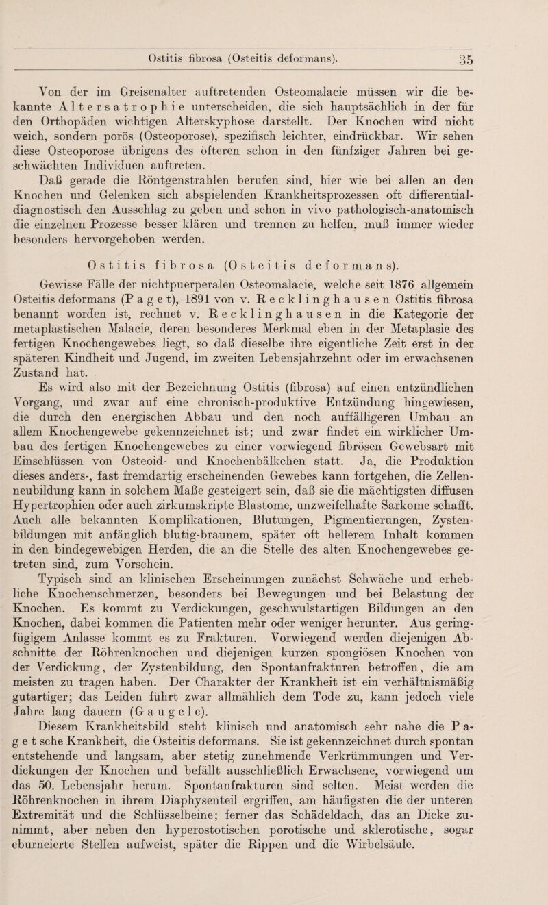 Von der im Greisenalter auftretenden Osteomalacie müssen wir die be¬ kannte Altersatrophie unterscheiden, die sich hauptsächlich in der für den Orthopäden wichtigen Alterskyphose darstellt. Der Knochen wird nicht weich, sondern porös (Osteoporose), spezifisch leichter, eindrückbar. Wir sehen diese Osteoporose übrigens des öfteren schon in den fünfziger Jahren bei ge¬ schwächten Individuen auf treten. Daß gerade die Röntgenstrahlen berufen sind, hier wie bei allen an den Knochen und Gelenken sich abspielenden Krankheitsprozessen oft differential- diagnostisch den Ausschlag zu geben und schon in vivo pathologisch-anatomisch die einzelnen Prozesse besser klären und trennen zu helfen, muß immer wieder besonders hervorgehoben werden. Ostitis fibrosa (Osteitis deformans). Gewisse Fälle der nichtpuerperalen Osteomalacie, welche seit 1876 allgemein Osteitis deformans (Paget), 1891 von v. Recklinghausen Ostitis fibrosa benannt worden ist, rechnet v. Recklinghausen in die Kategorie der metaplastischen Malacie, deren besonderes Merkmal eben in der Metaplasie des fertigen Knochengewebes liegt, so daß dieselbe ihre eigentliche Zeit erst in der späteren Kindheit und Jugend, im zweiten Lebensjahrzehnt oder im erwachsenen Zustand hat. Es wird also mit der Bezeichnung Ostitis (fibrosa) auf einen entzündlichen Vorgang, und zwar auf eine chronisch-produktive Entzündung hingewiesen, die durch den energischen Abbau und den noch auffälligeren Umbau an allem Knochengewebe gekennzeichnet ist; und zwar findet ein wirklicher Um¬ bau des fertigen Knochengewebes zu einer vorwiegend fibrösen Gewebsart mit Einschlüssen von Osteoid- und Knochenbälkchen statt. Ja, die Produktion dieses anders-, fast fremdartig erscheinenden Gewebes kann fortgehen, die Zellen¬ neubildung kann in solchem Maße gesteigert sein, daß sie die mächtigsten diffusen Hypertrophien oder auch zirkumskripte Blastome, unzweifelhafte Sarkome schafft. Auch alle bekannten Komplikationen, Blutungen, Pigmentierungen, Zysten¬ bildungen mit anfänglich blutig-braunem, später oft hellerem Inhalt kommen in den bindegewebigen Herden, die an die Stelle des alten Knochengewebes ge¬ treten sind, zum Vorschein. Typisch sind an klinischen Erscheinungen zunächst Schwäche und erheb¬ liche Knochenschmerzen, besonders bei Bewegungen und bei Belastung der Knochen. Es kommt zu Verdickungen, geschwulstartigen Bildungen an den Knochen, dabei kommen die Patienten mehr oder weniger herunter. Aus gering¬ fügigem Anlasse kommt es zu Frakturen. Vorwiegend werden diejenigen Ab¬ schnitte der Röhrenknochen und diejenigen kurzen spongiösen Knochen von der Verdickung, der Zystenbildung, den Spontanfrakturen betroffen, die am meisten zu tragen haben. Der Charakter der Krankheit ist ein verhältnismäßig gutartiger; das Leiden führt zwar allmählich dem Tode zu, kann jedoch viele Jahre lang dauern (Gaugele). Diesem Krankheitsbild steht klinisch und anatomisch sehr nahe die P a- g e t sehe Krankheit, die Osteitis deformans. Sie ist gekennzeichnet durch spontan entstehende und langsam, aber stetig zunehmende Verkrümmungen und Ver¬ dickungen der Knochen und befällt ausschließlich Erwachsene, vorwiegend um das 50. Lebensjahr herum. Spontanfrakturen sind selten. Meist werden die Röhrenknochen in ihrem Diaphysenteil ergriffen, am häufigsten die der unteren Extremität und die Schlüsselbeine; ferner das Schädeldach, das an Dicke zu¬ nimmt, aber neben den hyperostotischen porotische und sklerotische, sogar eburneierte Stellen aufweist, später die Rippen und die Wirbelsäule.