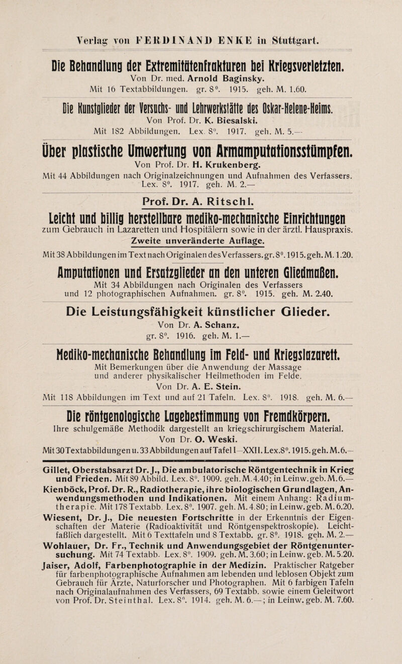 Die Behandlung der Extremitütenfrakturen bei Kriegsverletzten. Von Dr. med. Arnold Baginsky. Mit 16 Textabbildungen, gr. 8°. 1915. geh. M. 1.60. Die Kunstglieder der Versuchs- und Lehrwerkstätte des Oskar-Helene-Heims. Von Prof. Dr. K. Biesalski. Mit 1S2 Abbildungen. Lex. 8°. 1917. geh. M. 5.— Ober plastische Umwertung von Armamputationsstümpfen. Von Prof. Dr. H. Krukenberg. Mit 44 Abbildungen nach Originalzeichnungen und Aufnahmen des Verfassers. Lex. 8°. 1917. geh. M. 2.— Prof. Dr. A. Ritsch 1. Leicht und billig herstellbare mediko-mechnnische Einrichtungen zum Gebrauch in Lazaretten und Hospitälern sowie in der ärztl. Hauspraxis. Zweite unveränderte Auflage. Mit 38 Abbildungen im Text nach Originalen des Verfassers, gr. 8°. 1915. geh. M. 1.20. Amputationen und Ersatzglieder an den unteren Gliedmaßen. Mit 34 Abbildungen nach Originalen des Verfassers und 12 photographischen Aufnahmen, gr. 8°. 1915. geh. M. 2.40. Die Leistungsfähigkeit künstlicher Glieder. Von Dr. A. Schanz, gr. 8°. 1916. geh. M. 1.— Hediko-mechanische Behandlung im Feld- und Kriegslazarett. Mit Bemerkungen über die Anwendung der Massage und anderer physikalischer Heilmethoden im Felde. Von Dr. A. E. Stein. Mit 118 Abbildungen im Text und auf 21 Tafeln. Lex. 8°. 1918. geh. M. 6.— Die röntgenologische Lagebestimmung von Fremdkörpern. Ihre schulgemäße Methodik dargestellt an kriegschirurgischem Material. Von Dr. O. Weski. Mit 30Textabbildungen u. 33 Abbildungen auf Tafel I—XXII. Lex.8°. 1915. geh. M.6.— Gillet, Oberstabsarzt Dr. J., Die ambulatorische Röntgentechnik in Krieg und Frieden. Mit 89 Abbild. Lex. 8°. 1909. geh.M.4.40; in Leinw.geb.M.6.— Kienböck, Prof. Dr. R., Radiotherapie, ihre biologischen Grundlagen, An¬ wendungsmethoden und Indikationen. Mit einem Anhang: Radium¬ therapie. Mit 178Textabb. Lex.8°. 1907. geh. M.4.80; inLeinw.geb. M.6.20. Wiesent, Dr. J., Die neuesten Fortschritte in der Erkenntnis der Eigen schäften der Materie (Radioaktivität und Röntgenspektroskopie). Leicht¬ faßlich dargestellt. Mit 6 Texttafeln und 8 Textabb. gr. 8°. 1918. geh. M. 2.— Wohlauer, Dr. Fr., Technik und Anwendungsgebiet der Röntgenunter¬ suchung. Mit 74 Textabb. Lex. 8°. 1909. geh. M. 3.60; in Leinw. geb. M. 5.20. Jaiser, Adolf, Farbenphotographie in der Medizin. Praktischer Ratgeber für farbenphotographische Aufnahmen am lebenden und leblosen Objekt zum Gebrauch für Ärzte, Naturforscher und Photographen. Mit 6 farbigen Tafeln nach Originalaufnahmen des Verfassers, 69 Textabb. sowie einem Geleitwort von Prof. Dr. Steirithal. Lex. 8°. 1914. geh. M. 6.— ; in Leinw. geb. M. 7.60.