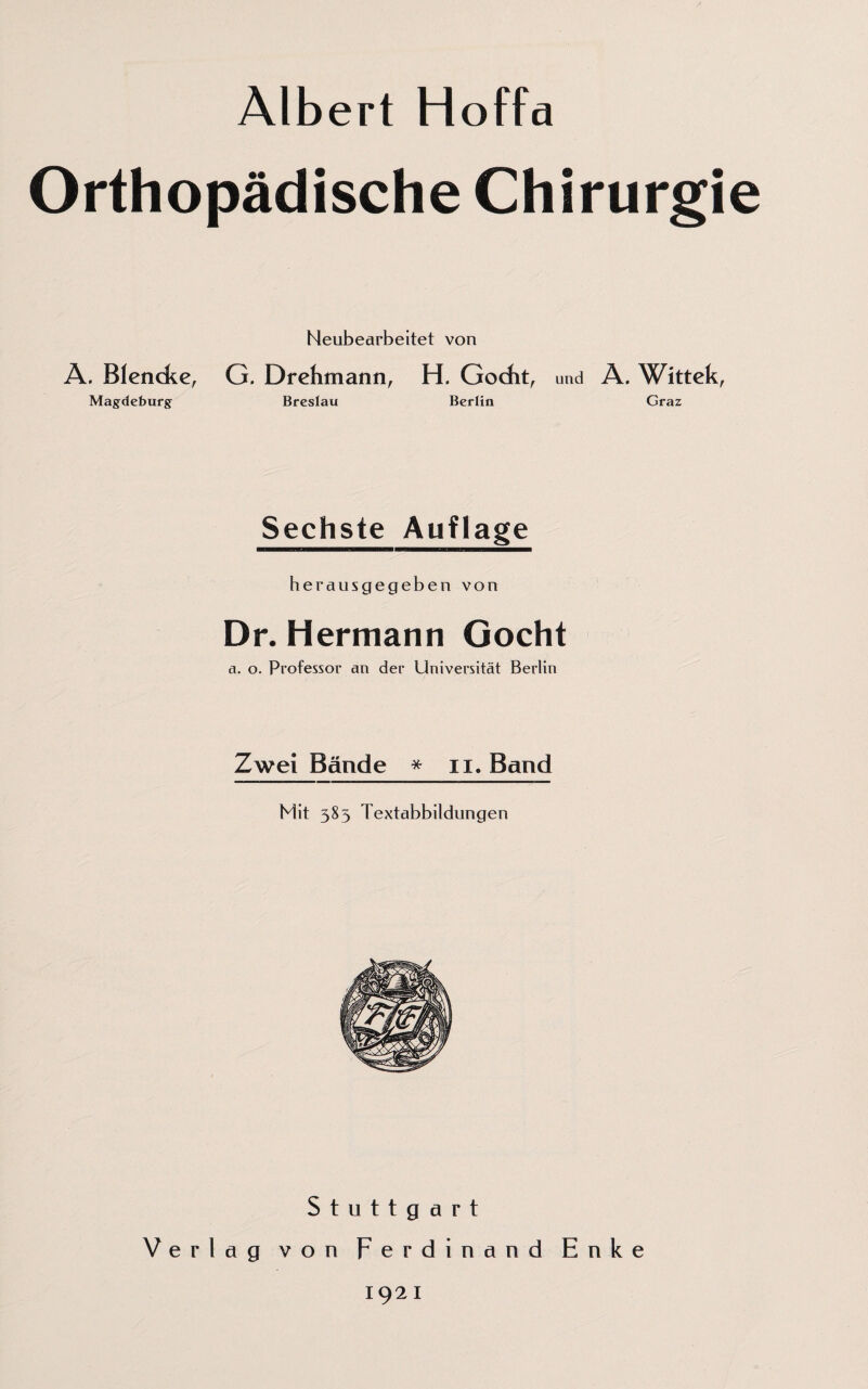 Albert Hoffa Orthopädische Chirurgie Heubearbeitet von A. Blencke, G. Drehmann, H. Gocht, und A. Witteh, Magdeburg Breslau Berlin Graz Sechste Auflage herausgegeben von Dr. Hermann Gocht a. o. Professor an der Universität Berlin Zwei Bände * n. Band Mit 385 Textabbildungen Stuttgart Verlag von Ferdinand Enke 1921