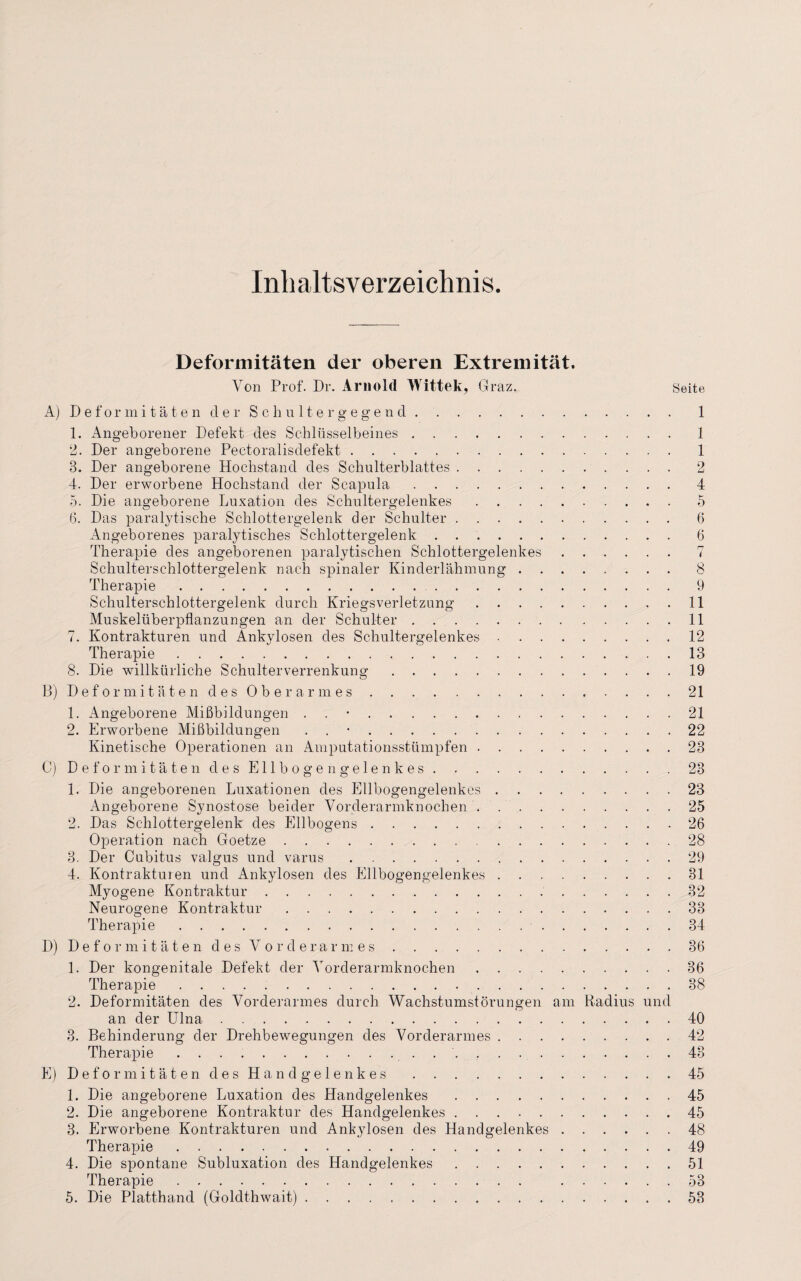 Inhaltsverzeichnis. Deformitäten der oberen Extremität. Von Prof. Dr. Arnold Wittek, Graz. Seite A) Deformitäten der Schultergegend.. 1 1. Angeborener Defekt des Schlüsselbeines.1 2. Der angeborene Pectoralisdefekt. 1 3. Der angeborene Hochstand des Schulterblattes.2 4. Der erworbene Hochstand der Scapula.4 5. Die angeborene Luxation des Schultergelenkes.5 6. Das paralytische Schlottergelenk der Schulter. 6 Angeborenes paralytisches Schlottergelenk.6 Therapie des angeborenen paralytischen Schlottergelenkes.7 Schulterschlottergelenk nach spinaler Kinderlähmung.8 Therapie.9 Schulterschlottergelenk durch Kriegsverletzung. 11 Muskelüberpflanzungen an der Schulter.11 7. Kontrakturen und Ankylosen des Schultergelenkes.12 Therapie.. . 13 8. Die willkürliche Schulterverrenkung.19 B) Deformitäten des Oberarmes.21 1. Angeborene Mißbildungen . 21 2. Erworbene Mißbildungen . 22 Kinetische Operationen an Amputationsstümpfen.23 C) Deformitäten des Ellbogen gelenkes.23 1. Die angeborenen Luxationen des Ellbogengelenkes.23 Angeborene Synostose beider Vorderarmknochen.25 2. Das Schlottergelenk des Ellbogens.26 Operation nach Goetze. 28 3. Der Cubitus valgus und varus.29 4. Kontrakturen und Ankylosen des Ellbogengelenkes.31 Myogene Kontraktur.32 Neurogene Kontraktur.33 Therapie. 34 D) Deformitäten des Vorderarmes.36 1. Der kongenitale Defekt der Vorderarmknochen.36 Therapie.38 2. Deformitäten des Vorderarmes durch Wachstumstörungen am Radius und an der Ulna.40 3. Behinderung der Drehbewegungen des Vorderarmes.42 Therapie. 43 E) Deformitäten des Handgelenkes.45 1. Die angeborene Luxation des Handgelenkes.45 2. Die angeborene Kontraktur des Handgelenkes.45 3. Erworbene Kontrakturen und Ankylosen des Handgelenkes.48 Therapie.49 4. Die spontane Subluxation des Handgelenkes.51 Therapie. 53