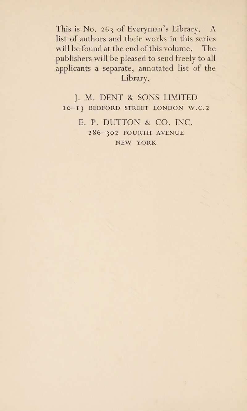 This is No. 263 of Everyman’s Library. A list of authors and their works in this series will be found at the end of this volume. The publishers will be pleased to send freely to all applicants a separate, annotated list of the J. M. DENT & SONS LIMITED IO-I3 BEDFORD STREET LONDON W.C.2 E. P. DUTTON & CO. INC. 286-302 FOURTH AVENUE NEW YORK